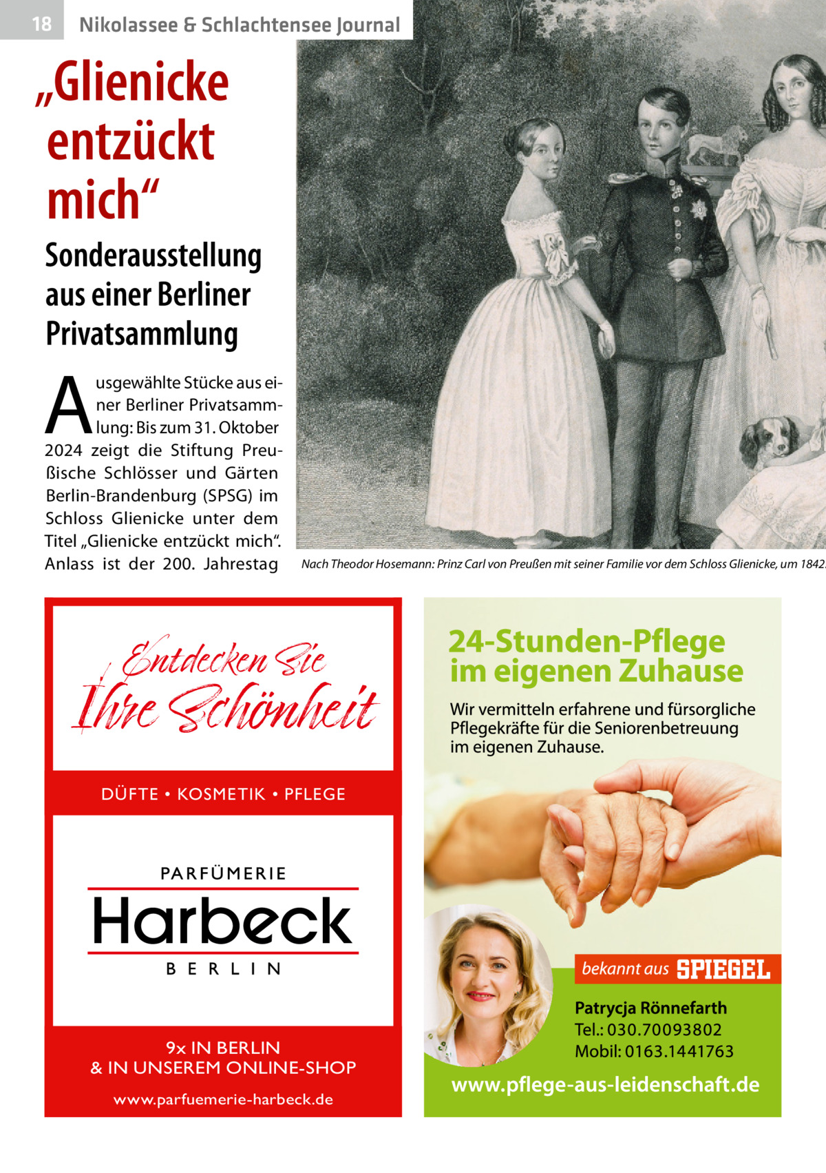18  Nikolassee & Schlachtensee Journal  „Glienicke entzückt mich“  Sonderausstellung aus einer Berliner Privatsammlung  A  usgewählte Stücke aus einer Berliner Privatsammlung: Bis zum 31. Oktober 2024 zeigt die Stiftung Preußische Schlösser und Gärten Berlin-Brandenburg (SPSG) im Schloss Glienicke unter dem Titel „Glienicke entzückt mich“. Anlass ist der 200.  Jahrestag  Nach Theodor Hosemann: Prinz Carl von Preußen mit seiner Familie vor dem Schloss Glienicke, um 1842.  Entdecken Sie  Ihre Schönheit DÜFTE • KOSMETIK • PFLEGE  9x IN BERLIN & IN UNSEREM ONLINE-SHOP www.parfuemerie-harbeck.de