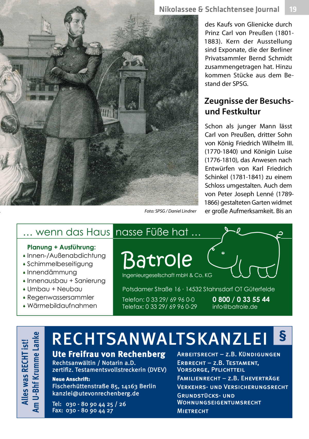 Nikolassee & Schlachtensee Journal  19  des Kaufs von Glienicke durch Prinz Carl von Preußen (18011883). Kern der Ausstellung sind Exponate, die der Berliner Privatsammler Bernd Schmidt zusammengetragen hat. Hinzu kommen Stücke aus dem Bestand der SPSG.  Zeugnisse der Besuchsund Festkultur  .�  Foto: SPSG / Daniel Lindner  Schon als junger Mann lässt Carl von Preußen, dritter Sohn von König Friedrich Wilhelm  III. (1770-1840) und Königin Luise (1776-1810), das Anwesen nach Entwürfen von Karl Friedrich Schinkel (1781-1841) zu einem Schloss umgestalten. Auch dem von Peter Joseph Lenné (17891866) gestalteten Garten widmet er große Aufmerksamkeit. Bis an  … wenn das Haus nasse Füße hat … Planung + Ausführung: Innen-/Außenabdichtung  Schimmelbeseitigung  Innendämmung  Innenausbau + Sanierung  Umbau + Neubau  Regenwassersammler  Wärmebildaufnahmen   Alles was RECHT ist! Am U-Bhf Krumme Lanke    Batrole  Ingenieurgesellschaft mbH & Co. KG  Potsdamer Straße 16 ∙ 14532 Stahnsdorf OT Güterfelde Telefon: 0 33 29/ 69 96 0-0 Telefax: 0 33 29/ 69 96 0-29  0 800 / 0 33 55 44 info@batrole.de  RECHTSANWALTSKANZLEI Ute Freifrau von Rechenberg  Rechtsanwältin / Notarin a.D. zertifiz. Testamentsvollstreckerin (DVEV) Neue Anschrift:  Fischerhüttenstraße 85, 14163 Berlin kanzlei@utevonrechenberg.de Tel: 030 - 80 90 44 25 / 26 Fax: 030 - 80 90 44 27  §  Arbeitsrecht – z.B. Kündigungen Erbrecht – z.B. Testament, Vorsorge, Pflichtteil Familienrecht – z.B. Eheverträge Verkehrs- und Versicherungsrecht Grundstücks- und Wohnungseigentumsrecht Mietrecht