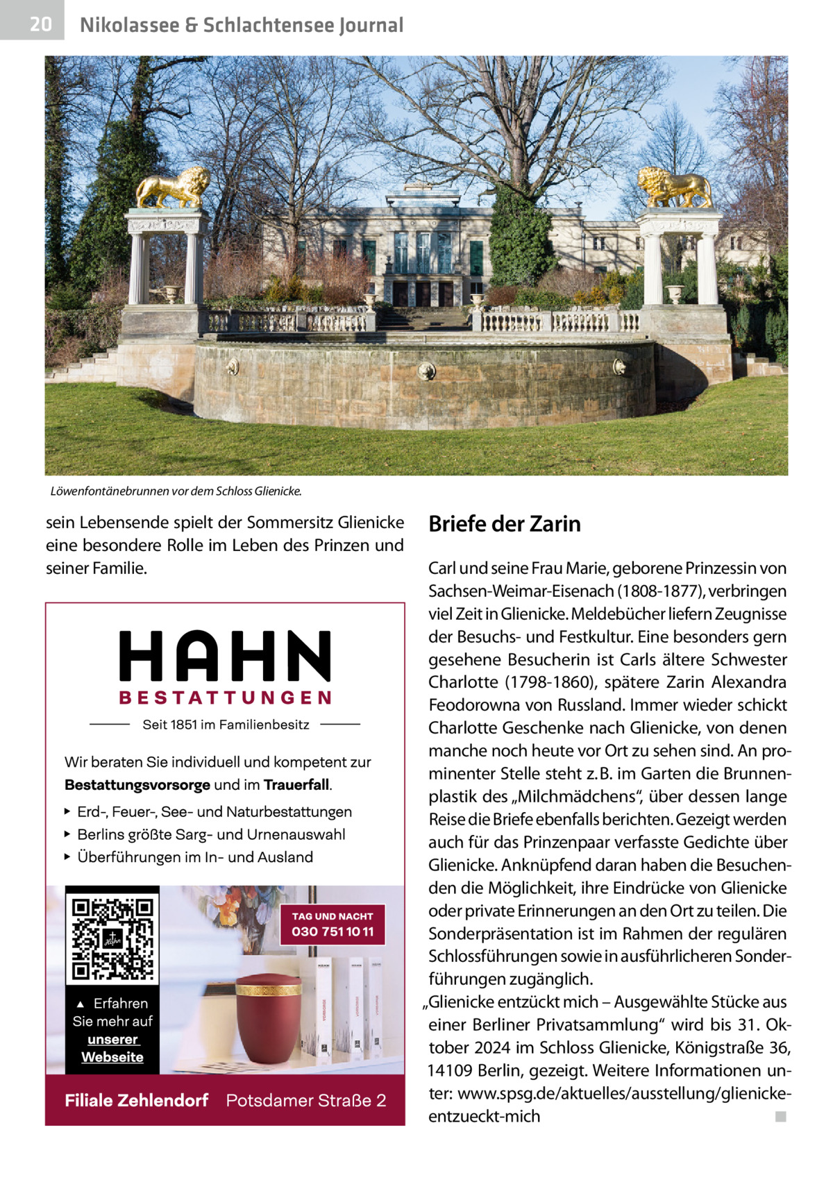 20  Nikolassee & Schlachtensee Journal  Löwenfontänebrunnen vor dem Schloss Glienicke.  sein Lebensende spielt der Sommersitz Glienicke eine besondere Rolle im Leben des Prinzen und seiner Familie.  Briefe der Zarin Carl und seine Frau Marie, geborene Prinzessin von Sachsen-Weimar-Eisenach (1808-1877), verbringen viel Zeit in Glienicke. Meldebücher liefern Zeugnisse der Besuchs- und Festkultur. Eine besonders gern gesehene Besucherin ist Carls ältere Schwester Charlotte (1798-1860), spätere Zarin Alexandra Feodorowna von Russland. Immer wieder schickt Charlotte Geschenke nach Glienicke, von denen manche noch heute vor Ort zu sehen sind. An prominenter Stelle steht z. B. im Garten die Brunnenplastik des „Milchmädchens“, über dessen lange Reise die Briefe ebenfalls berichten. Gezeigt werden auch für das Prinzenpaar verfasste Gedichte über Glienicke. Anknüpfend daran haben die Besuchenden die Möglichkeit, ihre Eindrücke von Glienicke oder private Erinnerungen an den Ort zu teilen. Die Sonderpräsentation ist im Rahmen der regulären Schlossführungen sowie in ausführlicheren Sonderführungen zugänglich. „Glienicke entzückt mich – Ausgewählte Stücke aus einer Berliner Privatsammlung“ wird bis 31.  Oktober 2024 im Schloss Glienicke, Königstraße 36, 14109 Berlin, gezeigt. Weitere Informationen unter: www.spsg.de/aktuelles/ausstellung/glienickeentzueckt-mich� ◾