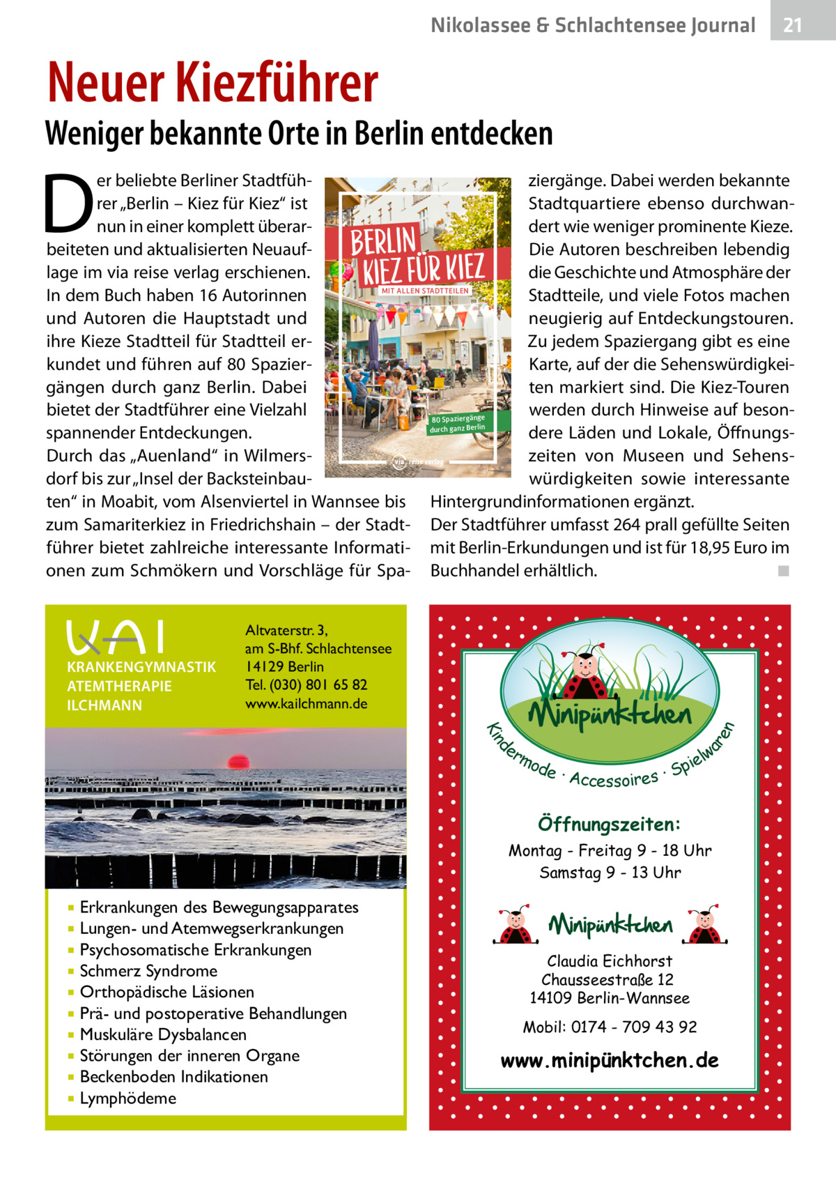 Nikolassee & Schlachtensee Journal  21  Neuer Kiezführer  Weniger bekannte Orte in Berlin entdecken  D  er beliebte Berliner Stadtfühziergänge. Dabei werden bekannte Stadtquartiere ebenso durchwanrer „Berlin – Kiez für Kiez“ ist nun in einer komplett überardert wie weniger prominente Kieze. beiteten und aktualisierten NeuaufDie Autoren beschreiben lebendig die Geschichte und Atmosphäre der lage im via reise verlag erschienen. mit allen stadtteilen Stadtteile, und viele Fotos machen In dem Buch haben 16 Autorinnen und Autoren die Hauptstadt und neugierig auf Entdeckungstouren. ihre Kieze Stadtteil für Stadtteil erZu jedem Spaziergang gibt es eine kundet und führen auf 80 SpazierKarte, auf der die Sehenswürdigkeigängen durch ganz Berlin. Dabei ten markiert sind. Die Kiez-Touren bietet der Stadtführer eine Vielzahl werden durch Hinweise auf beson80 Spaziergänge durch ganz Berlin dere Läden und Lokale, Öffnungsspannender Entdeckungen. Durch das „Auenland“ in Wilmerszeiten von Museen und Sehensdorf bis zur „Insel der Backsteinbauwürdigkeiten sowie interessante ten“ in Moabit, vom Alsenviertel in Wannsee bis Hintergrundinformationen ergänzt. zum Samariterkiez in Friedrichshain – der Stadt- Der Stadtführer umfasst 264 prall gefüllte Seiten führer bietet zahlreiche interessante Informati- mit Berlin-Erkundungen und ist für 18,95 Euro im onen zum Schmökern und Vorschläge für Spa- Buchhandel erhältlich.� ◾ Altvaterstr. 3, am S-Bhf. Schlachtensee 14129 Berlin Tel. (030) 801 65 82 www.kailchmann.de  d Kin  ar en  KRANKENGYMNASTIK ATEMTHERAPIE ILCHMANN  Berlin Kiez für Kiez  er lw mo pie de · Accessoires · S  Öffnungszeiten: Montag - Freitag 9 - 18 Uhr Samstag 9 - 13 Uhr  Erkrankungen des Bewegungsapparates Lungen- und Atemwegserkrankungen  Psychosomatische Erkrankungen  Schmerz Syndrome  Orthopädische Läsionen  Prä- und postoperative Behandlungen  Muskuläre Dysbalancen  Störungen der inneren Organe  Beckenboden Indikationen  Lymphödeme    Claudia Eichhorst Chausseestraße 12 14109 Berlin-Wannsee Mobil: 0174 - 709 43 92  www.minipünktchen.de