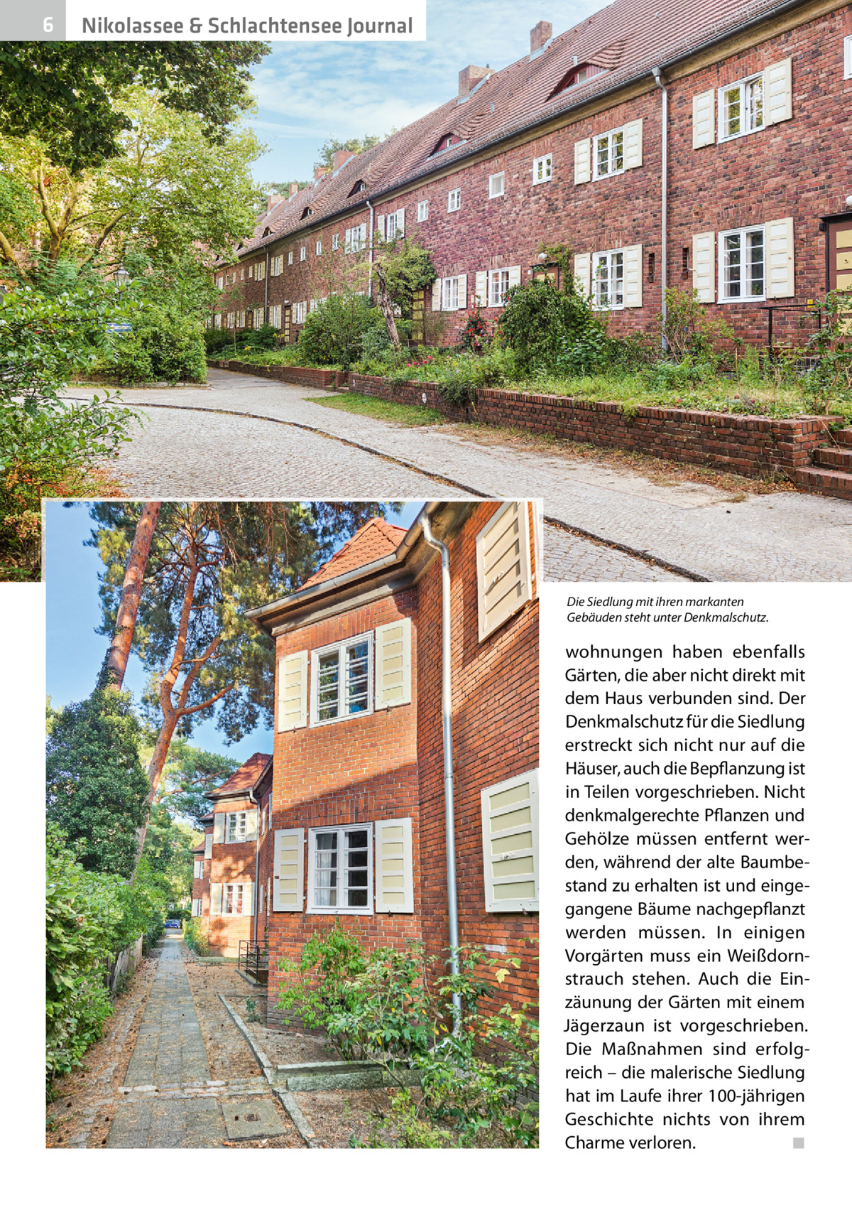 6  Nikolassee & Schlachtensee Journal  Die Siedlung mit ihren markanten Gebäuden steht unter Denkmalschutz.  wohnungen haben ebenfalls Gärten, die aber nicht direkt mit dem Haus verbunden sind. Der Denkmalschutz für die Siedlung erstreckt sich nicht nur auf die Häuser, auch die Bepflanzung ist in Teilen vorgeschrieben. Nicht denkmalgerechte Pflanzen und Gehölze müssen entfernt werden, während der alte Baumbestand zu erhalten ist und eingegangene Bäume nachgepflanzt werden müssen. In einigen Vorgärten muss ein Weißdornstrauch stehen. Auch die Einzäunung der Gärten mit einem Jägerzaun ist vorgeschrieben. Die Maßnahmen sind erfolgreich – die malerische Siedlung hat im Laufe ihrer 100-jährigen Geschichte nichts von ihrem Charme verloren. ◾