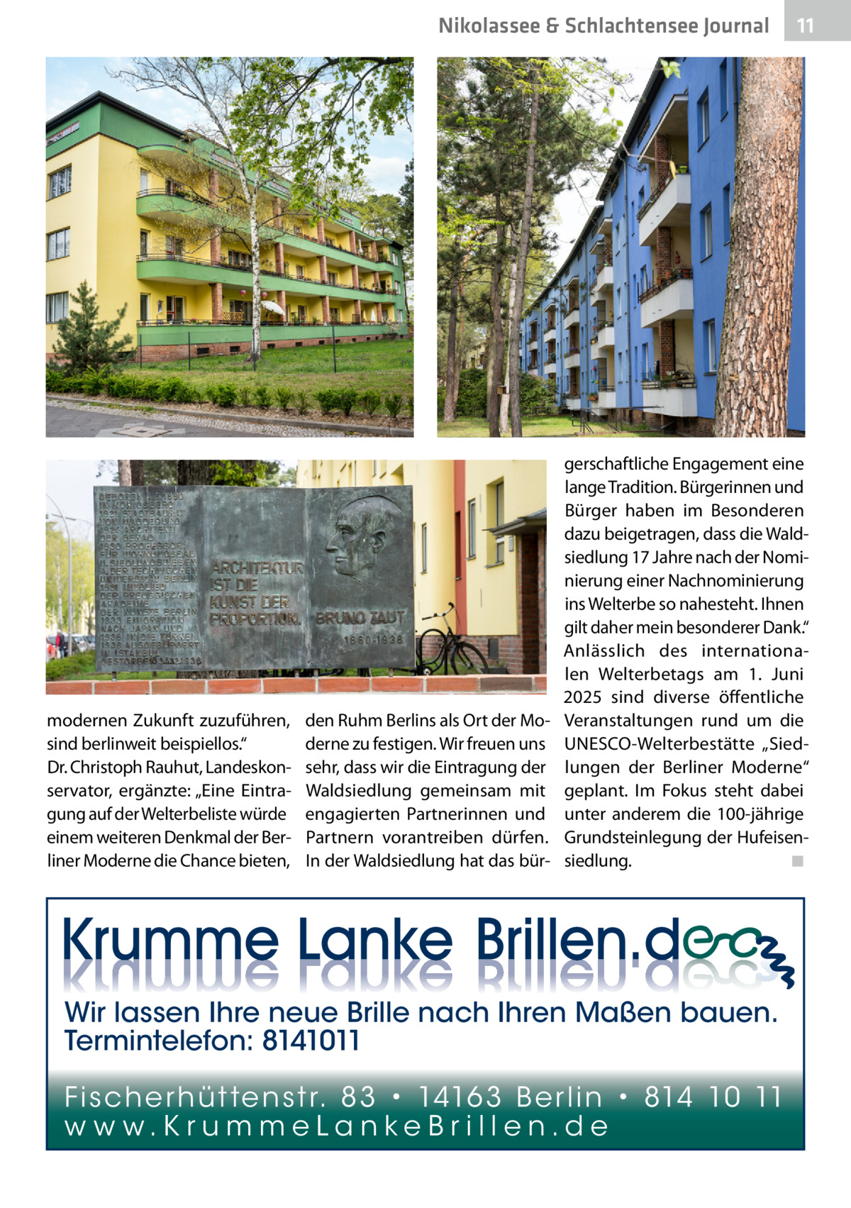 Nikolassee & Schlachtensee Journal  modernen Zukunft zuzuführen, sind berlinweit beispiellos.“ Dr. Christoph Rauhut, Landeskonservator, ergänzte: „Eine Eintragung auf der Welterbeliste würde einem weiteren Denkmal der Berliner Moderne die Chance bieten,  den Ruhm Berlins als Ort der Moderne zu festigen. Wir freuen uns sehr, dass wir die Eintragung der Waldsiedlung gemeinsam mit engagierten Partnerinnen und Partnern vorantreiben dürfen. In der Waldsiedlung hat das bür 11  gerschaftliche Engagement eine lange Tradition. Bürgerinnen und Bürger haben im Besonderen dazu beigetragen, dass die Waldsiedlung 17 Jahre nach der Nominierung einer Nachnominierung ins Welterbe so nahesteht. Ihnen gilt daher mein besonderer Dank.“ Anlässlich des internationalen Welterbetags am 1.  Juni 2025 sind diverse öffentliche Veranstaltungen rund um die ­UNESCO-Welterbestätte „Siedlungen der Berliner Moderne“ geplant. Im Fokus steht dabei unter anderem die 100-jährige Grundsteinlegung der Hufeisensiedlung.� ◾  Wir lassen Ihre neue Brille nach Ihren Maßen bauen. Termintelefon: 8141011 Fi sc h e r h ü t te n s t r. 8 3 • 1416 3 B e r l i n • 814 10 11 w w w.K r u m m e La n ke B r i l l e n.d e