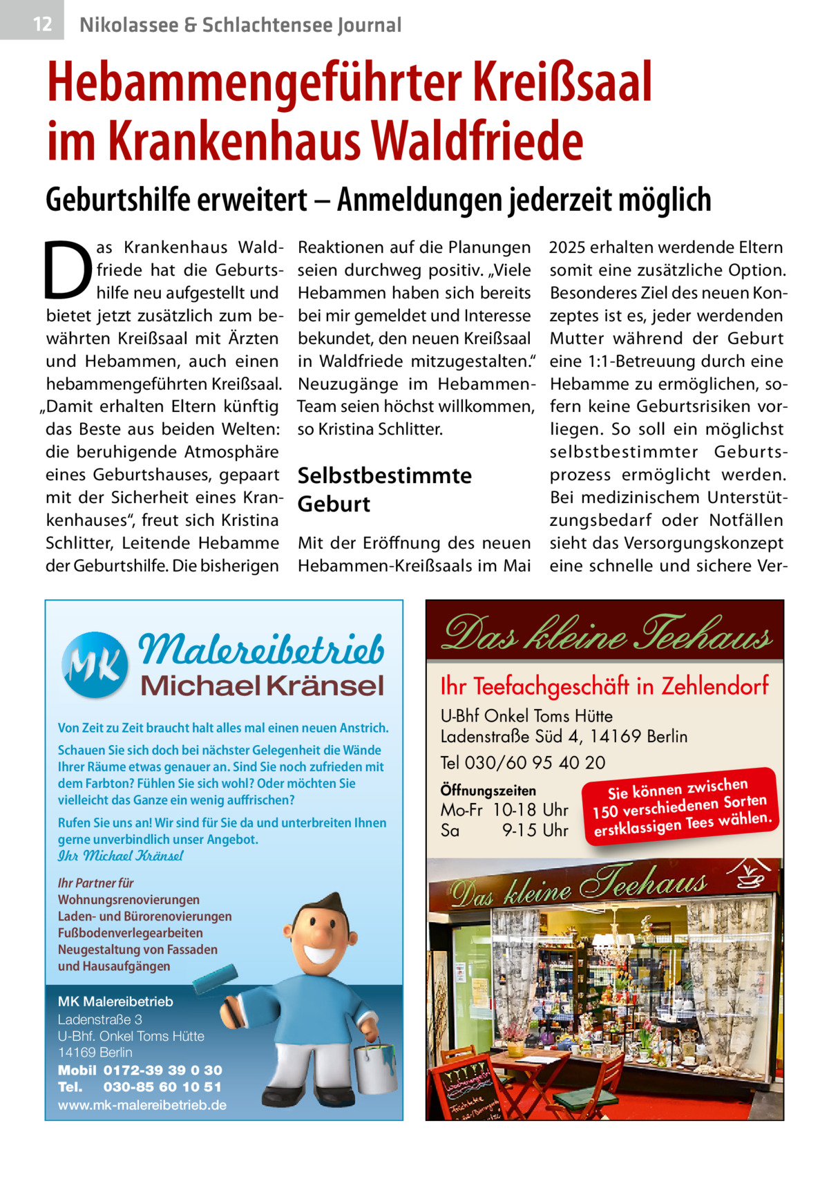 12  Nikolassee & Schlachtensee Journal  Hebammengeführter Kreißsaal im Krankenhaus Waldfriede Geburtshilfe erweitert – Anmeldungen jederzeit möglich  D  as Krankenhaus Waldfriede hat die Geburtshilfe neu aufgestellt und bietet jetzt zusätzlich zum bewährten Kreißsaal mit Ärzten und Hebammen, auch einen hebammengeführten Kreißsaal. „Damit erhalten Eltern künftig das Beste aus beiden Welten: die beruhigende Atmosphäre eines Geburtshauses, gepaart mit der Sicherheit eines Krankenhauses“, freut sich Kristina Schlitter, Leitende Hebamme der Geburtshilfe. Die bisherigen  Reaktionen auf die Planungen seien durchweg positiv. „Viele Hebammen haben sich bereits bei mir gemeldet und Interesse bekundet, den neuen Kreißsaal in Waldfriede mitzugestalten.“ Neuzugänge im HebammenTeam seien höchst willkommen, so Kristina Schlitter.  2025 erhalten werdende Eltern somit eine zusätzliche Option. Besonderes Ziel des neuen Konzeptes ist es, jeder werdenden Mutter während der Geburt eine 1:1-Betreuung durch eine Hebamme zu ermöglichen, sofern keine Geburtsrisiken vorliegen. So soll ein möglichst selbstbestimmter Geburtsprozess ermöglicht werden. Selbstbestimmte Bei medizinischem UnterstütGeburt zungsbedarf oder Notfällen Mit der Eröffnung des neuen sieht das Versorgungskonzept Hebammen-Kreißsaals im Mai eine schnelle und sichere Ver Malereibetrieb Michael Kränsel  Von Zeit zu Zeit braucht halt alles mal einen neuen Anstrich. Schauen Sie sich doch bei nächster Gelegenheit die Wände Ihrer Räume etwas genauer an. Sind Sie noch zufrieden mit dem Farbton? Fühlen Sie sich wohl? Oder möchten Sie vielleicht das Ganze ein wenig auffrischen? Rufen Sie uns an! Wir sind für Sie da und unterbreiten Ihnen gerne unverbindlich unser Angebot. Ihr Michael Kränsel Ihr Partner für Wohnungsrenovierungen Laden- und Bürorenovierungen Fußbodenverlegearbeiten Neugestaltung von Fassaden und Hausaufgängen MK Malereibetrieb Ladenstraße 3 U-Bhf. Onkel Toms Hütte 14169 Berlin Mobil 0172-39 39 0 30 Tel. 030-85 60 10 51 www.mk-malereibetrieb.de  U-Bhf Onkel Toms Hütte Ladenstraße Süd 4, 14169 Berlin Tel 030/60 95 40 20 Öffnungszeiten  Mo-Fr 10-18 Uhr Sa 9-15 Uhr  ischen Sie können zw n Sorten ne de ie ch 150 vers wählen. es Te erstklassigen