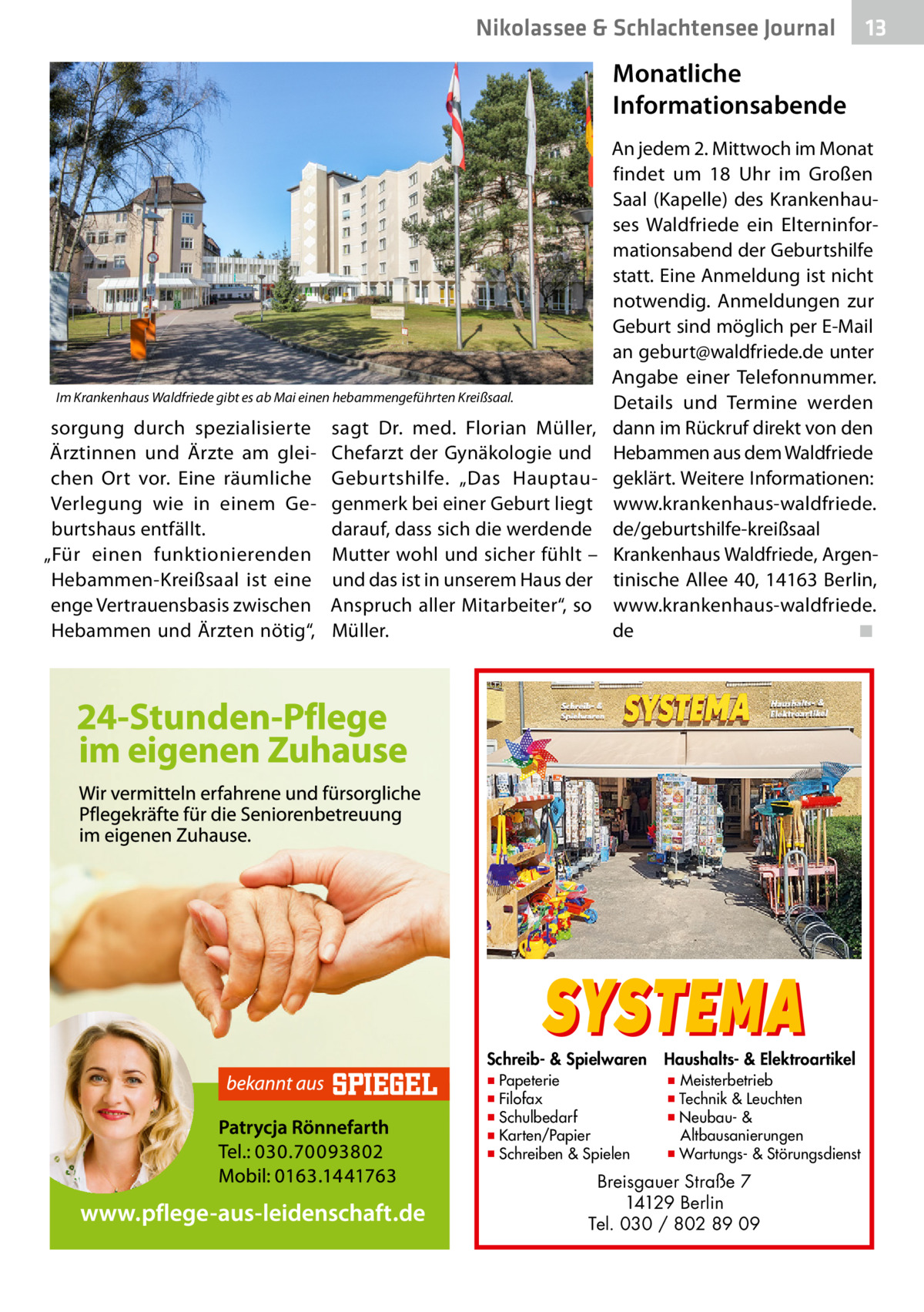 Nikolassee & Schlachtensee Journal  13  Monatliche Informationsabende  Im Krankenhaus Waldfriede gibt es ab Mai einen hebammengeführten Kreißsaal.  sorgung durch spezialisierte Ärztinnen und Ärzte am gleichen Ort vor. Eine räumliche Verlegung wie in einem Geburtshaus entfällt. „Für einen funktionierenden Hebammen-Kreißsaal ist eine enge Vertrauensbasis zwischen Hebammen und Ärzten nötig“,  sagt Dr. med. Florian Müller, Chefarzt der Gynäkologie und Geburtshilfe. „Das Hauptaugenmerk bei einer Geburt liegt darauf, dass sich die werdende Mutter wohl und sicher fühlt – und das ist in unserem Haus der Anspruch aller Mitarbeiter“, so Müller.  An jedem 2. Mittwoch im Monat findet um 18  Uhr im Großen Saal (Kapelle) des Krankenhauses Waldfriede ein Elterninformationsabend der Geburtshilfe statt. Eine Anmeldung ist nicht notwendig. Anmeldungen zur Geburt sind möglich per E-Mail an geburt@waldfriede.de unter Angabe einer Telefonnummer. Details und Termine werden dann im Rückruf direkt von den Hebammen aus dem Waldfriede geklärt. Weitere Informationen: www.krankenhaus-waldfriede. de/geburtshilfe-kreißsaal Krankenhaus Waldfriede, Argentinische Allee 40, 14163 Berlin, www.krankenhaus-waldfriede. de� ◾  SYSTEMA  Schreib- & Spielwaren ▪ Papeterie ▪ Filofax ▪ Schulbedarf ▪ Karten/Papier ▪ Schreiben & Spielen  Haushalts- & Elektroartikel  ▪ Meisterbetrieb ▪ Technik & Leuchten ▪ Neubau- & Altbausanierungen ▪ Wartungs- & Störungsdienst  Breisgauer Straße 7 14129 Berlin Tel. 030 / 802 89 09