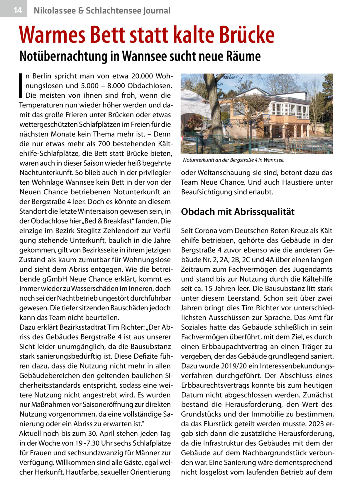 14  Nikolassee & Schlachtensee Journal  Warmes Bett statt kalte Brücke Notübernachtung in Wannsee sucht neue Räume  I  n Berlin spricht man von etwa 20.000  Wohnungslosen und 5.000 – 8.000  Obdachlosen. Die meisten von ihnen sind froh, wenn die Temperaturen nun wieder höher werden und damit das große Frieren unter Brücken oder etwas wettergeschützten Schlafplätzen im Freien für die nächsten Monate kein Thema mehr ist. – Denn die nur etwas mehr als 700 bestehenden Kältehilfe-Schlafplätze, die Bett statt Brücke bieten, Notunterkunft an der Bergstraße 4 in Wannsee. waren auch in dieser Saison wieder heiß begehrte Nachtunterkunft. So blieb auch in der privilegier- oder Weltanschauung sie sind, betont dazu das ten Wohnlage Wannsee kein Bett in der von der Team Neue Chance. Und auch Haustiere unter Neuen Chance betriebenen Notunterkunft an Beaufsichtigung sind erlaubt. der Bergstraße 4 leer. Doch es könnte an diesem Standort die letzte Wintersaison gewesen sein, in Obdach mit Abrissqualität der Obdachlose hier „Bed & Breakfast“ fanden. Die einzige im Bezirk Steglitz-Zehlendorf zur Verfü- Seit Corona vom Deutschen Roten Kreuz als Kältgung stehende Unterkunft, baulich in die Jahre ehilfe betrieben, gehörte das  Gebäude in der gekommen, gilt von Bezirksseite in ihrem jetzigen Bergstraße 4 zuvor ebenso wie die anderen GeZustand als kaum zumutbar für Wohnungslose bäude Nr. 2, 2A, 2B, 2C und 4A über einen langen und sieht dem Abriss entgegen. Wie die betrei- Zeitraum zum Fachvermögen des Jugendamts bende gGmbH Neue Chance erklärt, kommt es und stand bis zur Nutzung durch die Kältehilfe immer wieder zu Wasserschäden im Inneren, doch seit ca. 15 Jahren leer. Die Bausubstanz litt stark noch sei der Nachtbetrieb ungestört durchführbar unter diesem Leerstand. Schon seit über zwei gewesen. Die tiefer sitzenden Bauschäden jedoch Jahren bringt dies Tim Richter vor unterschiedkann das Team nicht beurteilen. lichsten Ausschüssen zur Sprache. Das Amt für Dazu erklärt Bezirksstadtrat Tim Richter: „Der Ab- Soziales hatte das Gebäude schließlich in sein riss des Gebäudes Bergstraße 4 ist aus unserer Fachvermögen überführt, mit dem Ziel, es durch Sicht leider unumgänglich, da die Bausubstanz einen Erbbaupachtvertrag an einen Träger zu stark sanierungsbedürftig ist. Diese Defizite füh- vergeben, der das Gebäude grundlegend saniert. ren dazu, dass die Nutzung nicht mehr in allen Dazu wurde 2019/20 ein InteressenbekundungsGebäudebereichen den geltenden baulichen Si- verfahren durchgeführt. Der Abschluss eines cherheitsstandards entspricht, sodass eine wei- Erbbaurechtsvertrags konnte bis zum heutigen tere Nutzung nicht angestrebt wird. Es wurden Datum nicht abgeschlossen werden. Zunächst nur Maßnahmen vor Saisoneröffnung zur direkten bestand die Herausforderung, den Wert des Nutzung vorgenommen, da eine vollständige Sa- Grundstücks und der Immobilie zu bestimmen, da das Flurstück geteilt werden musste. 2023 ernierung oder ein Abriss zu erwarten ist.“ Aktuell noch bis zum 30. April stehen jeden Tag gab sich dann die zusätzliche Herausforderung, in der Woche von 19 -7.30 Uhr sechs Schlafplätze da die Infrastruktur des Gebäudes mit dem der für Frauen und sechsundzwanzig für Männer zur Gebäude auf dem Nachbargrundstück verbunVerfügung. Willkommen sind alle Gäste, egal wel- den war. Eine Sanierung wäre dementsprechend cher Herkunft, Hautfarbe, sexueller Orientierung nicht losgelöst vom laufenden Betrieb auf dem