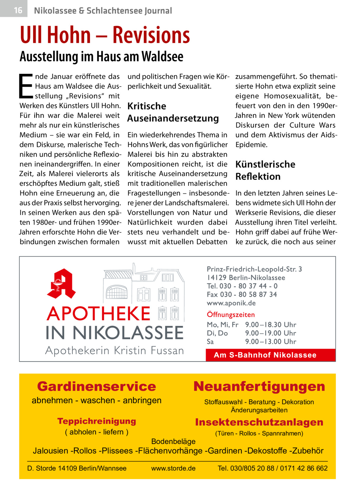 16  Nikolassee & Schlachtensee Journal  Ull Hohn – Revisions  Ausstellung im Haus am Waldsee  E  nde Januar eröffnete das Haus am Waldsee die Ausstellung „Revisions“ mit Werken des Künstlers Ull Hohn. Für ihn war die Malerei weit mehr als nur ein künstlerisches Medium – sie war ein Feld, in dem Diskurse, malerische Techniken und persönliche Reflexionen ineinandergriffen. In einer Zeit, als Malerei vielerorts als erschöpftes Medium galt, stieß Hohn eine Erneuerung an, die aus der Praxis selbst hervorging. In seinen Werken aus den späten 1980er- und frühen 1990erJahren erforschte Hohn die Verbindungen zwischen formalen  und politischen Fragen wie Kör- zusammengeführt. So thematisierte Hohn etwa explizit seine perlichkeit und Sexualität. eigene Homosexualität, befeuert von den in den 1990erKritische Jahren in New York wütenden Auseinandersetzung Diskursen der Culture Wars Ein wiederkehrendes Thema in und dem Aktivismus der AidsHohns Werk, das von figürlicher Epidemie. Malerei bis hin zu abstrakten Kompositionen reicht, ist die Künstlerische kritische Auseinandersetzung Reflektion mit traditionellen malerischen Fragestellungen – insbesonde- In den letzten Jahren seines Lere jener der Landschaftsmalerei. bens widmete sich Ull Hohn der Vorstellungen von Natur und Werkserie Revisions, die dieser Natürlichkeit wurden dabei Ausstellung ihren Titel verleiht. stets neu verhandelt und be- Hohn griff dabei auf frühe Werwusst mit aktuellen Debatten ke zurück, die noch aus seiner  Gardinenservice  abnehmen - waschen - anbringen Teppichreinigung ( abholen - liefern )  Neuanfertigungen Stoffauswahl - Beratung - Dekoration Änderungsarbeiten  Insektenschutzanlagen Bodenbeläge  (Türen - Rollos - Spannrahmen)  Jalousien -Rollos -Plissees -Flächenvorhänge -Gardinen -Dekostoffe -Zubehör D. Storde 14109 Berlin/Wannsee  www.storde.de  Tel. 030/805 20 88 / 0171 42 86 662