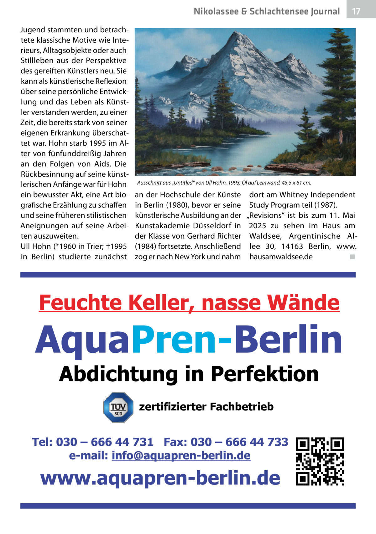 Nikolassee & Schlachtensee Journal Jugend stammten und betrachtete klassische Motive wie Interieurs, Alltagsobjekte oder auch Stillleben aus der Perspektive des gereiften Künstlers neu. Sie kann als künstlerische Reflexion über seine persönliche Entwicklung und das Leben als Künstler verstanden werden, zu einer Zeit, die bereits stark von seiner eigenen Erkrankung überschattet war. Hohn starb 1995 im Alter von fünfunddreißig Jahren an den Folgen von Aids. Die Rückbesinnung auf seine künstlerischen Anfänge war für Hohn ein bewusster Akt, eine Art biografische Erzählung zu schaffen und seine früheren stilistischen Aneignungen auf seine Arbeiten auszuweiten. Ull Hohn (*1960 in Trier; †1995 in Berlin) studierte zunächst  17  Ausschnitt aus „Untitled“ von Ull Hohn, 1993, Öl auf Leinwand, 45,5 x 61 cm.  an der Hochschule der Künste in Berlin (1980), bevor er seine künstlerische Ausbildung an der Kunstakademie Düsseldorf in der Klasse von Gerhard Richter (1984) fortsetzte. Anschließend zog er nach New York und nahm  dort am Whitney Independent Study Program teil (1987). „Revisions“ ist bis zum 11.  Mai 2025 zu sehen im Haus am Waldsee, Argentinische Allee  30, 14163  Berlin, www. hausamwaldsee.de� ◾  zertifizierter Fachbetrieb