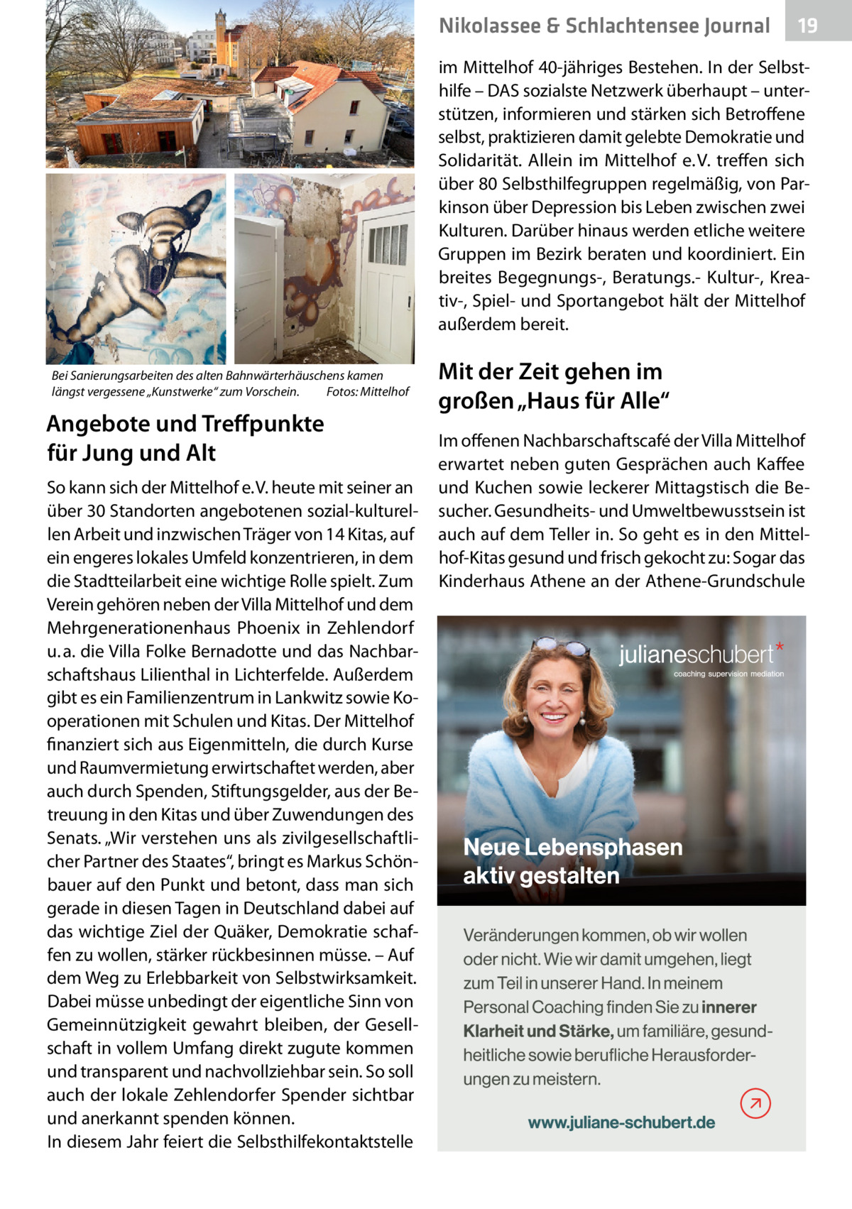 Nikolassee & Schlachtensee Journal  19  im Mittelhof 40-jähriges Bestehen. In der Selbsthilfe – DAS sozialste Netzwerk überhaupt – unterstützen, informieren und stärken sich Betroffene selbst, praktizieren damit gelebte Demokratie und Solidarität. Allein im Mittelhof e. V. treffen sich über 80 Selbsthilfegruppen regelmäßig, von Parkinson über Depression bis Leben zwischen zwei Kulturen. Darüber hinaus werden etliche weitere Gruppen im Bezirk beraten und koordiniert. Ein breites Begegnungs-, Beratungs.- Kultur-, Kreativ-, Spiel- und Sportangebot hält der Mittelhof außerdem bereit. Bei Sanierungsarbeiten des alten Bahnwärterhäuschens kamen längst vergessene „Kunstwerke“ zum Vorschein. Fotos: Mittelhof  Angebote und Treffpunkte für Jung und Alt So kann sich der Mittelhof e. V. heute mit seiner an über 30 Standorten angebotenen sozial-kulturellen Arbeit und inzwischen Träger von 14 Kitas, auf ein engeres lokales Umfeld konzentrieren, in dem die Stadtteilarbeit eine wichtige Rolle spielt. Zum Verein gehören neben der Villa Mittelhof und dem Mehrgenerationenhaus Phoenix in Zehlendorf u. a. die Villa Folke Bernadotte und das Nachbarschaftshaus Lilienthal in Lichterfelde. Außerdem gibt es ein Familienzentrum in Lankwitz sowie Kooperationen mit Schulen und Kitas. Der Mittelhof finanziert sich aus Eigenmitteln, die durch Kurse und Raumvermietung erwirtschaftet werden, aber auch durch Spenden, Stiftungsgelder, aus der Betreuung in den Kitas und über Zuwendungen des Senats. „Wir verstehen uns als zivilgesellschaftlicher Partner des Staates“, bringt es Markus Schönbauer auf den Punkt und betont, dass man sich gerade in diesen Tagen in Deutschland dabei auf das wichtige Ziel der Quäker, Demokratie schaffen zu wollen, stärker rückbesinnen müsse. – Auf dem Weg zu Erlebbarkeit von Selbstwirksamkeit. Dabei müsse unbedingt der eigentliche Sinn von Gemeinnützigkeit gewahrt bleiben, der Gesellschaft in vollem Umfang direkt zugute kommen und transparent und nachvollziehbar sein. So soll auch der lokale Zehlendorfer Spender sichtbar und anerkannt spenden können. In diesem Jahr feiert die Selbsthilfekontaktstelle  Mit der Zeit gehen im großen „Haus für Alle“ Im offenen Nachbarschaftscafé der Villa Mittelhof erwartet neben guten Gesprächen auch Kaffee und Kuchen sowie leckerer Mittagstisch die Besucher. Gesundheits- und Umweltbewusstsein ist auch auf dem Teller in. So geht es in den Mittelhof-Kitas gesund und frisch gekocht zu: Sogar das Kinderhaus Athene an der Athene-Grundschule