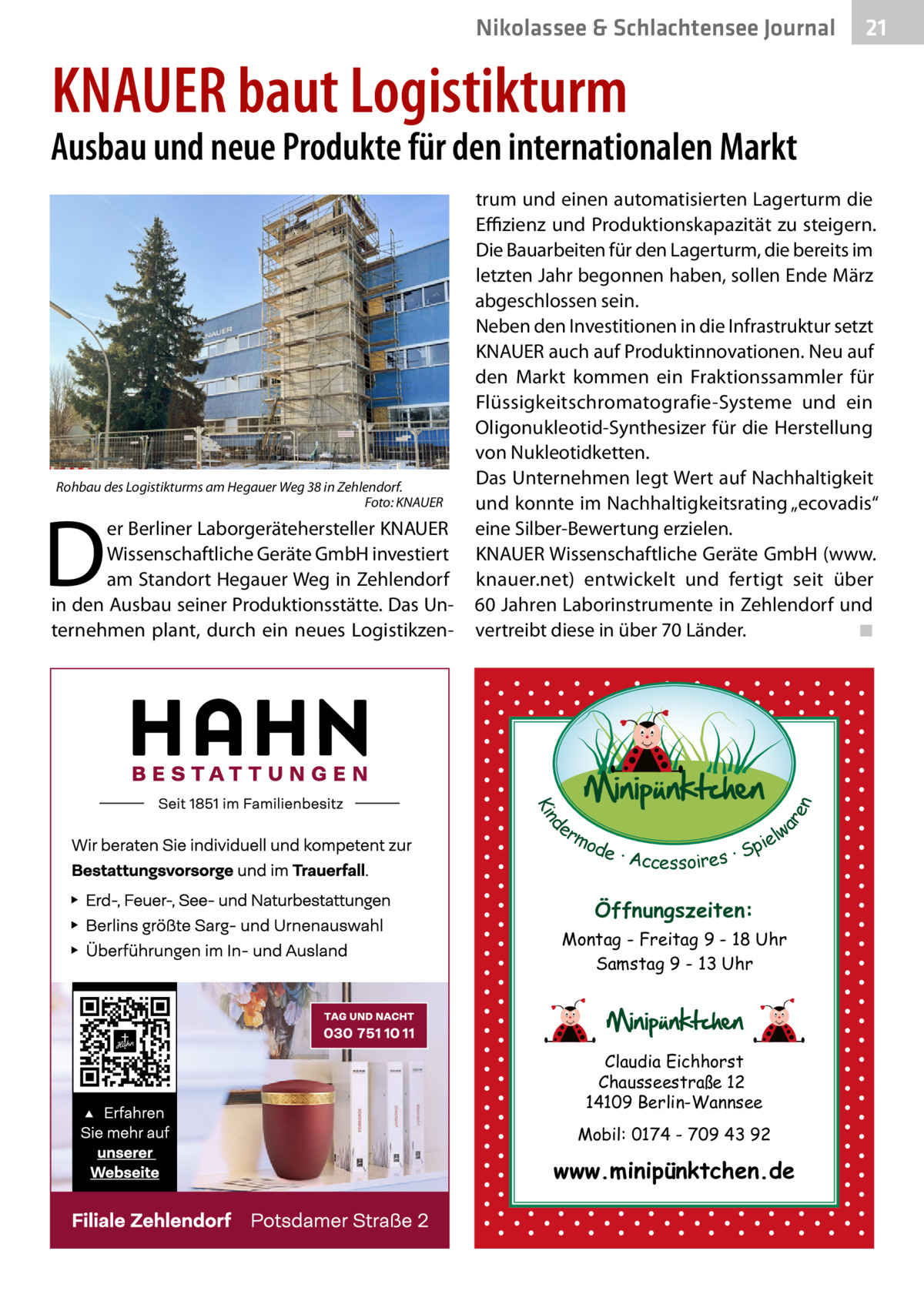 Nikolassee & Schlachtensee Journal  21  KNAUER baut Logistikturm  Ausbau und neue Produkte für den internationalen Markt  D  er Berliner Laborgerätehersteller KNAUER Wissenschaftliche Geräte GmbH investiert am Standort Hegauer Weg in Zehlendorf in den Ausbau seiner Produktionsstätte. Das Unternehmen plant, durch ein neues Logistikzen d Kin  ar en  Rohbau des Logistikturms am Hegauer Weg 38 in Zehlendorf. � Foto: KNAUER  trum und einen automatisierten Lagerturm die Effizienz und Produktionskapazität zu steigern. Die Bauarbeiten für den Lagerturm, die bereits im letzten Jahr begonnen haben, sollen Ende März abgeschlossen sein. Neben den Investitionen in die Infrastruktur setzt KNAUER auch auf Produktinnovationen. Neu auf den Markt kommen ein Fraktionssammler für Flüssigkeitschromatografie-Systeme und ein Oligonukleotid-Synthesizer für die Herstellung von Nukleotidketten. Das Unternehmen legt Wert auf Nachhaltigkeit und konnte im Nachhaltigkeitsrating „ecovadis“ eine Silber-Bewertung erzielen. KNAUER Wissenschaftliche Geräte GmbH (www. knauer.net) entwickelt und fertigt seit über 60 Jahren Laborinstrumente in Zehlendorf und vertreibt diese in über 70 Länder.� ◾  er lw mo pie de · Accessoires · S  Öffnungszeiten: Montag - Freitag 9 - 18 Uhr Samstag 9 - 13 Uhr  Claudia Eichhorst Chausseestraße 12 14109 Berlin-Wannsee Mobil: 0174 - 709 43 92  www.minipünktchen.de