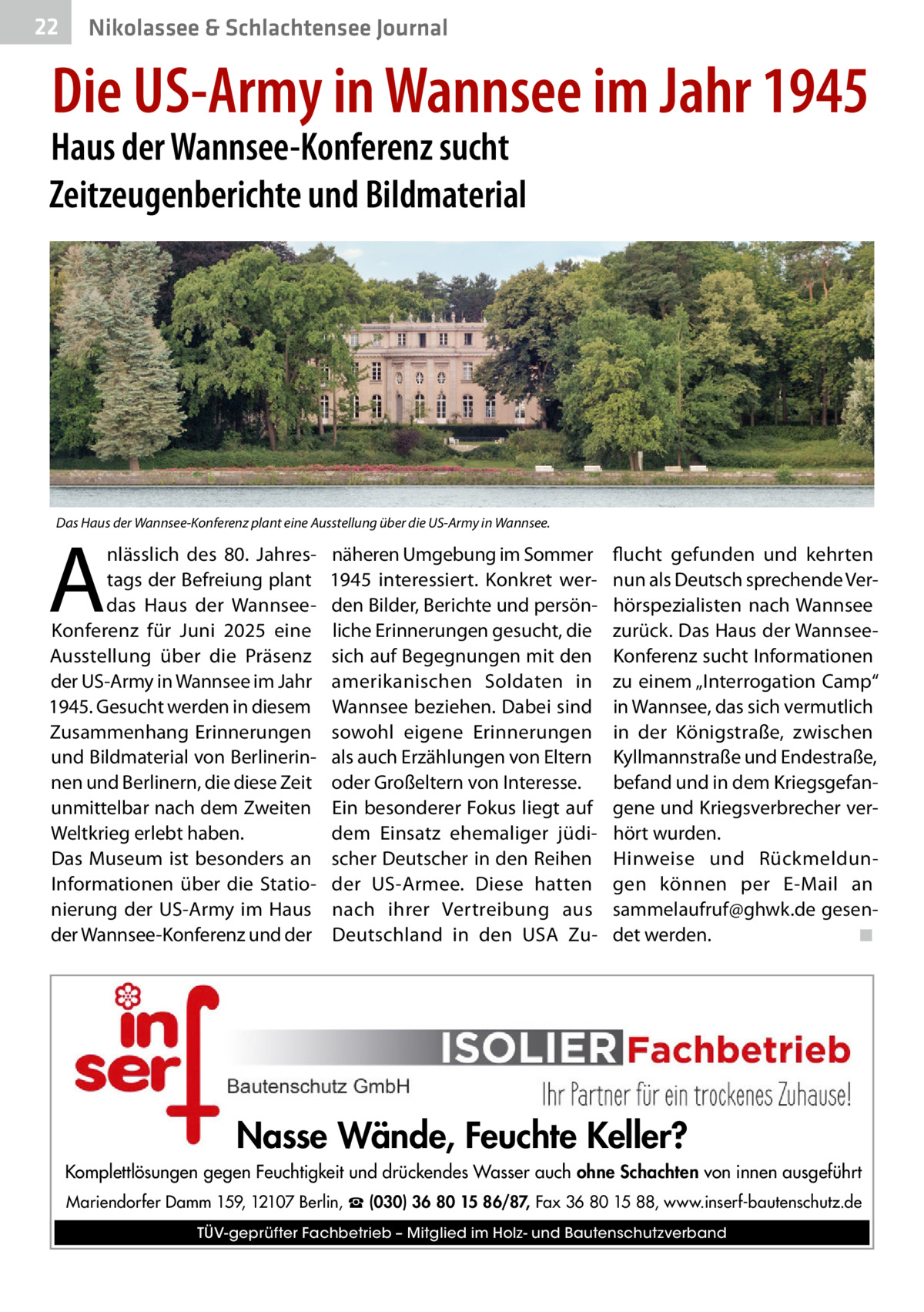 22  Gesundheit& Schlachtensee Journal Nikolassee  Die US-Army in Wannsee im Jahr 1945  Haus der Wannsee-Konferenz sucht Zeitzeugenberichte und Bildmaterial  Das Haus der Wannsee-Konferenz plant eine Ausstellung über die US-Army in Wannsee.  A  nlässlich des 80. Jahrestags der Befreiung plant das Haus der WannseeKonferenz für Juni 2025 eine Ausstellung über die Präsenz der US-Army in Wannsee im Jahr 1945. Gesucht werden in diesem Zusammenhang Erinnerungen und Bildmaterial von Berlinerinnen und Berlinern, die diese Zeit unmittelbar nach dem Zweiten Weltkrieg erlebt haben. Das Museum ist besonders an Informationen über die Stationierung der US-Army im Haus der Wannsee-Konferenz und der  näheren Umgebung im Sommer 1945 interessiert. Konkret werden Bilder, Berichte und persönliche Erinnerungen gesucht, die sich auf Begegnungen mit den amerikanischen Soldaten in Wannsee beziehen. Dabei sind sowohl eigene Erinnerungen als auch Erzählungen von Eltern oder Großeltern von Interesse. Ein besonderer Fokus liegt auf dem Einsatz ehemaliger jüdischer Deutscher in den Reihen der US-Armee. Diese hatten nach ihrer Vertreibung aus Deutschland in den USA Zu flucht gefunden und kehrten nun als Deutsch sprechende Verhörspezialisten nach Wannsee zurück. Das Haus der WannseeKonferenz sucht Informationen zu einem „Interrogation Camp“ in Wannsee, das sich vermutlich in der Königstraße, zwischen Kyllmannstraße und Endestraße, befand und in dem Kriegsgefangene und Kriegsverbrecher verhört wurden. Hinweise und Rückmeldungen können per E-Mail an sammelaufruf@ghwk.de gesendet werden. ◾  Nasse Wände, Feuchte Keller? Komplettlösungen gegen Feuchtigkeit und drückendes Wasser auch ohne Schachten von innen ausgeführt Mariendorfer Damm 159, 12107 Berlin, ☎ (030) 36 80 15 86/87, Fax 36 80 15 88, www.inserf-bautenschutz.de TÜV-geprüfter Fachbetrieb – Mitglied im Holz- und Bautenschutzverband
