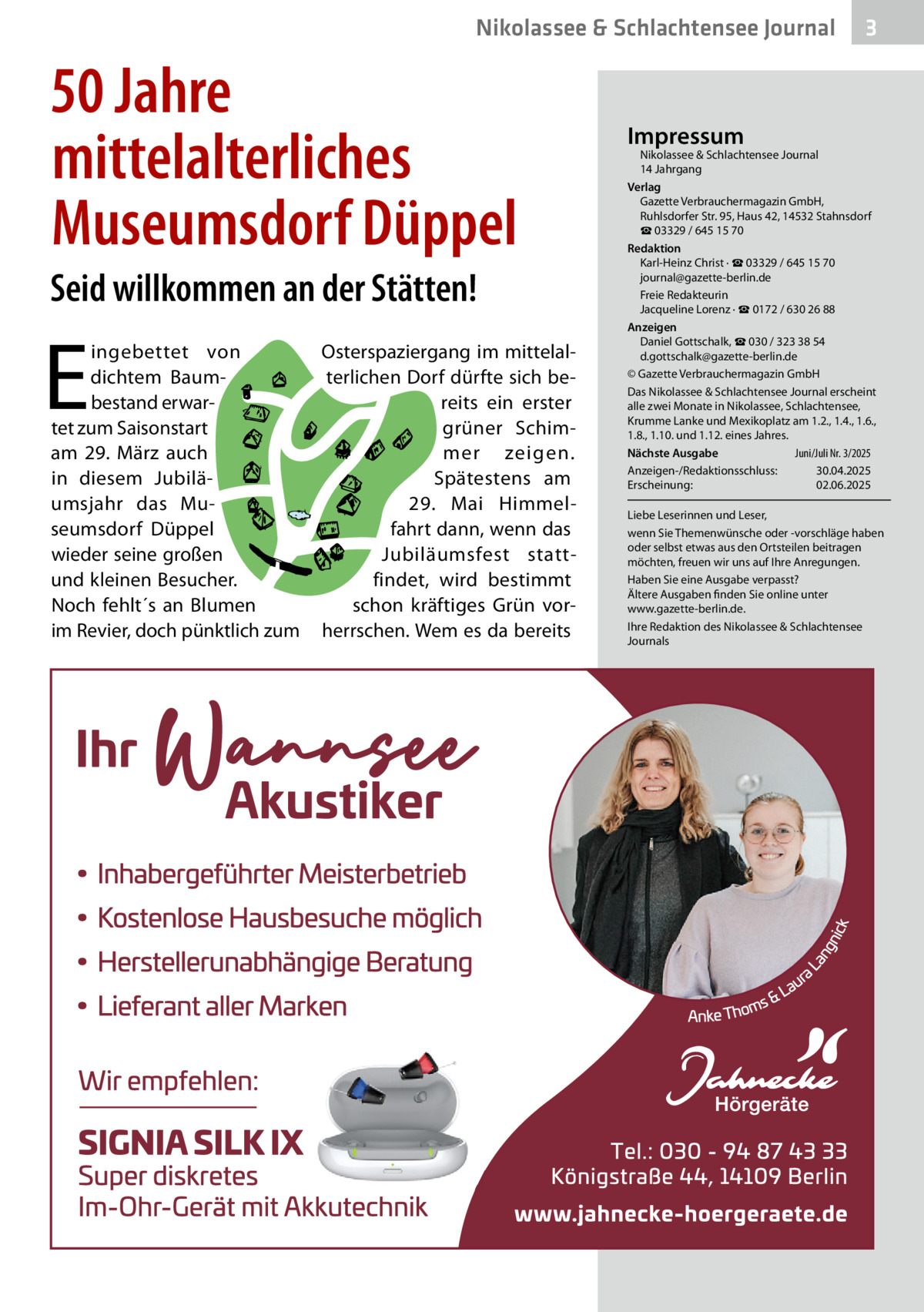 Nikolassee & Schlachtensee Journal  50 Jahre mittelalterliches Museumsdorf Düppel Seid willkommen an der Stätten!  E  ingebettet von dichtem Baumbestand erwartet zum Saisonstart am 29.  März auch in diesem Jubiläumsjahr das Museumsdorf Düppel wieder seine großen und kleinen Besucher. Noch fehlt´s an Blumen im Revier, doch pünktlich zum  Osterspaziergang im mittelalterlichen Dorf dürfte sich bereits ein erster grüner Schimmer zeigen. Spätestens am 29.  Mai Himmelfahrt dann, wenn das Jubiläumsfest stattfindet, wird bestimmt schon kräftiges Grün vorherrschen. Wem es da bereits  3  Impressum  Nikolassee & Schlachtensee Journal 14 Jahrgang Verlag Gazette Verbrauchermagazin GmbH, Ruhlsdorfer Str. 95, Haus 42, 14532 Stahnsdorf ☎ 03329 / 645 15 70 Redaktion Karl-Heinz Christ · ☎ 03329 / 645 15 70 journal@gazette-berlin.de Freie Redakteurin Jacqueline Lorenz · ☎ 0172 / 630 26 88 Anzeigen Daniel Gottschalk, ☎ 030 / 323 38 54 d.gottschalk@gazette-berlin.de © Gazette Verbrauchermagazin GmbH Das Nikolassee & Schlachtensee Journal erscheint alle zwei Monate in Nikolassee, Schlachtensee, Krumme Lanke und Mexikoplatz am 1.2., 1.4., 1.6., 1.8., 1.10. und 1.12. eines Jahres. Juni/Juli Nr. 3/2025 Nächste Ausgabe Anzeigen-/Redaktionsschluss: 30.04.2025 Erscheinung: 02.06.2025 Liebe Leserinnen und Leser, wenn Sie Themenwünsche oder -vorschläge haben oder selbst etwas aus den Ortsteilen beitragen möchten, freuen wir uns auf Ihre Anregungen. Haben Sie eine Ausgabe verpasst? Ältere Ausgaben finden Sie online unter www.gazette-berlin.de. Ihre Redaktion des Nikolassee & Schlachtensee Journals