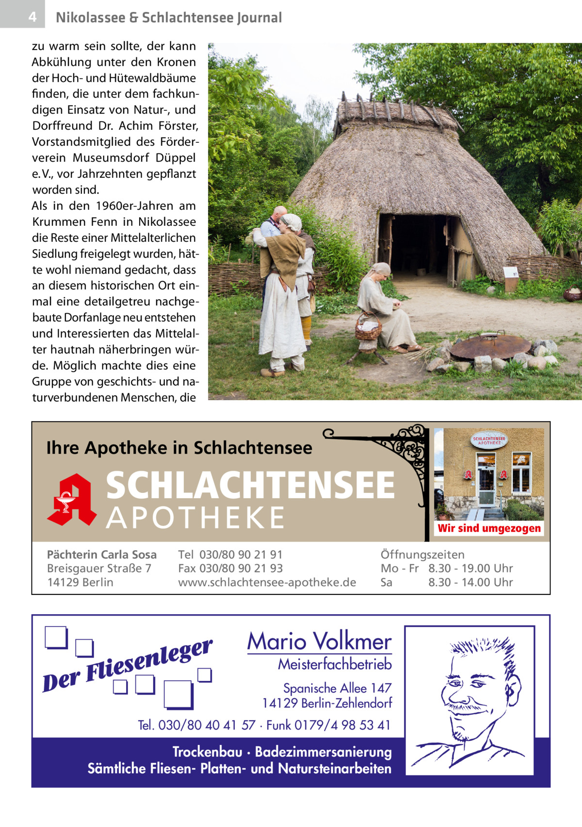 4  Nikolassee & Schlachtensee Journal  zu warm sein sollte, der kann Abkühlung unter den Kronen der Hoch- und Hütewaldbäume finden, die unter dem fachkundigen Einsatz von Natur-, und Dorffreund Dr.  Achim Förster, Vorstandsmitglied des Förderverein Museumsdorf Düppel e. V., vor Jahrzehnten gepflanzt worden sind. Als in den 1960er-Jahren am Krummen Fenn in Nikolassee die Reste einer Mittelalterlichen Siedlung freigelegt wurden, hätte wohl niemand gedacht, dass an diesem historischen Ort einmal eine detailgetreu nachgebaute Dorfanlage neu entstehen und Interessierten das Mittelalter hautnah näherbringen würde. Möglich machte dies eine Gruppe von geschichts- und naturverbundenen Menschen, die  Ihre Apotheke in Schlachtensee  SCHLACHTENSEE APO THEKE Pächterin Carla Sosa Breisgauer Straße 7 14129 Berlin  Tel 030/80 90 21 91 Fax 030/80 90 21 93 www.schlachtensee-apotheke.de  Wir sind umgezogen  Öffnungszeiten Mo - Fr 8.30 - 19.00 Uhr Sa 8.30 - 14.00 Uhr  Mario Volkmer  Meisterfachbetrieb  Spanische Allee 147 14129 Berlin-Zehlendorf Tel. 030/80 40 41 57 · Funk 0179/4 98 53 41  Trockenbau · Badezimmersanierung Sämtliche Fliesen- Platten- und Natursteinarbeiten