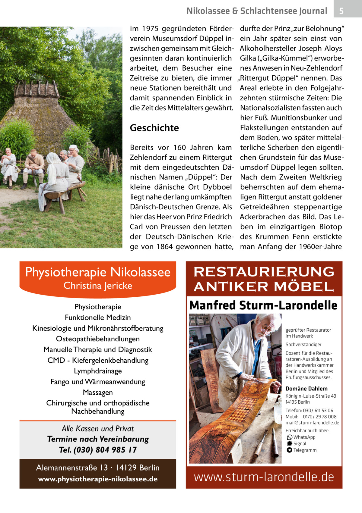 Nikolassee & Schlachtensee Journal im 1975 gegründeten Förderverein Museumsdorf Düppel inzwischen gemeinsam mit Gleichgesinnten daran kontinuierlich arbeitet, dem Besucher eine Zeitreise zu bieten, die immer neue Stationen bereithält und damit spannenden Einblick in die Zeit des Mittelalters gewährt.  Geschichte Bereits vor 160  Jahren kam Zehlendorf zu einem Rittergut mit dem eingedeutschten Dänischen Namen „Düppel“: Der kleine dänische Ort Dybboel liegt nahe der lang umkämpften Dänisch-Deutschen Grenze. Als hier das Heer von Prinz Friedrich Carl von Preussen den letzten der Deutsch-Dänischen Kriege von 1864 gewonnen hatte,  Physiotherapie Nikolassee Christina Jericke  Physiotherapie Funktionelle Medizin Kinesiologie und Mikronährstoffberatung Osteopathiebehandlungen Manuelle Therapie und Diagnostik CMD - Kiefergelenkbehandlung Lymphdrainage Fango und Wärmeanwendung Massagen Chirurgische und orthopädische Nachbehandlung  Alle Kassen und Privat Termine nach Vereinbarung Tel. (030) 804 985 17 Alemannenstraße 13 · 14129 Berlin www.physiotherapie-nikolassee.de  5  durfte der Prinz „zur Belohnung“ ein Jahr später sein einst von Alkoholhersteller Joseph Aloys Gilka („Gilka-Kümmel“) erworbenes Anwesen in Neu-Zehlendorf „Rittergut Düppel“ nennen. Das Areal erlebte in den Folgejahrzehnten stürmische Zeiten: Die Nationalsozialisten fassten auch hier Fuß. Munitionsbunker und Flakstellungen entstanden auf dem Boden, wo später mittelalterliche Scherben den eigentlichen Grundstein für das Museumsdorf Düppel legen sollten. Nach dem Zweiten Weltkrieg beherrschten auf dem ehemaligen Rittergut anstatt goldener Getreideähren steppenartige Ackerbrachen das Bild. Das Leben im einzigartigen Biotop des Krummen Fenn erstickte man Anfang der 1960er-Jahre  RESTAURIERUNG ANTIKER MÖBEL Manfred Sturm-Larondelle geprüfter Restaurator im Handwerk Sachverständiger Dozent für die Restauratoren-Ausbildung an der Handwerkskammer Berlin und Mitglied des Prüfungsausschusses.  Domäne Dahlem Königin-Luise-Straße 49 14195 Berlin Telefon: 030/ 611 53 06 Mobil: 0170/ 29 78 008 mail@sturm-larondelle.de Erreichbar auch über: � WhatsApp � Signal Telegramm  www.sturm-larondelle.de
