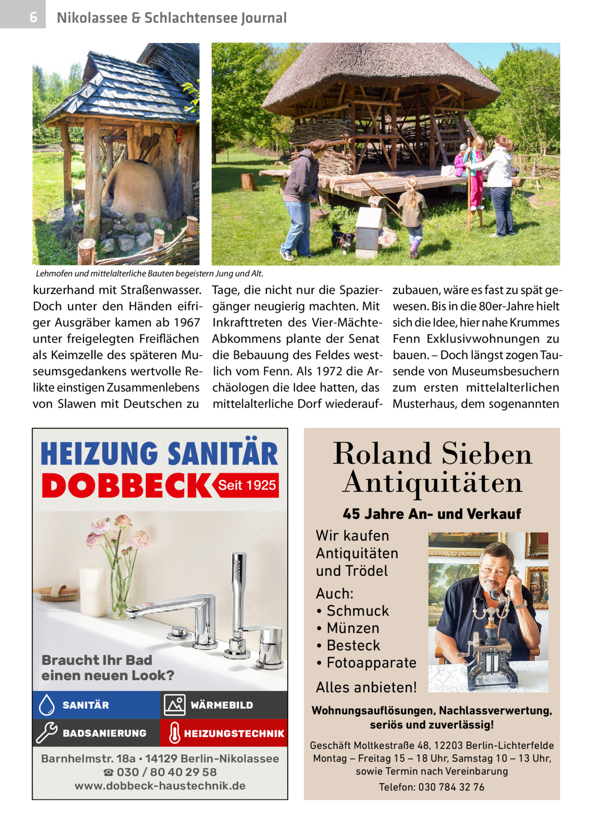 6  Nikolassee & Schlachtensee Journal  Lehmofen und mittelalterliche Bauten begeistern Jung und Alt.  kurzerhand mit Straßenwasser. Doch unter den Händen eifriger Ausgräber kamen ab 1967 unter freigelegten Freiflächen als Keimzelle des späteren Museumsgedankens wertvolle Relikte einstigen Zusammenlebens von Slawen mit Deutschen zu  Tage, die nicht nur die Spaziergänger neugierig machten. Mit Inkrafttreten des Vier-MächteAbkommens plante der Senat die Bebauung des Feldes westlich vom Fenn. Als 1972 die Archäologen die Idee hatten, das mittelalterliche Dorf wiederauf HEIZUNG SANITÄR  DOBBECK Seit 1925  Braucht Ihr Bad einen neuen Look? SANITÄR BADSANIERUNG  zubauen, wäre es fast zu spät gewesen. Bis in die 80er-Jahre hielt sich die Idee, hier nahe Krummes Fenn Exklusivwohnungen zu bauen. – Doch längst zogen Tausende von Museumsbesuchern zum ersten mittelalterlichen Musterhaus, dem sogenannten  Roland Sieben Antiquitäten 45 Jahre An- und Verkauf Wir kaufen Antiquitäten und Trödel Auch: • Schmuck • Münzen • Besteck • Fotoapparate  Alles anbieten! WÄRMEBILD HEIZUNGSTECHNIK  Barnhelmstr. 18a • 14129 Berlin-Nikolassee ☎ 030 / 80 40 29 58 www.dobbeck-haustechnik.de  Wohnungsauflösungen, Nachlassverwertung, seriös und zuverlässig! Geschäft Moltkestraße 48, 12203 Berlin-Lichterfelde Montag – Freitag 15 – 18 Uhr, Samstag 10 – 13 Uhr, sowie Termin nach Vereinbarung Telefon: 030 784 32 76