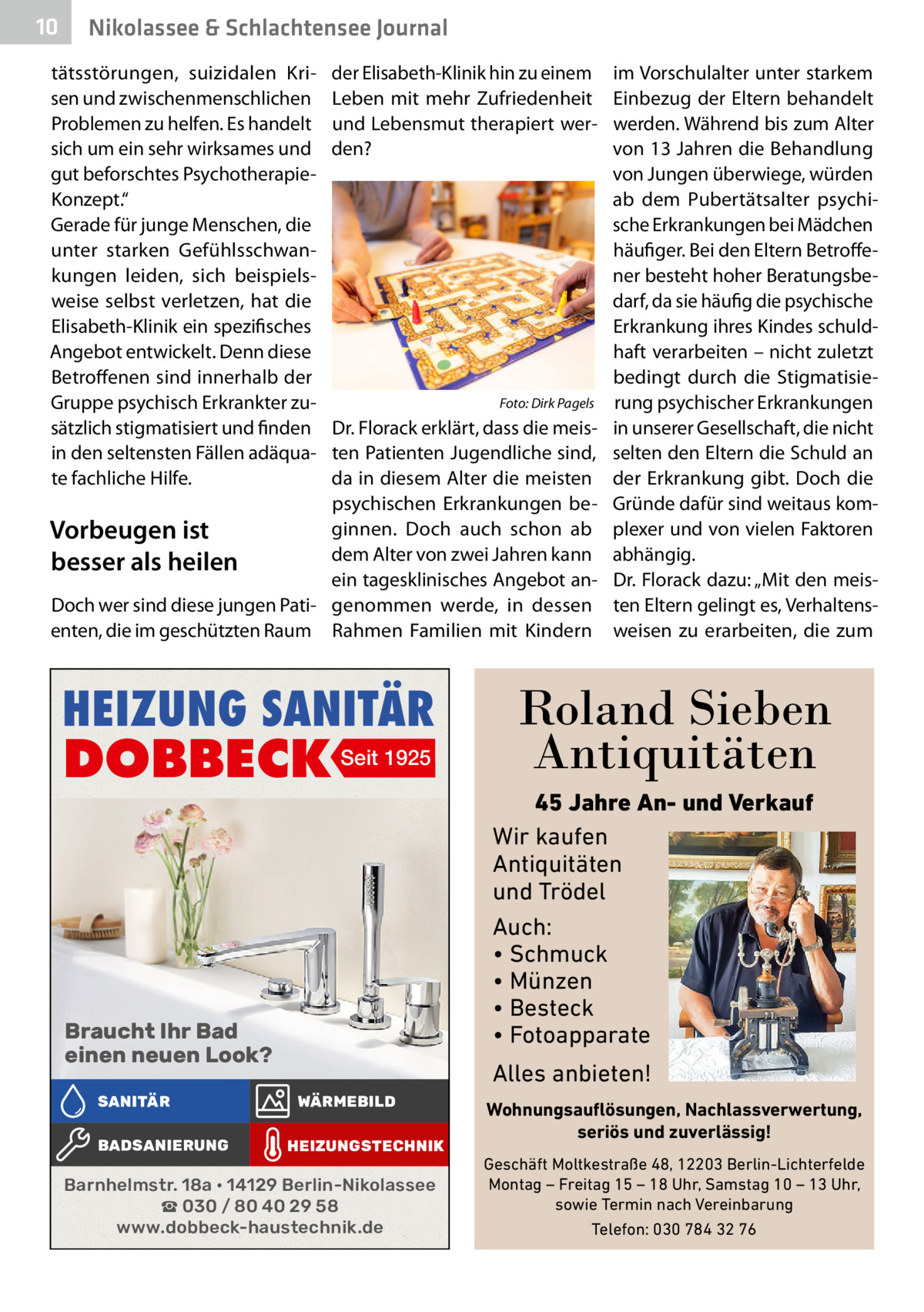 10  Nikolassee & Schlachtensee Journal  tätsstörungen, suizidalen Krisen und zwischenmenschlichen Problemen zu helfen. Es handelt sich um ein sehr wirksames und gut beforschtes PsychotherapieKonzept.“ Gerade für junge Menschen, die unter starken Gefühlsschwankungen leiden, sich beispielsweise selbst verletzen, hat die Elisabeth-Klinik ein spezifisches Angebot entwickelt. Denn diese Betroffenen sind innerhalb der Gruppe psychisch Erkrankter zusätzlich stigmatisiert und finden in den seltensten Fällen adäquate fachliche Hilfe.  der Elisabeth-Klinik hin zu einem Leben mit mehr Zufriedenheit und Lebensmut therapiert werden?  �  Foto: Dirk Pagels  Dr. Florack erklärt, dass die meisten Patienten Jugendliche sind, da in diesem Alter die meisten psychischen Erkrankungen beginnen. Doch auch schon ab Vorbeugen ist dem Alter von zwei Jahren kann besser als heilen ein tagesklinisches Angebot anDoch wer sind diese jungen Pati- genommen werde, in dessen enten, die im geschützten Raum Rahmen Familien mit Kindern  HEIZUNG SANITÄR  DOBBECK Seit 1925  Braucht Ihr Bad einen neuen Look? SANITÄR BADSANIERUNG  im Vorschulalter unter starkem Einbezug der Eltern behandelt werden. Während bis zum Alter von 13 Jahren die Behandlung von Jungen überwiege, würden ab dem Pubertätsalter psychische Erkrankungen bei Mädchen häufiger. Bei den Eltern Betroffener besteht hoher Beratungsbedarf, da sie häufig die psychische Erkrankung ihres Kindes schuldhaft verarbeiten – nicht zuletzt bedingt durch die Stigmatisierung psychischer Erkrankungen in unserer Gesellschaft, die nicht selten den Eltern die Schuld an der Erkrankung gibt. Doch die Gründe dafür sind weitaus komplexer und von vielen Faktoren abhängig. Dr. Florack dazu: „Mit den meisten Eltern gelingt es, Verhaltensweisen zu erarbeiten, die zum  Roland Sieben Antiquitäten 45 Jahre An- und Verkauf Wir kaufen Antiquitäten und Trödel Auch: • Schmuck • Münzen • Besteck • Fotoapparate  Alles anbieten! WÄRMEBILD HEIZUNGSTECHNIK  Barnhelmstr. 18a • 14129 Berlin-Nikolassee ☎ 030 / 80 40 29 58 www.dobbeck-haustechnik.de  Wohnungsauflösungen, Nachlassverwertung, seriös und zuverlässig! Geschäft Moltkestraße 48, 12203 Berlin-Lichterfelde Montag – Freitag 15 – 18 Uhr, Samstag 10 – 13 Uhr, sowie Termin nach Vereinbarung Telefon: 030 784 32 76