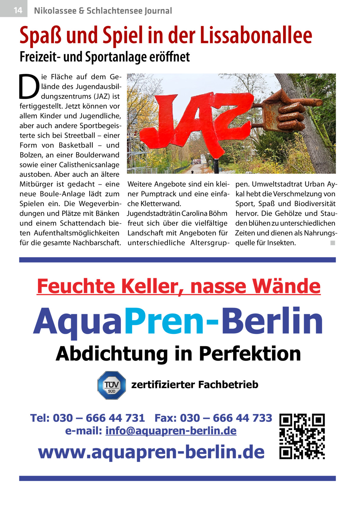 14  Nikolassee & Schlachtensee Journal  Spaß und Spiel in der Lissabonallee Freizeit- und Sportanlage eröffnet  D  ie Fläche auf dem Gelände des Jugendausbildungszentrums (JAZ) ist fertiggestellt. Jetzt können vor allem Kinder und Jugendliche, aber auch andere Sportbegeisterte sich bei Streetball – einer Form von Basketball – und Bolzen, an einer Boulderwand sowie einer Calisthenicsanlage austoben. Aber auch an ältere Mitbürger ist gedacht – eine neue Boule-Anlage lädt zum Spielen ein. Die Wegeverbindungen und Plätze mit Bänken und einem Schattendach bieten Aufenthaltsmöglichkeiten für die gesamte Nachbarschaft.  Weitere Angebote sind ein kleiner Pumptrack und eine einfache Kletterwand. Jugendstadträtin Carolina Böhm freut sich über die vielfältige Landschaft mit Angeboten für unterschiedliche Altersgrup pen. Umweltstadtrat Urban Aykal hebt die Verschmelzung von Sport, Spaß und Biodiversität hervor. Die Gehölze und Stauden blühen zu unterschiedlichen Zeiten und dienen als Nahrungsquelle für Insekten.� ◾  zertifizierter Fachbetrieb