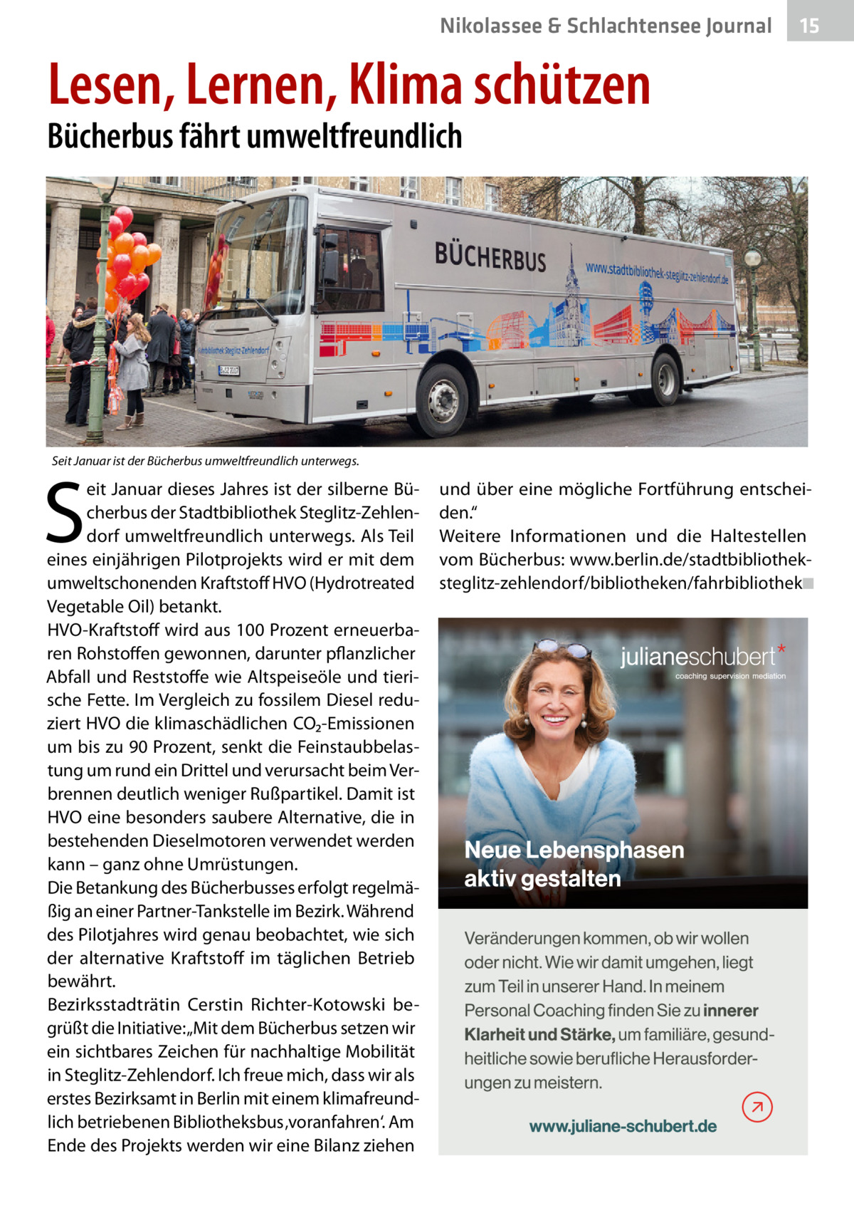 Nikolassee & Schlachtensee Journal  15  Lesen, Lernen, Klima schützen  Bücherbus fährt umweltfreundlich  Seit Januar ist der Bücherbus umweltfreundlich unterwegs.  S  eit Januar dieses Jahres ist der silberne Bücherbus der Stadtbibliothek Steglitz-Zehlendorf umweltfreundlich unterwegs. Als Teil eines einjährigen Pilotprojekts wird er mit dem umweltschonenden Kraftstoff HVO (Hydrotreated Vegetable Oil) betankt. HVO-Kraftstoff wird aus 100 Prozent erneuerbaren Rohstoffen gewonnen, darunter pflanzlicher Abfall und Reststoffe wie Altspeiseöle und tierische Fette. Im Vergleich zu fossilem Diesel reduziert HVO die klimaschädlichen CO₂-Emissionen um bis zu 90 Prozent, senkt die Feinstaubbelastung um rund ein Drittel und verursacht beim Verbrennen deutlich weniger Rußpartikel. Damit ist HVO eine besonders saubere Alternative, die in bestehenden Dieselmotoren verwendet werden kann – ganz ohne Umrüstungen. Die Betankung des Bücherbusses erfolgt regelmäßig an einer Partner-Tankstelle im Bezirk. Während des Pilotjahres wird genau beobachtet, wie sich der alternative Kraftstoff im täglichen Betrieb bewährt. Bezirksstadträtin Cerstin Richter-Kotowski begrüßt die Initiative: „Mit dem Bücherbus setzen wir ein sichtbares Zeichen für nachhaltige Mobilität in Steglitz-Zehlendorf. Ich freue mich, dass wir als erstes Bezirksamt in Berlin mit einem klimafreundlich betriebenen Bibliotheksbus ‚voranfahren‘. Am Ende des Projekts werden wir eine Bilanz ziehen  und über eine mögliche Fortführung entscheiden.“ Weitere Informationen und die Haltestellen vom Bücherbus: www.berlin.de/stadtbibliotheksteglitz-zehlendorf/bibliotheken/fahrbibliothek◾