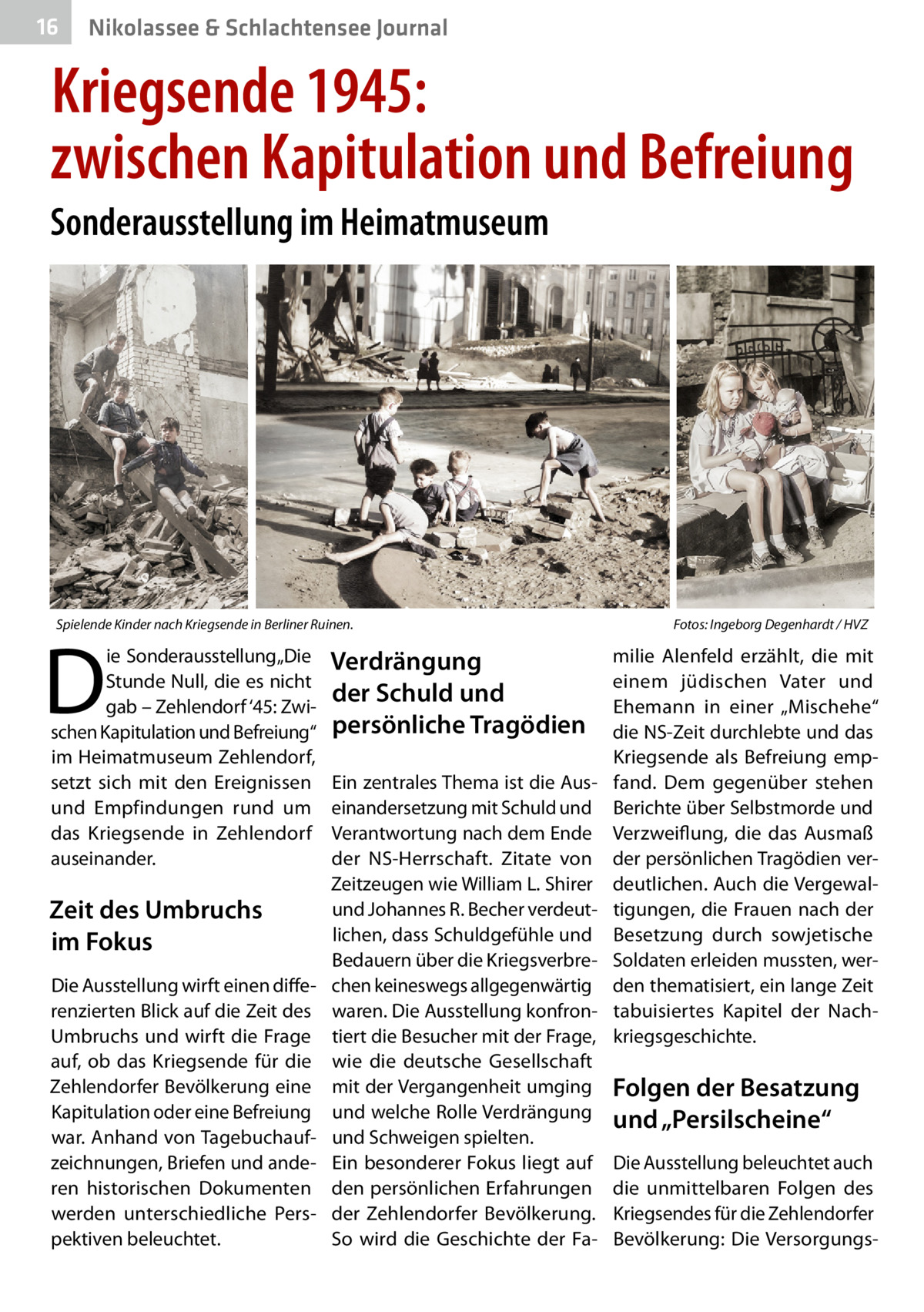 16  Nikolassee & Schlachtensee Journal  Kriegsende 1945: zwischen Kapitulation und Befreiung Sonderausstellung im Heimatmuseum  Spielende Kinder nach Kriegsende in Berliner Ruinen.�  D  ie Sonderausstellung „Die Stunde Null, die es nicht gab – Zehlendorf ‘45: Zwischen Kapitulation und Befreiung“ im Heimatmuseum Zehlendorf, setzt sich mit den Ereignissen und Empfindungen rund um das Kriegsende in Zehlendorf auseinander.  Zeit des Umbruchs im Fokus Die Ausstellung wirft einen differenzierten Blick auf die Zeit des Umbruchs und wirft die Frage auf, ob das Kriegsende für die Zehlendorfer Bevölkerung eine Kapitulation oder eine Befreiung war. Anhand von Tagebuchaufzeichnungen, Briefen und anderen historischen Dokumenten werden unterschiedliche Perspektiven beleuchtet.  Verdrängung der Schuld und persönliche Tragödien Ein zentrales Thema ist die Auseinandersetzung mit Schuld und Verantwortung nach dem Ende der NS-Herrschaft. Zitate von Zeitzeugen wie William L. Shirer und Johannes R. Becher verdeutlichen, dass Schuldgefühle und Bedauern über die Kriegsverbrechen keineswegs allgegenwärtig waren. Die Ausstellung konfrontiert die Besucher mit der Frage, wie die deutsche Gesellschaft mit der Vergangenheit umging und welche Rolle Verdrängung und Schweigen spielten. Ein besonderer Fokus liegt auf den persönlichen Erfahrungen der Zehlendorfer Bevölkerung. So wird die Geschichte der Fa Fotos: Ingeborg Degenhardt / HVZ  milie Alenfeld erzählt, die mit einem jüdischen Vater und Ehemann in einer „Mischehe“ die NS-Zeit durchlebte und das Kriegsende als Befreiung empfand. Dem gegenüber stehen Berichte über Selbstmorde und Verzweiflung, die das Ausmaß der persönlichen Tragödien verdeutlichen. Auch die Vergewaltigungen, die Frauen nach der Besetzung durch sowjetische Soldaten erleiden mussten, werden thematisiert, ein lange Zeit tabuisiertes Kapitel der Nachkriegsgeschichte.  Folgen der Besatzung und „Persilscheine“ Die Ausstellung beleuchtet auch die unmittelbaren Folgen des Kriegsendes für die Zehlendorfer Bevölkerung: Die Versorgung