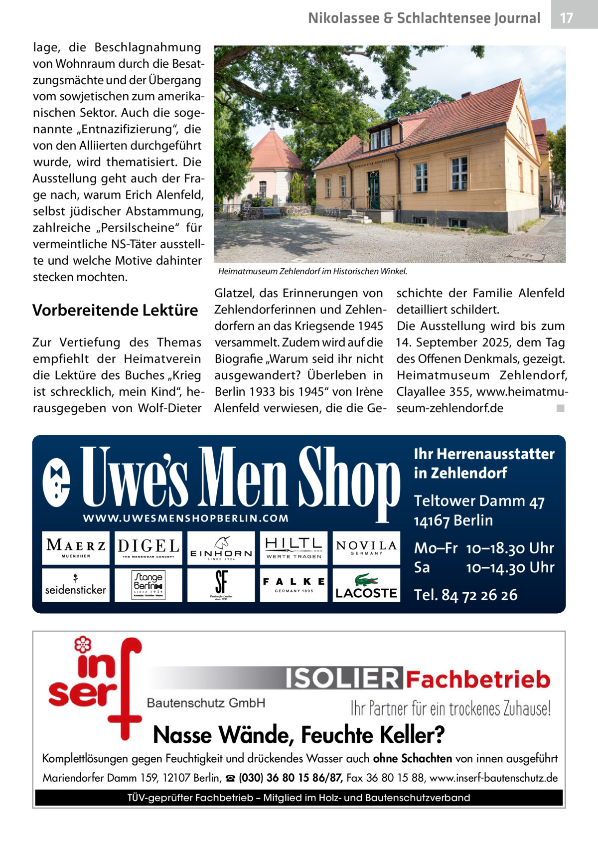 Nikolassee & Schlachtensee Journal lage, die Beschlagnahmung von Wohnraum durch die Besatzungsmächte und der Übergang vom sowjetischen zum amerikanischen Sektor. Auch die sogenannte „Entnazifizierung“, die von den Alliierten durchgeführt wurde, wird thematisiert. Die Ausstellung geht auch der Frage nach, warum Erich Alenfeld, selbst jüdischer Abstammung, zahlreiche „Persilscheine“ für vermeintliche NS-Täter ausstellte und welche Motive dahinter stecken mochten.  Vorbereitende Lektüre Zur Vertiefung des Themas empfiehlt der Heimatverein die Lektüre des Buches „Krieg ist schrecklich, mein Kind“, herausgegeben von Wolf-Dieter  17  Heimatmuseum Zehlendorf im Historischen Winkel.  Glatzel, das Erinnerungen von Zehlendorferinnen und Zehlendorfern an das Kriegsende 1945 versammelt. Zudem wird auf die Biografie „Warum seid ihr nicht ausgewandert? Überleben in Berlin 1933 bis 1945“ von Irène Alenfeld verwiesen, die die Ge schichte der Familie Alenfeld detailliert schildert. Die Ausstellung wird bis zum 14.  September 2025, dem Tag des Offenen Denkmals, gezeigt. Heimatmuseum Zehlendorf, Clayallee 355, www.heimatmuseum-zehlendorf.de� ◾  Ihr Herrenausstatter in Zehlendorf www.uwesmenshopberlin.com  Teltower Damm 47 14167 Berlin Mo–Fr 10–18.30 Uhr Sa 10–14.30 Uhr Tel. 84 72 26 26  Nasse Wände, Feuchte Keller? Komplettlösungen gegen Feuchtigkeit und drückendes Wasser auch ohne Schachten von innen ausgeführt Mariendorfer Damm 159, 12107 Berlin, ☎ (030) 36 80 15 86/87, Fax 36 80 15 88, www.inserf-bautenschutz.de TÜV-geprüfter Fachbetrieb – Mitglied im Holz- und Bautenschutzverband
