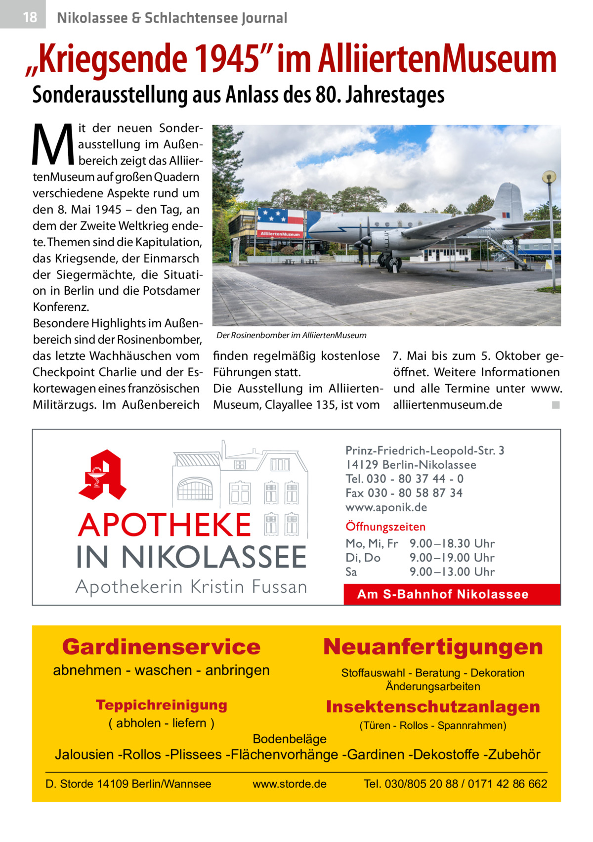 18  Nikolassee & Schlachtensee Journal  „Kriegsende 1945” im AlliiertenMuseum Sonderausstellung aus Anlass des 80. Jahrestages  M  it der neuen Sonderausstellung im Außenbereich zeigt das AlliiertenMuseum auf großen Quadern verschiedene Aspekte rund um den 8. Mai 1945 – den Tag, an dem der Zweite Weltkrieg endete. Themen sind die Kapitulation, das Kriegsende, der Einmarsch der Siegermächte, die Situation in Berlin und die Potsdamer Konferenz. Besondere Highlights im Außenbereich sind der Rosinenbomber, das letzte Wachhäuschen vom Checkpoint Charlie und der Eskortewagen eines französischen Militärzugs. Im Außenbereich  Der Rosinenbomber im AlliiertenMuseum  finden regelmäßig kostenlose Führungen statt. Die Ausstellung im AlliiertenMuseum, Clayallee 135, ist vom  Gardinenservice  abnehmen - waschen - anbringen Teppichreinigung ( abholen - liefern )  7.  Mai bis zum 5.  Oktober geöffnet. Weitere Informationen und alle Termine unter www. alliiertenmuseum.de� ◾  Neuanfertigungen Stoffauswahl - Beratung - Dekoration Änderungsarbeiten  Insektenschutzanlagen Bodenbeläge  (Türen - Rollos - Spannrahmen)  Jalousien -Rollos -Plissees -Flächenvorhänge -Gardinen -Dekostoffe -Zubehör D. Storde 14109 Berlin/Wannsee  www.storde.de  Tel. 030/805 20 88 / 0171 42 86 662