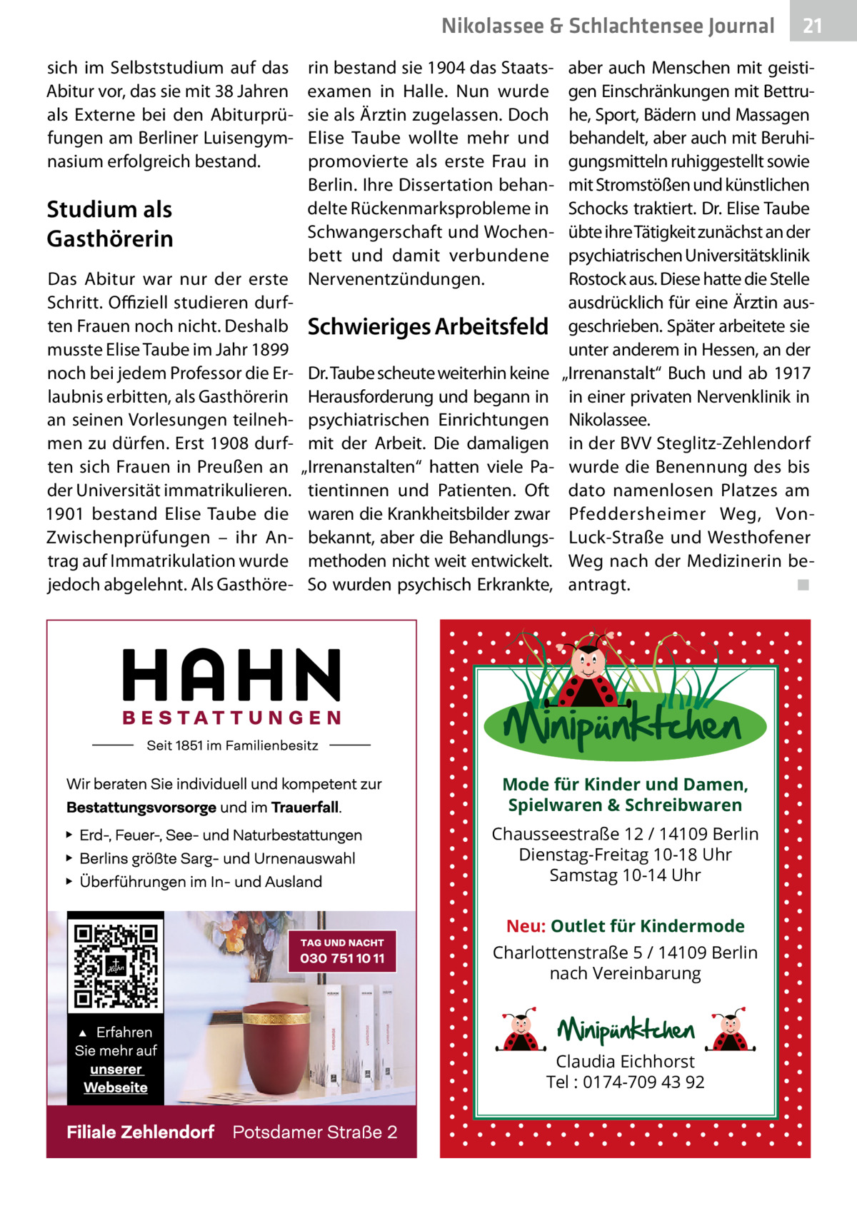 Nikolassee & Schlachtensee Journal sich im Selbststudium auf das Abitur vor, das sie mit 38 Jahren als Externe bei den Abiturprüfungen am Berliner Luisengymnasium erfolgreich bestand.  Studium als Gasthörerin Das Abitur war nur der erste Schritt. Offiziell studieren durften Frauen noch nicht. Deshalb musste Elise Taube im Jahr 1899 noch bei jedem Professor die Erlaubnis erbitten, als Gasthörerin an seinen Vorlesungen teilnehmen zu dürfen. Erst 1908 durften sich Frauen in Preußen an der Universität immatrikulieren. 1901 bestand Elise Taube die Zwischenprüfungen – ihr Antrag auf Immatrikulation wurde jedoch abgelehnt. Als Gasthöre rin bestand sie 1904 das Staatsexamen in Halle. Nun wurde sie als Ärztin zugelassen. Doch Elise Taube wollte mehr und promovierte als erste Frau in Berlin. Ihre Dissertation behandelte Rückenmarksprobleme in Schwangerschaft und Wochenbett und damit verbundene Nervenentzündungen.  Schwieriges Arbeitsfeld Dr. Taube scheute weiterhin keine Herausforderung und begann in psychiatrischen Einrichtungen mit der Arbeit. Die damaligen „Irrenanstalten“ hatten viele Patientinnen und Patienten. Oft waren die Krankheitsbilder zwar bekannt, aber die Behandlungsmethoden nicht weit entwickelt. So wurden psychisch Erkrankte,  21  aber auch Menschen mit geistigen Einschränkungen mit Bettruhe, Sport, Bädern und Massagen behandelt, aber auch mit Beruhigungsmitteln ruhiggestellt sowie mit Stromstößen und künstlichen Schocks traktiert. Dr. Elise Taube übte ihre Tätigkeit zunächst an der psychiatrischen Universitätsklinik Rostock aus. Diese hatte die Stelle ausdrücklich für eine Ärztin ausgeschrieben. Später arbeitete sie unter anderem in Hessen, an der „Irrenanstalt“ Buch und ab 1917 in einer privaten Nervenklinik in Nikolassee. in der BVV Steglitz-Zehlendorf wurde die Benennung des bis dato namenlosen Platzes am Pfeddersheimer Weg, VonLuck-Straße und Westhofener Weg nach der Medizinerin beantragt.� ◾  Mode für Kinder und Damen, Spielwaren & Schreibwaren Chausseestraße 12 / 14109 Berlin Dienstag-Freitag 10-18 Uhr Samstag 10-14 Uhr Neu: Outlet für Kindermode Charlottenstraße 5 / 14109 Berlin nach Vereinbarung  Claudia Eichhorst Tel : 0174-709 43 92