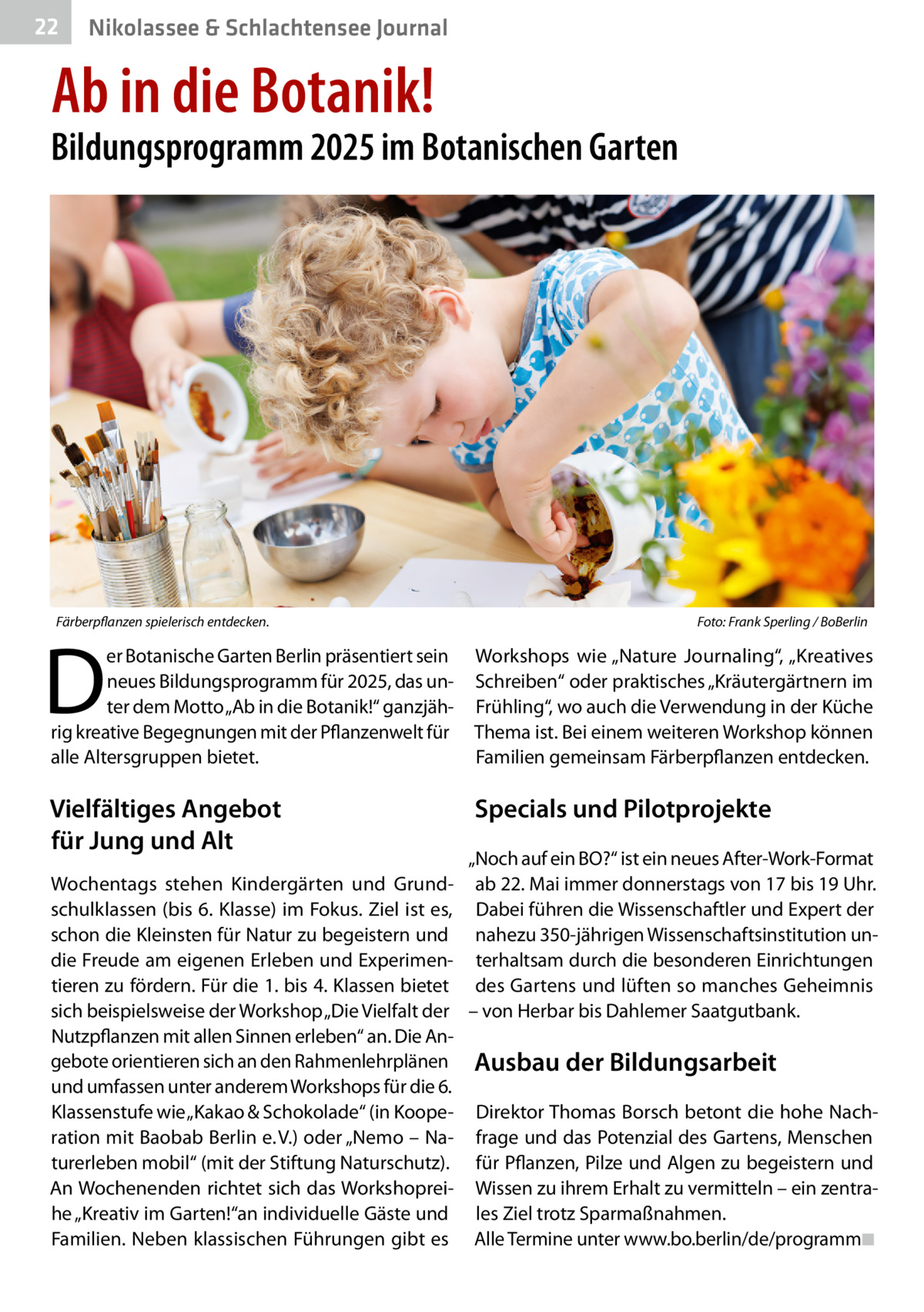 22  Gesundheit& Schlachtensee Journal Nikolassee  Ab in die Botanik!  Bildungsprogramm 2025 im Botanischen Garten  Färberpflanzen spielerisch entdecken.  D  Foto: Frank Sperling / BoBerlin  er Botanische Garten Berlin präsentiert sein neues Bildungsprogramm für 2025, das unter dem Motto „Ab in die Botanik!“ ganzjährig kreative Begegnungen mit der Pflanzenwelt für alle Altersgruppen bietet.  Workshops wie „Nature Journaling“, „Kreatives Schreiben“ oder praktisches „Kräutergärtnern im Frühling“, wo auch die Verwendung in der Küche Thema ist. Bei einem weiteren Workshop können Familien gemeinsam Färberpflanzen entdecken.  Vielfältiges Angebot für Jung und Alt  Specials und Pilotprojekte  „Noch auf ein BO?“ ist ein neues After-Work-Format Wochentags stehen Kindergärten und Grund- ab 22. Mai immer donnerstags von 17 bis 19 Uhr. schulklassen (bis 6. Klasse) im Fokus. Ziel ist es, Dabei führen die Wissenschaftler und Expert der schon die Kleinsten für Natur zu begeistern und nahezu 350-jährigen Wissenschaftsinstitution undie Freude am eigenen Erleben und Experimen- terhaltsam durch die besonderen Einrichtungen tieren zu fördern. Für die 1. bis 4. Klassen bietet des Gartens und lüften so manches Geheimnis sich beispielsweise der Workshop „Die Vielfalt der – von Herbar bis Dahlemer Saatgutbank. Nutzpflanzen mit allen Sinnen erleben“ an. Die Angebote orientieren sich an den Rahmenlehrplänen Ausbau der Bildungsarbeit und umfassen unter anderem Workshops für die 6. Klassenstufe wie „Kakao & Schokolade“ (in Koope- Direktor Thomas Borsch betont die hohe Nachration mit Baobab Berlin e. V.) oder „Nemo – Na- frage und das Potenzial des Gartens, Menschen turerleben mobil“ (mit der Stiftung Naturschutz). für Pflanzen, Pilze und Algen zu begeistern und An Wochenenden richtet sich das Workshoprei- Wissen zu ihrem Erhalt zu vermitteln – ein zentrahe „Kreativ im Garten!“an individuelle Gäste und les Ziel trotz Sparmaßnahmen. Familien. Neben klassischen Führungen gibt es Alle Termine unter www.bo.berlin/de/programm◾