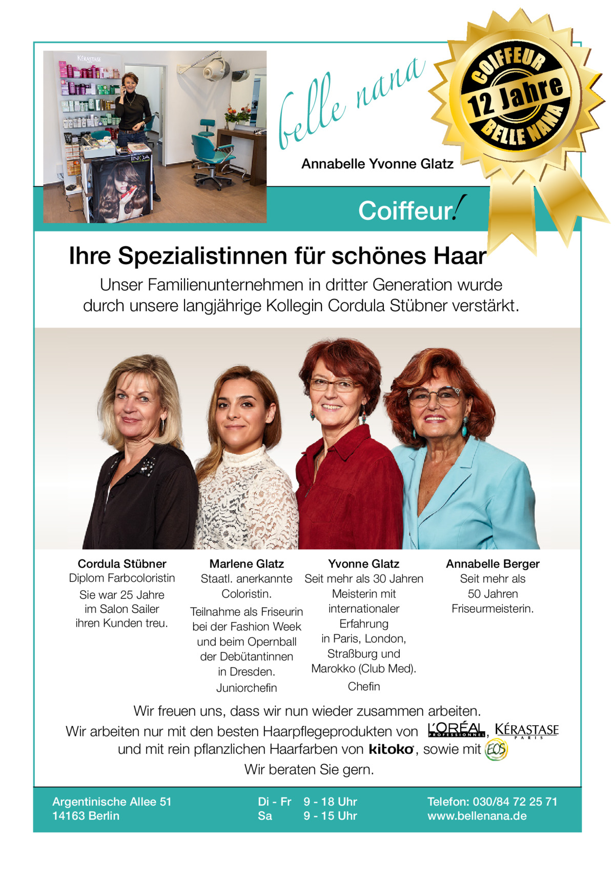 bel  IFFEUR  h 12 Ja BE  re  NA  a n a el n  CO  Gesundheit  LLE NA  Annabelle Yvonne Glatz  !  Coiffeur  Ihre Spezialistinnen für schönes Haar Unser Familienunternehmen in dritter Generation wurde durch unsere langjährige Kollegin Cordula Stübner verstärkt.  Cordula Stübner Diplom Farbcoloristin Sie war 25 Jahre im Salon Sailer ihren Kunden treu.  Marlene Glatz Staatl. anerkannte Coloristin.  Yvonne Glatz Seit mehr als 30 Jahren Meisterin mit internationaler Teilnahme als Friseurin Erfahrung bei der Fashion Week in Paris, London, und beim Opernball Straßburg und der Debütantinnen Marokko (Club Med). in Dresden. Juniorchefin  Annabelle Berger Seit mehr als 50 Jahren Friseurmeisterin.  Chefin  Wir freuen uns, dass wir nun wieder zusammen arbeiten. Wir arbeiten nur mit den besten Haarpflegeprodukten von , und mit rein pflanzlichen Haarfarben von , sowie mit Wir beraten Sie gern. Argentinische Allee 51 14163 Berlin  Di - Fr Sa  9 - 18 Uhr 9 - 15 Uhr  Telefon: 030/84 72 25 71 www.bellenana.de