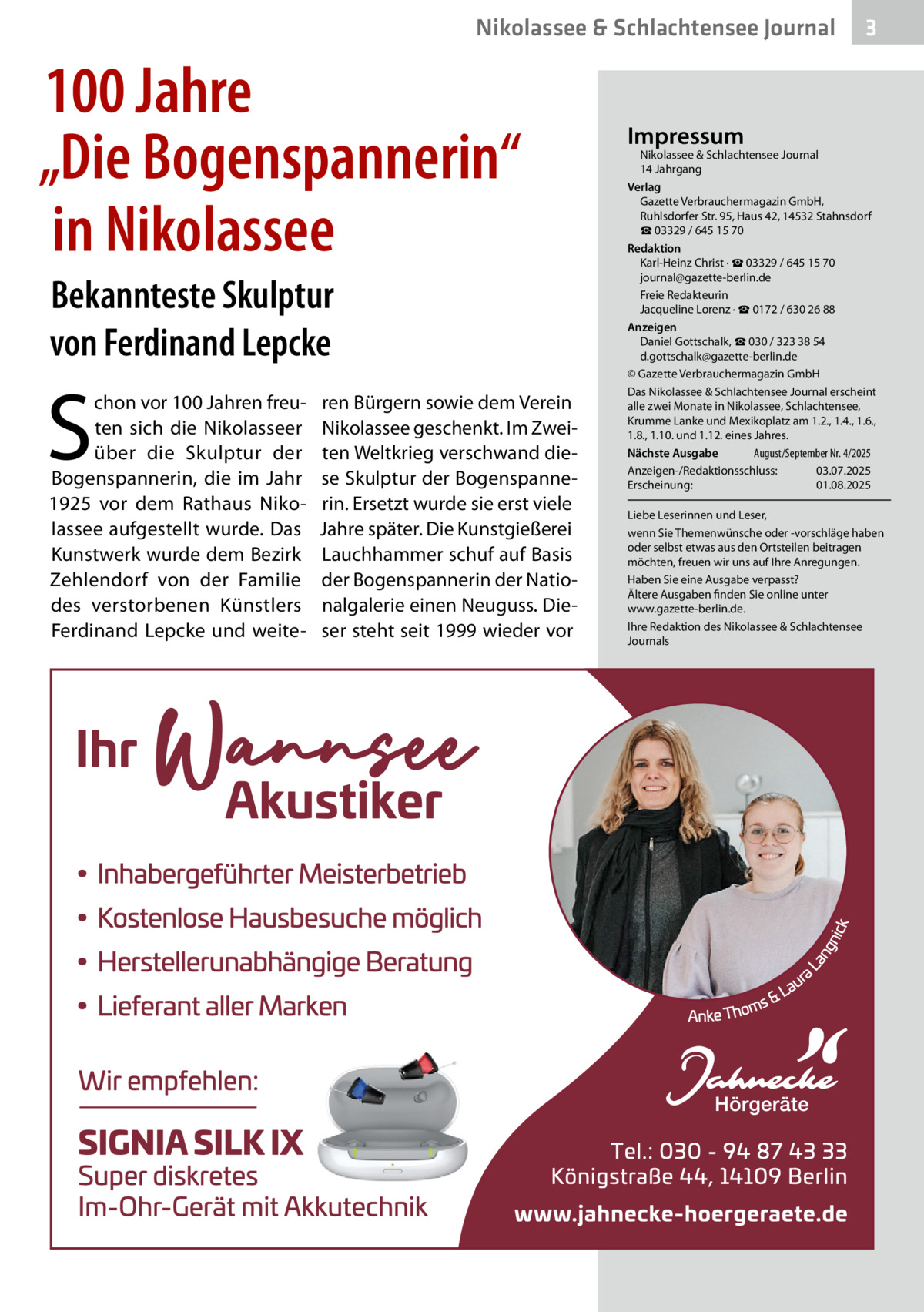 Nikolassee & Schlachtensee Journal  100 Jahre „Die Bogenspannerin“ in Nikolassee Bekannteste Skulptur von Ferdinand Lepcke  S  chon vor 100 Jahren freuten sich die Nikolasseer über die Skulptur der Bogenspannerin, die im Jahr 1925 vor dem Rathaus Nikolassee aufgestellt wurde. Das Kunstwerk wurde dem Bezirk Zehlendorf von der Familie des verstorbenen Künstlers Ferdinand Lepcke und weite ren Bürgern sowie dem Verein Nikolassee geschenkt. Im Zweiten Weltkrieg verschwand diese Skulptur der Bogenspannerin. Ersetzt wurde sie erst viele Jahre später. Die Kunstgießerei Lauchhammer schuf auf Basis der Bogenspannerin der Nationalgalerie einen Neuguss. Dieser steht seit 1999 wieder vor  3  Impressum  Nikolassee & Schlachtensee Journal 14 Jahrgang Verlag Gazette Verbrauchermagazin GmbH, Ruhlsdorfer Str. 95, Haus 42, 14532 Stahnsdorf ☎ 03329 / 645 15 70 Redaktion Karl-Heinz Christ · ☎ 03329 / 645 15 70 journal@gazette-berlin.de Freie Redakteurin Jacqueline Lorenz · ☎ 0172 / 630 26 88 Anzeigen Daniel Gottschalk, ☎ 030 / 323 38 54 d.gottschalk@gazette-berlin.de © Gazette Verbrauchermagazin GmbH Das Nikolassee & Schlachtensee Journal erscheint alle zwei Monate in Nikolassee, Schlachtensee, Krumme Lanke und Mexikoplatz am 1.2., 1.4., 1.6., 1.8., 1.10. und 1.12. eines Jahres. August/September Nr. 4/2025 Nächste Ausgabe Anzeigen-/Redaktionsschluss: 03.07.2025 Erscheinung: 01.08.2025 Liebe Leserinnen und Leser, wenn Sie Themenwünsche oder -vorschläge haben oder selbst etwas aus den Ortsteilen beitragen möchten, freuen wir uns auf Ihre Anregungen. Haben Sie eine Ausgabe verpasst? Ältere Ausgaben finden Sie online unter www.gazette-berlin.de. Ihre Redaktion des Nikolassee & Schlachtensee Journals