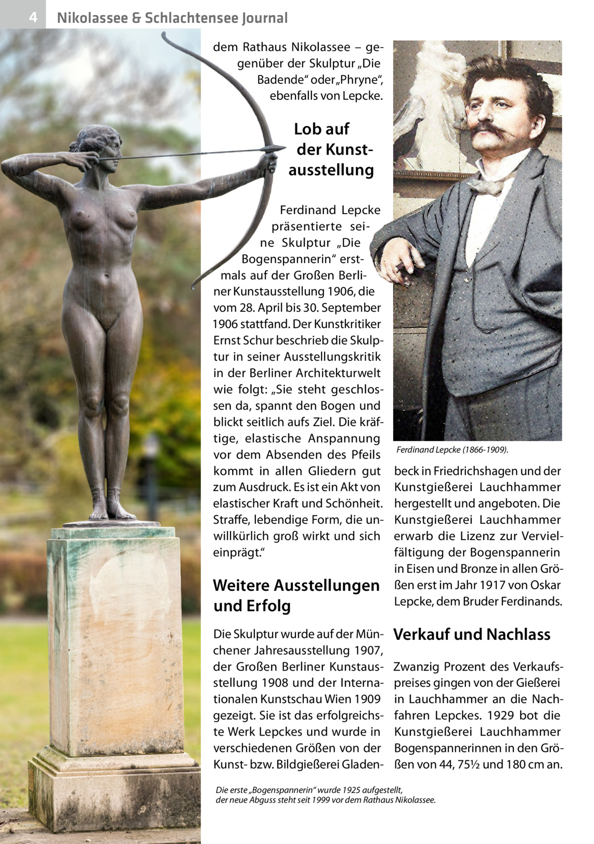 4  Nikolassee & Schlachtensee Journal dem Rathaus Nikolassee – gegenüber der Skulptur „Die Badende“ oder „Phryne“, ebenfalls von Lepcke.  Lob auf der Kunstausstellung Ferdinand Lepcke präsentierte seine Skulptur „Die Bogenspannerin“ erstmals auf der Großen Berliner Kunstausstellung 1906, die vom 28. April bis 30. September 1906 stattfand. Der Kunstkritiker Ernst Schur beschrieb die Skulptur in seiner Ausstellungskritik in der Berliner Architekturwelt wie folgt: „Sie steht geschlossen da, spannt den Bogen und blickt seitlich aufs Ziel. Die kräftige, elastische Anspannung vor dem Absenden des Pfeils kommt in allen Gliedern gut zum Ausdruck. Es ist ein Akt von elastischer Kraft und Schönheit. Straffe, lebendige Form, die unwillkürlich groß wirkt und sich einprägt.“  Weitere Ausstellungen und Erfolg Die Skulptur wurde auf der Münchener Jahresausstellung 1907, der Großen Berliner Kunstausstellung 1908 und der Internationalen Kunstschau Wien 1909 gezeigt. Sie ist das erfolgreichste Werk Lepckes und wurde in verschiedenen Größen von der Kunst- bzw. Bildgießerei Gladen Ferdinand Lepcke (1866-1909).  beck in Friedrichshagen und der Kunstgießerei Lauchhammer hergestellt und angeboten. Die Kunstgießerei Lauchhammer erwarb die Lizenz zur Vervielfältigung der Bogenspannerin in Eisen und Bronze in allen Größen erst im Jahr 1917 von Oskar Lepcke, dem Bruder Ferdinands.  Verkauf und Nachlass Zwanzig Prozent des Verkaufspreises gingen von der Gießerei in Lauchhammer an die Nachfahren Lepckes. 1929 bot die Kunstgießerei Lauchhammer Bogenspannerinnen in den Größen von 44, 75½ und 180 cm an.  Die erste „Bogenspannerin“ wurde 1925 aufgestellt, der neue Abguss steht seit 1999 vor dem Rathaus Nikolassee.