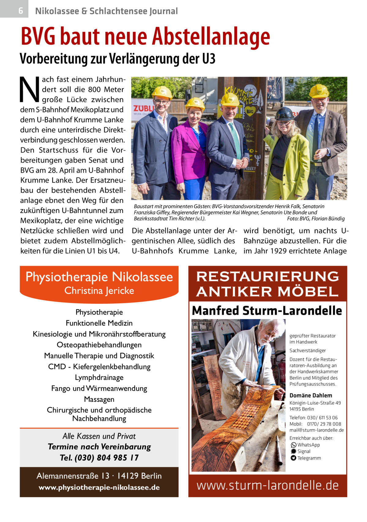 6  Nikolassee & Schlachtensee Journal  BVG baut neue Abstellanlage  Vorbereitung zur Verlängerung der U3  N  ach fast einem Jahrhundert soll die 800  Meter große Lücke zwischen dem S-Bahnhof Mexikoplatz und dem U-Bahnhof Krumme Lanke durch eine unterirdische Direktverbindung geschlossen werden. Den Startschuss für die Vorbereitungen gaben Senat und BVG am 28. April am U-Bahnhof Krumme Lanke. Der Ersatzneubau der bestehenden Abstellanlage ebnet den Weg für den Baustart mit prominenten Gästen: BVG-Vorstandsvorsitzender Henrik Falk, Senatorin zukünftigen U-Bahntunnel zum Franziska Giffey, Regierender Bürgermeister Kai Wegner, Senatorin Ute Bonde und Foto: BVG, Florian Bündig Mexikoplatz, der eine wichtige Bezirksstadtrat Tim Richter (v.l.). � Netzlücke schließen wird und Die Abstellanlage unter der Ar- wird benötigt, um nachts Ubietet zudem Abstellmöglich- gentinischen Allee, südlich des Bahnzüge abzustellen. Für die keiten für die Linien U1 bis U4. U-Bahnhofs Krumme Lanke, im Jahr 1929 errichtete Anlage  Physiotherapie Nikolassee Christina Jericke  Physiotherapie Funktionelle Medizin Kinesiologie und Mikronährstoffberatung Osteopathiebehandlungen Manuelle Therapie und Diagnostik CMD - Kiefergelenkbehandlung Lymphdrainage Fango und Wärmeanwendung Massagen Chirurgische und orthopädische Nachbehandlung  Alle Kassen und Privat Termine nach Vereinbarung Tel. (030) 804 985 17 Alemannenstraße 13 · 14129 Berlin www.physiotherapie-nikolassee.de  RESTAURIERUNG ANTIKER MÖBEL Manfred Sturm-Larondelle geprüfter Restaurator im Handwerk Sachverständiger Dozent für die Restauratoren-Ausbildung an der Handwerkskammer Berlin und Mitglied des Prüfungsausschusses.  Domäne Dahlem Königin-Luise-Straße 49 14195 Berlin Telefon: 030/ 611 53 06 Mobil: 0170/ 29 78 008 mail@sturm-larondelle.de Erreichbar auch über: � WhatsApp � Signal Telegramm  www.sturm-larondelle.de