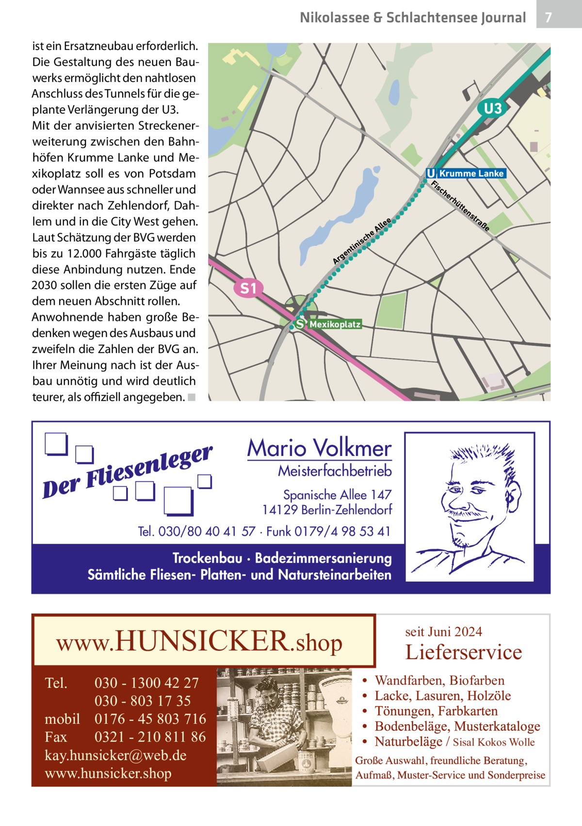 Nikolassee & Schlachtensee Journal ist ein Ersatzneubau erforderlich. Die Gestaltung des neuen Bauwerks ermöglicht den nahtlosen Anschluss des Tunnels für die geplante Verlängerung der U3. Mit der anvisierten Streckenerweiterung zwischen den Bahnhöfen Krumme Lanke und Mexikoplatz soll es von Potsdam oder Wannsee aus schneller und direkter nach Zehlendorf, Dahlem und in die City West gehen. Laut Schätzung der BVG werden bis zu 12.000 Fahrgäste täglich diese Anbindung nutzen. Ende 2030 sollen die ersten Züge auf dem neuen Abschnitt rollen. Anwohnende haben große Bedenken wegen des Ausbaus und zweifeln die Zahlen der BVG an. Ihrer Meinung nach ist der Ausbau unnötig und wird deutlich teurer, als offiziell angegeben.�◾  U3  Krumme Lanke  Fi  sc  rh  üt  te  ns  tra  ße  h  isc  in  nt  ge Ar  e lle eA  he  S1 Mexikoplatz  Mario Volkmer  Meisterfachbetrieb  Spanische Allee 147 14129 Berlin-Zehlendorf Tel. 030/80 40 41 57 · Funk 0179/4 98 53 41  Trockenbau · Badezimmersanierung Sämtliche Fliesen- Platten- und Natursteinarbeiten  www.HUNSICKER.shop Tel.  030 - 1300 42 27 030 - 803 17 35 mobil 0176 - 45 803 716 Fax 0321 - 210 811 86 kay.hunsicker@web.de www.hunsicker.shop  seit Juni 2024  Lieferservice Wandfarben, Biofarben  Sisal Kokos Wolle  7