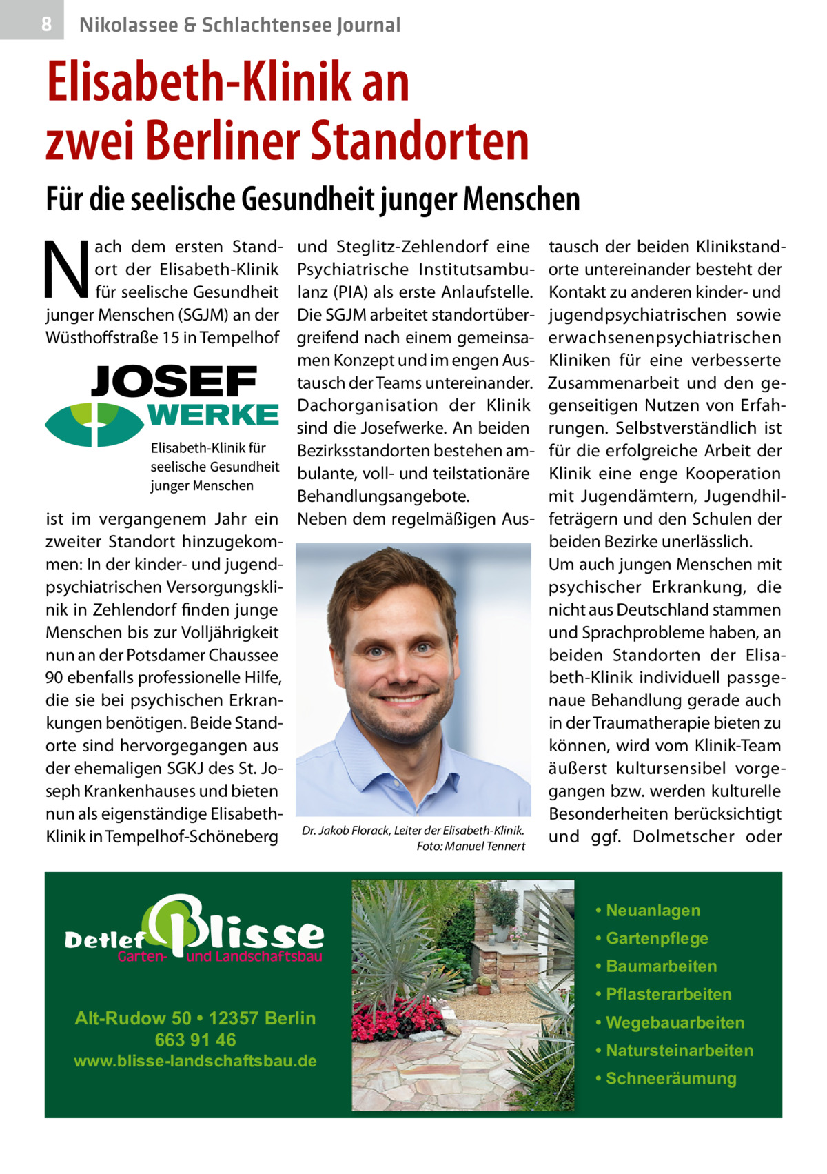 8  Nikolassee & Schlachtensee Journal  Elisabeth-Klinik an zwei Berliner Standorten Für die seelische Gesundheit junger Menschen  N  ach dem ersten Standort der Elisabeth-Klinik für seelische Gesundheit junger Menschen (SGJM) an der Wüsthoffstraße 15 in Tempelhof  ist im vergangenem Jahr ein zweiter Standort hinzugekommen: In der kinder- und jugendpsychiatrischen Versorgungsklinik in Zehlendorf finden junge Menschen bis zur Volljährigkeit nun an der Potsdamer Chaussee 90 ebenfalls professionelle Hilfe, die sie bei psychischen Erkrankungen benötigen. Beide Standorte sind hervorgegangen aus der ehemaligen SGKJ des St. Joseph Krankenhauses und bieten nun als eigenständige ElisabethKlinik in Tempelhof-Schöneberg  und Steglitz-Zehlendorf eine Psychiatrische Institutsambulanz (PIA) als erste Anlaufstelle. Die SGJM arbeitet standortübergreifend nach einem gemeinsamen Konzept und im engen Austausch der Teams untereinander. Dachorganisation der Klinik sind die Josefwerke. An beiden Bezirksstandorten bestehen ambulante, voll- und teilstationäre Behandlungsangebote. Neben dem regelmäßigen Aus Dr. Jakob Florack, Leiter der Elisabeth-Klinik. Foto: Manuel Tennert  tausch der beiden Klinikstandorte untereinander besteht der Kontakt zu anderen kinder- und jugendpsychiatrischen sowie erwachsenenpsychiatrischen Kliniken für eine verbesserte Zusammenarbeit und den gegenseitigen Nutzen von Erfahrungen. Selbstverständlich ist für die erfolgreiche Arbeit der Klinik eine enge Kooperation mit Jugendämtern, Jugendhilfeträgern und den Schulen der beiden Bezirke unerlässlich. Um auch jungen Menschen mit psychischer Erkrankung, die nicht aus Deutschland stammen und Sprachprobleme haben, an beiden Standorten der Elisabeth-Klinik individuell passgenaue Behandlung gerade auch in der Traumatherapie bieten zu können, wird vom Klinik-Team äußerst kultursensibel vorgegangen bzw. werden kulturelle Besonderheiten berücksichtigt und ggf. Dolmetscher oder  • Neuanlagen • Gartenpflege • Baumarbeiten  Alt-Rudow 50 • 12357 Berlin 663 91 46  www.blisse-landschaftsbau.de  • Pflasterarbeiten • Wegebauarbeiten • Natursteinarbeiten • Schneeräumung