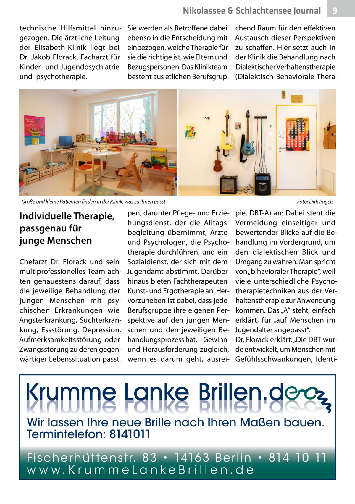 Nikolassee & Schlachtensee Journal technische Hilfsmittel hinzugezogen. Die ärztliche Leitung der Elisabeth-Klinik liegt bei Dr.  Jakob Florack, Facharzt für Kinder- und Jugendpsychiatrie und -psychotherapie.  Sie werden als Betroffene dabei ebenso in die Entscheidung mit einbezogen, welche Therapie für sie die richtige ist, wie Eltern und Bezugspersonen. Das Klinikteam besteht aus etlichen Berufsgrup Große und kleine Patienten finden in der Klinik, was zu ihnen passt. �  Individuelle Therapie, passgenau für junge Menschen Chefarzt Dr.  Florack und sein multiprofessionelles Team achten genauestens darauf, dass die jeweilige Behandlung der jungen Menschen mit psychischen Erkrankungen wie Angsterkrankung, Suchterkrankung, Essstörung, Depression, Aufmerksamkeitsstörung oder Zwangsstörung zu deren gegenwärtiger Lebenssituation passt.  pen, darunter Pflege- und Erziehungsdienst, der die Alltagsbegleitung übernimmt, Ärzte und Psychologen, die Psychotherapie durchführen, und ein Sozialdienst, der sich mit dem Jugendamt abstimmt. Darüber hinaus bieten Fachtherapeuten Kunst- und Ergotherapie an. Hervorzuheben ist dabei, dass jede Berufsgruppe ihre eigenen Perspektive auf den jungen Menschen und den jeweiligen Behandlungsprozess hat. – Gewinn und Herausforderung zugleich, wenn es darum geht, ausrei 9  chend Raum für den effektiven Austausch dieser Perspektiven zu schaffen. Hier setzt auch in der Klinik die Behandlung nach Dialektischer Verhaltenstherapie (Dialektisch-Behaviorale Thera Foto: Dirk Pagels  pie, DBT-A) an: Dabei steht die Vermeidung einseitiger und bewertender Blicke auf die Behandlung im Vordergrund, um den dialektischen Blick und Umgang zu wahren. Man spricht von „bihavioraler Therapie“, weil viele unterschiedliche Psychotherapietechniken aus der Verhaltenstherapie zur Anwendung kommen. Das „A“ steht, einfach erklärt, für „auf Menschen im Jugendalter angepasst“. Dr. Florack erklärt: „Die DBT wurde entwickelt, um Menschen mit Gefühlsschwankungen, Identi Wir lassen Ihre neue Brille nach Ihren Maßen bauen. Termintelefon: 8141011 Fi sc h e r h ü t te n s t r. 8 3 • 1416 3 B e r l i n • 814 10 11 w w w.K r u m m e La n ke B r i l l e n.d e