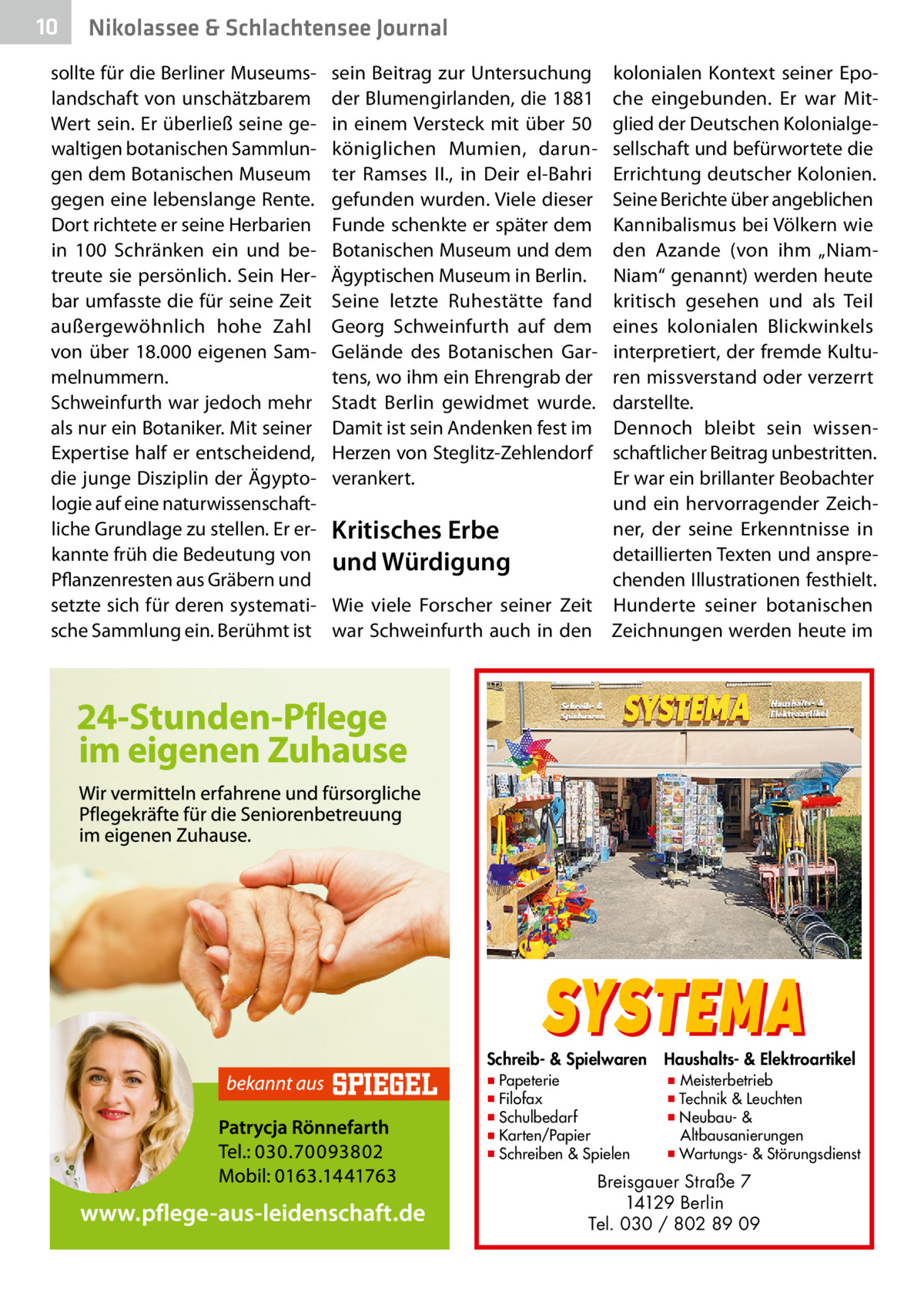 10  Nikolassee & Schlachtensee Journal  sollte für die Berliner Museumslandschaft von unschätzbarem Wert sein. Er überließ seine gewaltigen botanischen Sammlungen dem Botanischen Museum gegen eine lebenslange Rente. Dort richtete er seine Herbarien in 100  Schränken ein und betreute sie persönlich. Sein Herbar umfasste die für seine Zeit außergewöhnlich hohe Zahl von über 18.000 eigenen Sammelnummern. Schweinfurth war jedoch mehr als nur ein Botaniker. Mit seiner Expertise half er entscheidend, die junge Disziplin der Ägyptologie auf eine naturwissenschaftliche Grundlage zu stellen. Er erkannte früh die Bedeutung von Pflanzenresten aus Gräbern und setzte sich für deren systematische Sammlung ein. Berühmt ist  sein Beitrag zur Untersuchung der Blumengirlanden, die 1881 in einem Versteck mit über 50 königlichen Mumien, darunter Ramses  II., in Deir el-Bahri gefunden wurden. Viele dieser Funde schenkte er später dem Botanischen Museum und dem Ägyptischen Museum in Berlin. Seine letzte Ruhestätte fand Georg Schweinfurth auf dem Gelände des Botanischen Gartens, wo ihm ein Ehrengrab der Stadt Berlin gewidmet wurde. Damit ist sein Andenken fest im Herzen von Steglitz-Zehlendorf verankert.  kolonialen Kontext seiner Epoche eingebunden. Er war Mitglied der Deutschen Kolonialgesellschaft und befürwortete die Errichtung deutscher Kolonien. Seine Berichte über angeblichen Kannibalismus bei Völkern wie den Azande (von ihm „NiamNiam“ genannt) werden heute kritisch gesehen und als Teil eines kolonialen Blickwinkels interpretiert, der fremde Kulturen missverstand oder verzerrt darstellte. Dennoch bleibt sein wissenschaftlicher Beitrag unbestritten. Er war ein brillanter Beobachter und ein hervorragender Zeichner, der seine Erkenntnisse in Kritisches Erbe detaillierten Texten und anspreund Würdigung chenden Illustrationen festhielt. Wie viele Forscher seiner Zeit Hunderte seiner botanischen war Schweinfurth auch in den Zeichnungen werden heute im  SYSTEMA  Schreib- & Spielwaren ▪ Papeterie ▪ Filofax ▪ Schulbedarf ▪ Karten/Papier ▪ Schreiben & Spielen  Haushalts- & Elektroartikel  ▪ Meisterbetrieb ▪ Technik & Leuchten ▪ Neubau- & Altbausanierungen ▪ Wartungs- & Störungsdienst  Breisgauer Straße 7 14129 Berlin Tel. 030 / 802 89 09