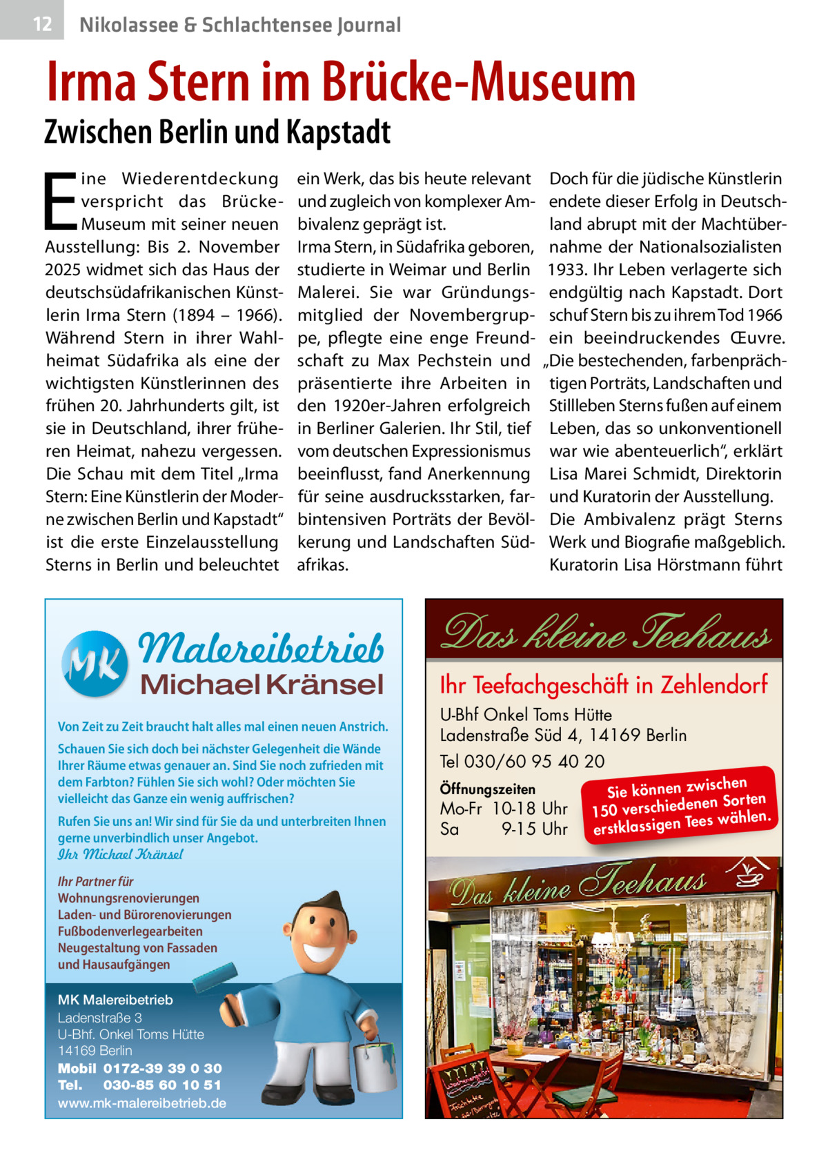 12  Nikolassee & Schlachtensee Journal  Irma Stern im Brücke-Museum  Zwischen Berlin und Kapstadt  E  ine Wiederentdeckung verspricht das BrückeMuseum mit seiner neuen Ausstellung: Bis 2.  November 2025 widmet sich das Haus der deutschsüdafrikanischen Künstlerin Irma Stern (1894 – 1966). Während Stern in ihrer Wahlheimat Südafrika als eine der wichtigsten Künstlerinnen des frühen 20. Jahrhunderts gilt, ist sie in Deutschland, ihrer früheren Heimat, nahezu vergessen. Die Schau mit dem Titel „Irma Stern: Eine Künstlerin der Moderne zwischen Berlin und Kapstadt“ ist die erste Einzelausstellung Sterns in Berlin und beleuchtet  ein Werk, das bis heute relevant und zugleich von komplexer Ambivalenz geprägt ist. Irma Stern, in Südafrika geboren, studierte in Weimar und Berlin Malerei. Sie war Gründungsmitglied der Novembergruppe, pflegte eine enge Freundschaft zu Max Pechstein und präsentierte ihre Arbeiten in den 1920er-Jahren erfolgreich in Berliner Galerien. Ihr Stil, tief vom deutschen Expressionismus beeinflusst, fand Anerkennung für seine ausdrucksstarken, farbintensiven Porträts der Bevölkerung und Landschaften Südafrikas.  Doch für die jüdische Künstlerin endete dieser Erfolg in Deutschland abrupt mit der Machtübernahme der Nationalsozialisten 1933. Ihr Leben verlagerte sich endgültig nach Kapstadt. Dort schuf Stern bis zu ihrem Tod 1966 ein beeindruckendes Œuvre. „Die bestechenden, farbenprächtigen Porträts, Landschaften und Stillleben Sterns fußen auf einem Leben, das so unkonventionell war wie abenteuerlich“, erklärt Lisa Marei Schmidt, Direktorin und Kuratorin der Ausstellung. Die Ambivalenz prägt Sterns Werk und Biografie maßgeblich. Kuratorin Lisa Hörstmann führt  Malereibetrieb Michael Kränsel  Von Zeit zu Zeit braucht halt alles mal einen neuen Anstrich. Schauen Sie sich doch bei nächster Gelegenheit die Wände Ihrer Räume etwas genauer an. Sind Sie noch zufrieden mit dem Farbton? Fühlen Sie sich wohl? Oder möchten Sie vielleicht das Ganze ein wenig auffrischen? Rufen Sie uns an! Wir sind für Sie da und unterbreiten Ihnen gerne unverbindlich unser Angebot. Ihr Michael Kränsel Ihr Partner für Wohnungsrenovierungen Laden- und Bürorenovierungen Fußbodenverlegearbeiten Neugestaltung von Fassaden und Hausaufgängen MK Malereibetrieb Ladenstraße 3 U-Bhf. Onkel Toms Hütte 14169 Berlin Mobil 0172-39 39 0 30 Tel. 030-85 60 10 51 www.mk-malereibetrieb.de  U-Bhf Onkel Toms Hütte Ladenstraße Süd 4, 14169 Berlin Tel 030/60 95 40 20 Öffnungszeiten  Mo-Fr 10-18 Uhr Sa 9-15 Uhr  ischen Sie können zw n Sorten ne de ie ch 150 vers wählen. es Te erstklassigen