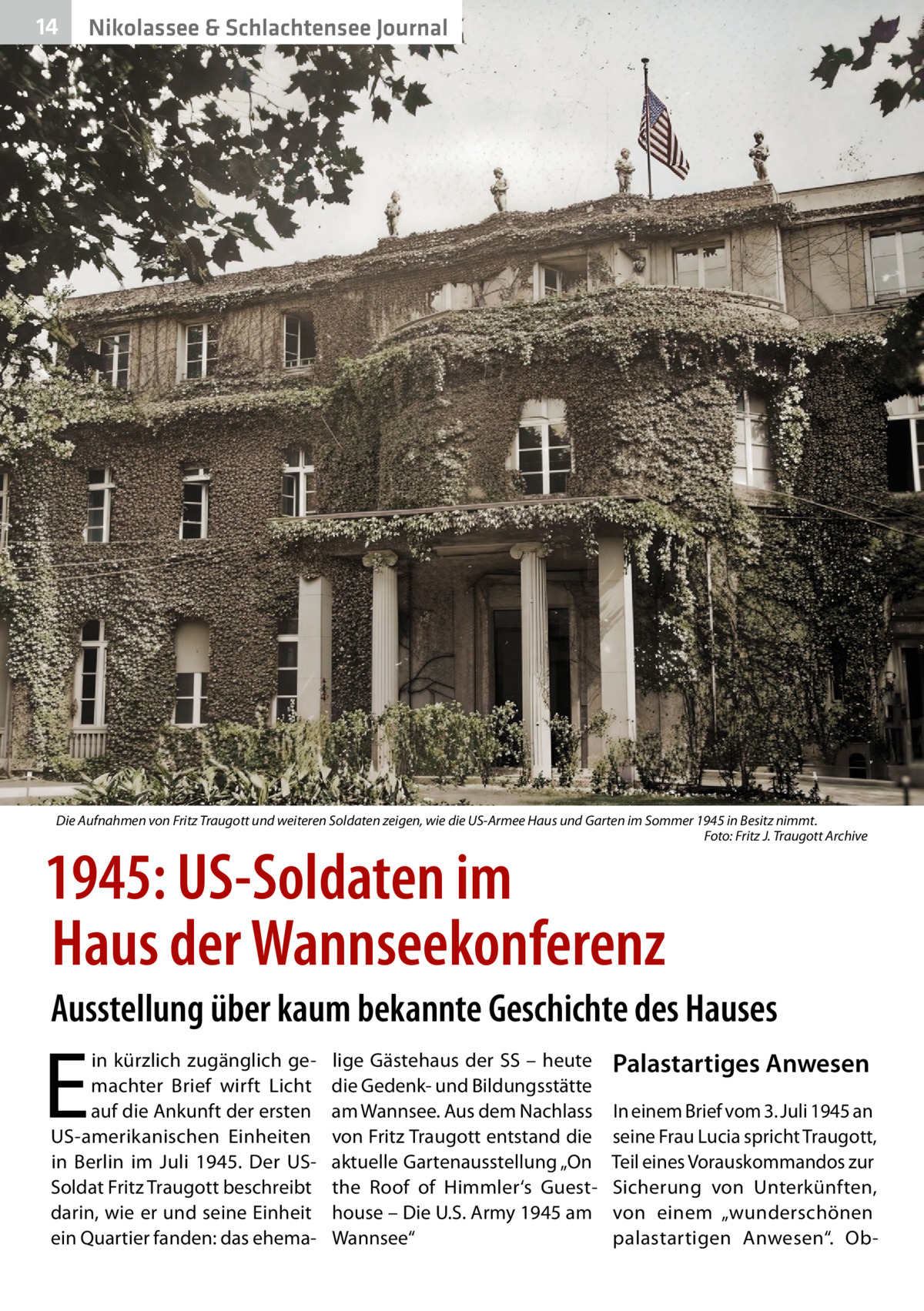 14  Nikolassee & Schlachtensee Journal  Die Aufnahmen von Fritz Traugott und weiteren Soldaten zeigen, wie die US-Armee Haus und Garten im Sommer 1945 in Besitz nimmt. � Foto: Fritz J. Traugott Archive  1945: US-Soldaten im Haus der Wannseekonferenz  Ausstellung über kaum bekannte Geschichte des Hauses  E  in kürzlich zugänglich gemachter Brief wirft Licht auf die Ankunft der ersten US-amerikanischen Einheiten in Berlin im Juli 1945. Der USSoldat Fritz Traugott beschreibt darin, wie er und seine Einheit ein Quartier fanden: das ehema lige Gästehaus der SS – heute die Gedenk- und Bildungsstätte am Wannsee. Aus dem Nachlass von Fritz Traugott entstand die aktuelle Gartenausstellung „On the Roof of Himmler‘s Guesthouse – Die U.S. Army 1945 am Wannsee“  Palastartiges Anwesen In einem Brief vom 3. Juli 1945 an seine Frau Lucia spricht Traugott, Teil eines Vorauskommandos zur Sicherung von Unterkünften, von einem „wunderschönen palastartigen Anwesen“. O