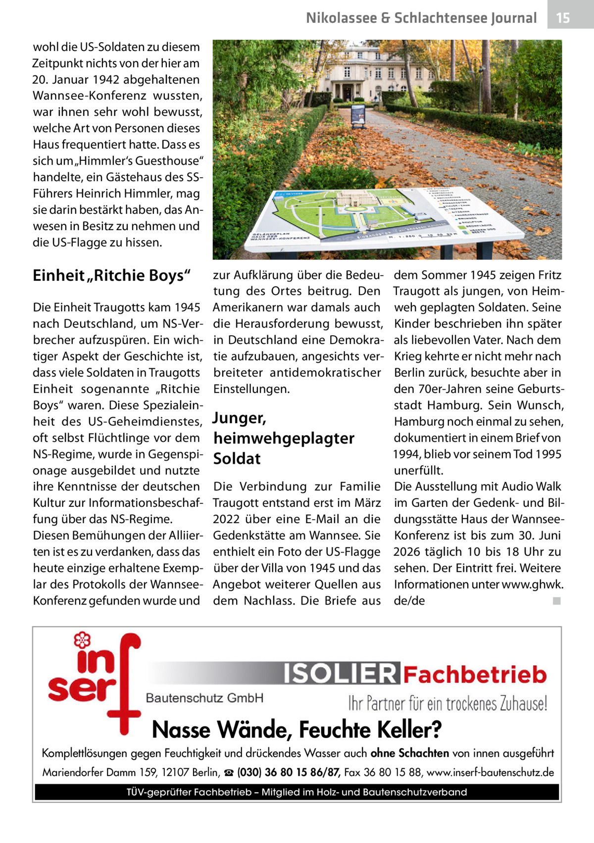Nikolassee & Schlachtensee Journal  15  wohl die US-Soldaten zu diesem Zeitpunkt nichts von der hier am 20. Januar 1942 abgehaltenen Wannsee-Konferenz wussten, war ihnen sehr wohl bewusst, welche Art von Personen dieses Haus frequentiert hatte. Dass es sich um „Himmler‘s Guesthouse“ handelte, ein Gästehaus des SSFührers Heinrich Himmler, mag sie darin bestärkt haben, das Anwesen in Besitz zu nehmen und die US-Flagge zu hissen.  Einheit „Ritchie Boys“ Die Einheit Traugotts kam 1945 nach Deutschland, um NS-Verbrecher aufzuspüren. Ein wichtiger Aspekt der Geschichte ist, dass viele Soldaten in Traugotts Einheit sogenannte „Ritchie Boys“ waren. Diese Spezialeinheit des US-Geheimdienstes, oft selbst Flüchtlinge vor dem NS-Regime, wurde in Gegenspionage ausgebildet und nutzte ihre Kenntnisse der deutschen Kultur zur Informationsbeschaffung über das NS-Regime. Diesen Bemühungen der Alliierten ist es zu verdanken, dass das heute einzige erhaltene Exemplar des Protokolls der WannseeKonferenz gefunden wurde und  zur Aufklärung über die Bedeutung des Ortes beitrug. Den Amerikanern war damals auch die Herausforderung bewusst, in Deutschland eine Demokratie aufzubauen, angesichts verbreiteter antidemokratischer Einstellungen.  Junger, heimwehgeplagter Soldat Die Verbindung zur Familie Traugott entstand erst im März 2022 über eine E-Mail an die Gedenkstätte am Wannsee. Sie enthielt ein Foto der US-Flagge über der Villa von 1945 und das Angebot weiterer Quellen aus dem Nachlass. Die Briefe aus  dem Sommer 1945 zeigen Fritz Traugott als jungen, von Heimweh geplagten Soldaten. Seine Kinder beschrieben ihn später als liebevollen Vater. Nach dem Krieg kehrte er nicht mehr nach Berlin zurück, besuchte aber in den 70er-Jahren seine Geburtsstadt Hamburg. Sein Wunsch, Hamburg noch einmal zu sehen, dokumentiert in einem Brief von 1994, blieb vor seinem Tod 1995 unerfüllt. Die Ausstellung mit Audio Walk im Garten der Gedenk- und Bildungsstätte Haus der WannseeKonferenz ist bis zum 30.  Juni 2026 täglich 10 bis 18  Uhr zu sehen. Der Eintritt frei. Weitere Informationen unter www.ghwk. de/de� ◾  Nasse Wände, Feuchte Keller? Komplettlösungen gegen Feuchtigkeit und drückendes Wasser auch ohne Schachten von innen ausgeführt Mariendorfer Damm 159, 12107 Berlin, ☎ (030) 36 80 15 86/87, Fax 36 80 15 88, www.inserf-bautenschutz.de TÜV-geprüfter Fachbetrieb – Mitglied im Holz- und Bautenschutzverband