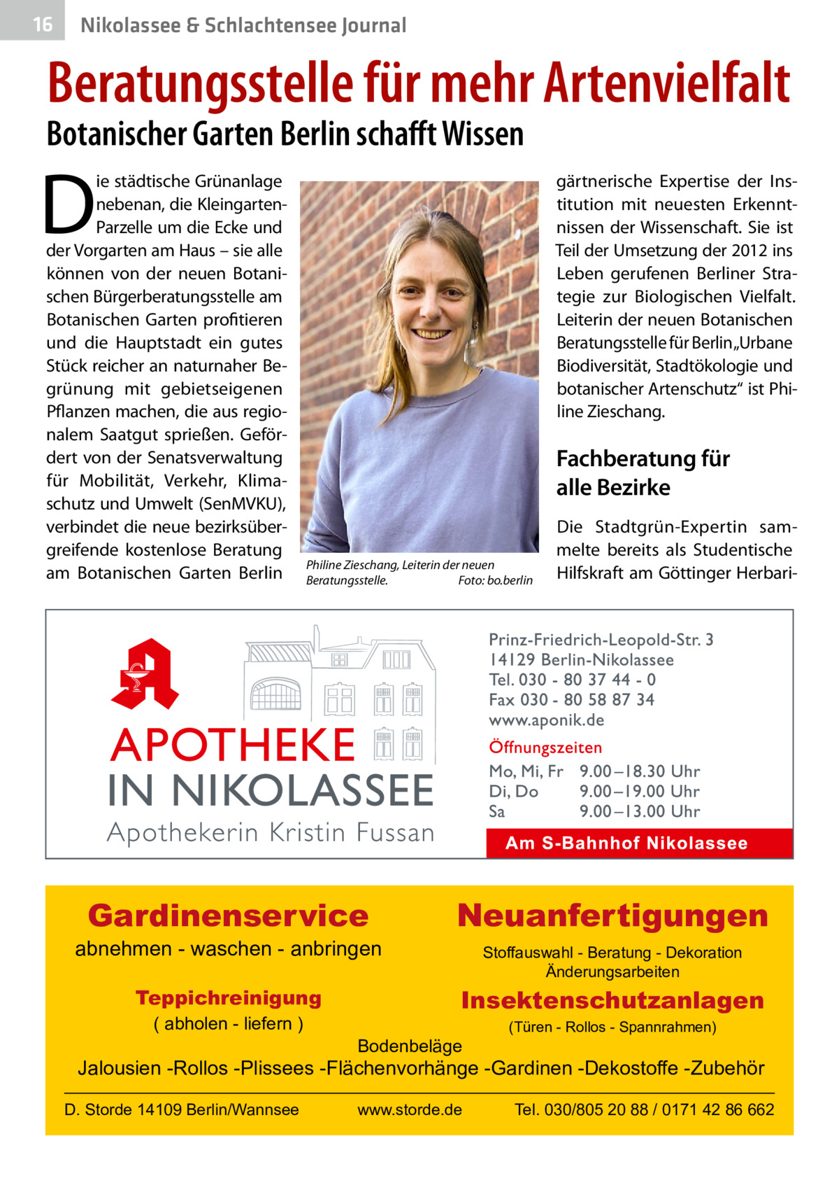 16  Nikolassee & Schlachtensee Journal  Beratungsstelle für mehr Artenvielfalt  Botanischer Garten Berlin schafft Wissen  D  ie städtische Grünanlage nebenan, die KleingartenParzelle um die Ecke und der Vorgarten am Haus – sie alle können von der neuen Botanischen Bürgerberatungsstelle am Botanischen Garten profitieren und die Hauptstadt ein gutes Stück reicher an naturnaher Begrünung mit gebietseigenen Pflanzen machen, die aus regionalem Saatgut sprießen. Gefördert von der Senatsverwaltung für Mobilität, Verkehr, Klimaschutz und Umwelt (SenMVKU), verbindet die neue bezirksübergreifende kostenlose Beratung am Botanischen Garten Berlin  gärtnerische Expertise der Institution mit neuesten Erkenntnissen der Wissenschaft. Sie ist Teil der Umsetzung der 2012 ins Leben gerufenen Berliner Strategie zur Biologischen Vielfalt. Leiterin der neuen Botanischen Beratungsstelle für Berlin„Urbane Biodiversität, Stadtökologie und botanischer Artenschutz“ ist Philine Zieschang.  Fachberatung für alle Bezirke Philine Zieschang, Leiterin der neuen Beratungsstelle.� Foto: bo.berlin  Gardinenservice  abnehmen - waschen - anbringen Teppichreinigung ( abholen - liefern )  Die Stadtgrün-Expertin sammelte bereits als Studentische Hilfskraft am Göttinger Herbari Neuanfertigungen Stoffauswahl - Beratung - Dekoration Änderungsarbeiten  Insektenschutzanlagen Bodenbeläge  (Türen - Rollos - Spannrahmen)  Jalousien -Rollos -Plissees -Flächenvorhänge -Gardinen -Dekostoffe -Zubehör D. Storde 14109 Berlin/Wannsee  www.storde.de  Tel. 030/805 20 88 / 0171 42 86 662