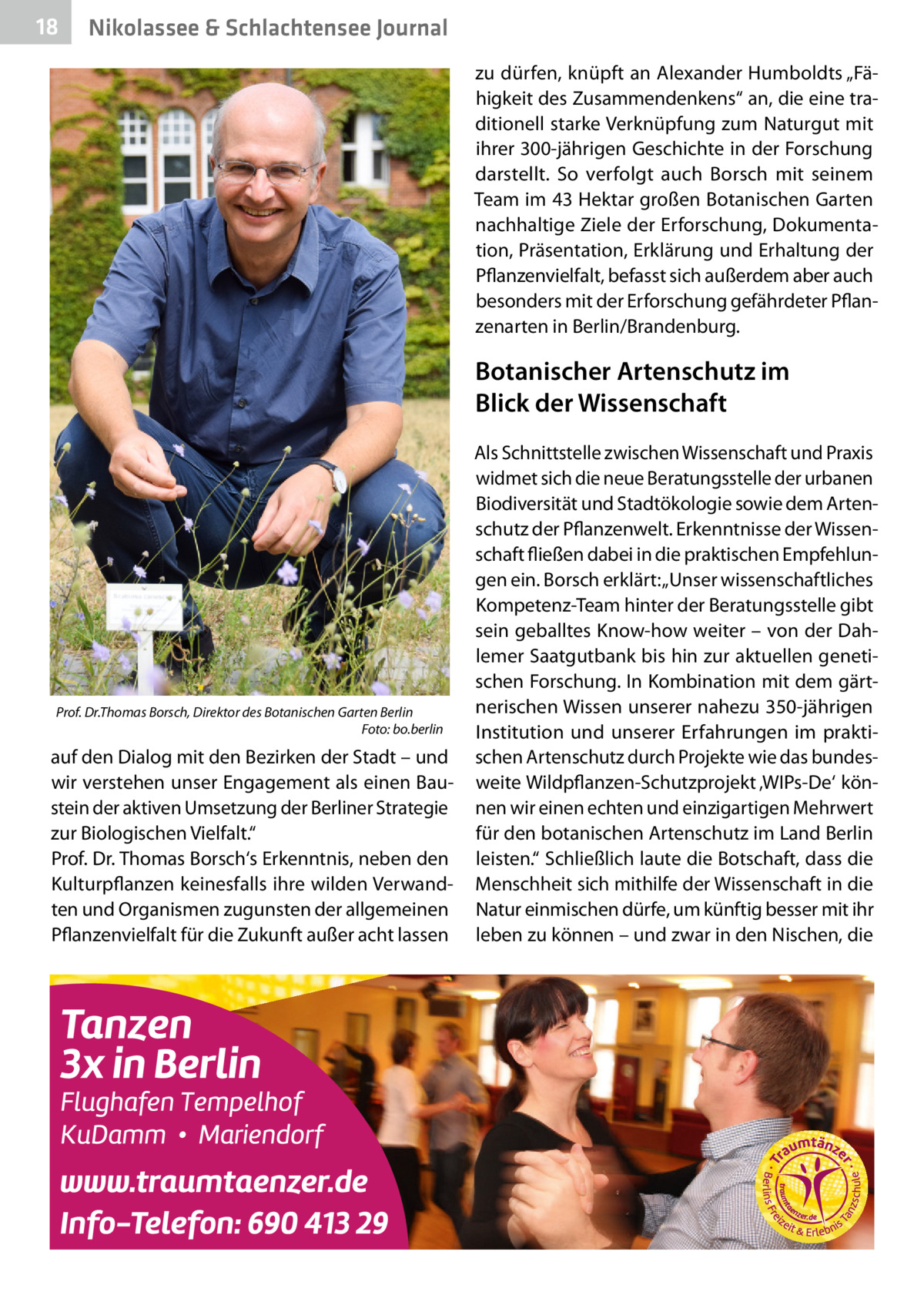 18  Nikolassee & Schlachtensee Journal zu dürfen, knüpft an Alexander Humboldts „Fähigkeit des Zusammendenkens“ an, die eine traditionell starke Verknüpfung zum Naturgut mit ihrer 300-jährigen Geschichte in der Forschung darstellt. So verfolgt auch Borsch mit seinem Team im 43 Hektar großen Botanischen Garten nachhaltige Ziele der Erforschung, Dokumentation, Präsentation, Erklärung und Erhaltung der Pflanzenvielfalt, befasst sich außerdem aber auch besonders mit der Erforschung gefährdeter Pflanzenarten in Berlin/Brandenburg.  Botanischer Artenschutz im Blick der Wissenschaft  Prof. Dr.Thomas Borsch, Direktor des Botanischen Garten Berlin � Foto: bo.berlin  auf den Dialog mit den Bezirken der Stadt – und wir verstehen unser Engagement als einen Baustein der aktiven Umsetzung der Berliner Strategie zur Biologischen Vielfalt.“ Prof. Dr. Thomas Borsch‘s Erkenntnis, neben den Kulturpflanzen keinesfalls ihre wilden Verwandten und Organismen zugunsten der allgemeinen Pflanzenvielfalt für die Zukunft außer acht lassen  Als Schnittstelle zwischen Wissenschaft und Praxis widmet sich die neue Beratungsstelle der urbanen Biodiversität und Stadtökologie sowie dem Artenschutz der Pflanzenwelt. Erkenntnisse der Wissenschaft fließen dabei in die praktischen Empfehlungen ein. Borsch erklärt: „Unser wissenschaftliches Kompetenz-Team hinter der Beratungsstelle gibt sein geballtes Know-how weiter – von der Dahlemer Saatgutbank bis hin zur aktuellen genetischen Forschung. In Kombination mit dem gärtnerischen Wissen unserer nahezu 350-jährigen Institution und unserer Erfahrungen im praktischen Artenschutz durch Projekte wie das bundesweite Wildpflanzen-Schutzprojekt ‚WIPs-De‘ können wir einen echten und einzigartigen Mehrwert für den botanischen Artenschutz im Land Berlin leisten.“ Schließlich laute die Botschaft, dass die Menschheit sich mithilfe der Wissenschaft in die Natur einmischen dürfe, um künftig besser mit ihr leben zu können – und zwar in den Nischen, die