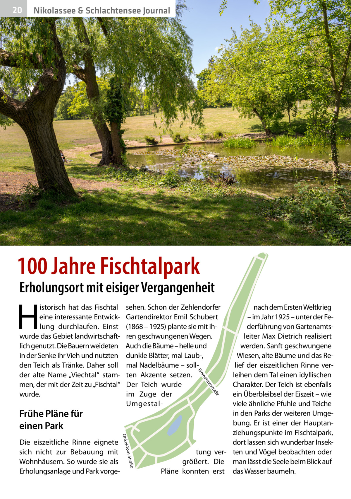 20  Nikolassee & Schlachtensee Journal  100 Jahre Fischtalpark  Erholungsort mit eisiger Vergangenheit  H  e  ß tra  ers ist  e -Straß l-Tom  Onke  Die eiszeitliche Rinne eignete sich nicht zur Bebauung mit Wohnhäusern. So wurde sie als Erholungsanlage und Park vorge nach dem Ersten Weltkrieg – im Jahr 1925 – unter der Federführung von Gartenamtsleiter Max Dietrich realisiert werden. Sanft geschwungene Wiesen, alte Bäume und das Relief der eiszeitlichen Rinne verleihen dem Tal einen idyllischen Charakter. Der Teich ist ebenfalls ein Überbleibsel der Eiszeit – wie viele ähnliche Pfuhle und Teiche in den Parks der weiteren Umgebung. Er ist einer der Hauptanziehungspunkte im Fischtalpark, dort lassen sich wunderbar Insektung ver- ten und Vögel beobachten oder größert. Die man lässt die Seele beim Blick auf Pläne konnten erst das Wasser baumeln. me  Frühe Pläne für einen Park  sehen. Schon der Zehlendorfer Gartendirektor Emil Schubert (1868 – 1925) plante sie mit ihren geschwungenen Wegen. Auch die Bäume – helle und dunkle Blätter, mal Laub-, mal Nadelbäume – sollten Akzente setzen. Der Teich wurde im Zuge der UmgestalR ie  istorisch hat das Fischtal eine interessante Entwicklung durchlaufen. Einst wurde das Gebiet landwirtschaftlich genutzt. Die Bauern weideten in der Senke ihr Vieh und nutzten den Teich als Tränke. Daher soll der alte Name „Viechtal“ stammen, der mit der Zeit zu „Fischtal“ wurde.