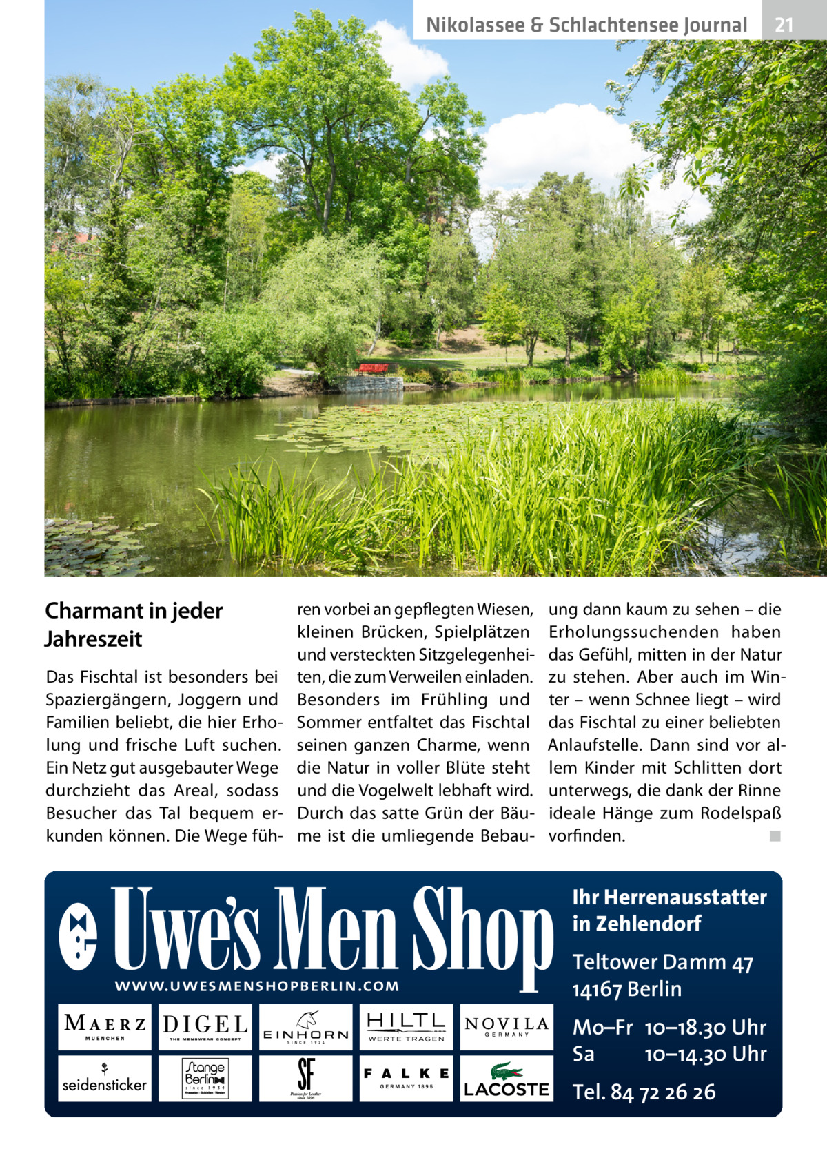 Nikolassee & Schlachtensee Journal  Charmant in jeder Jahreszeit Das Fischtal ist besonders bei Spaziergängern, Joggern und Familien beliebt, die hier Erholung und frische Luft suchen. Ein Netz gut ausgebauter Wege durchzieht das Areal, sodass Besucher das Tal bequem erkunden können. Die Wege füh ren vorbei an gepflegten Wiesen, kleinen Brücken, Spielplätzen und versteckten Sitzgelegenheiten, die zum Verweilen einladen. Besonders im Frühling und Sommer entfaltet das Fischtal seinen ganzen Charme, wenn die Natur in voller Blüte steht und die Vogelwelt lebhaft wird. Durch das satte Grün der Bäume ist die umliegende Bebau ung dann kaum zu sehen – die Erholungssuchenden haben das Gefühl, mitten in der Natur zu stehen. Aber auch im Winter – wenn Schnee liegt – wird das Fischtal zu einer beliebten Anlaufstelle. Dann sind vor allem Kinder mit Schlitten dort unterwegs, die dank der Rinne ideale Hänge zum Rodelspaß vorfinden.� ◾  Ihr Herrenausstatter in Zehlendorf www.uwesmenshopberlin.com  21  Teltower Damm 47 14167 Berlin Mo–Fr 10–18.30 Uhr Sa 10–14.30 Uhr Tel. 84 72 26 26