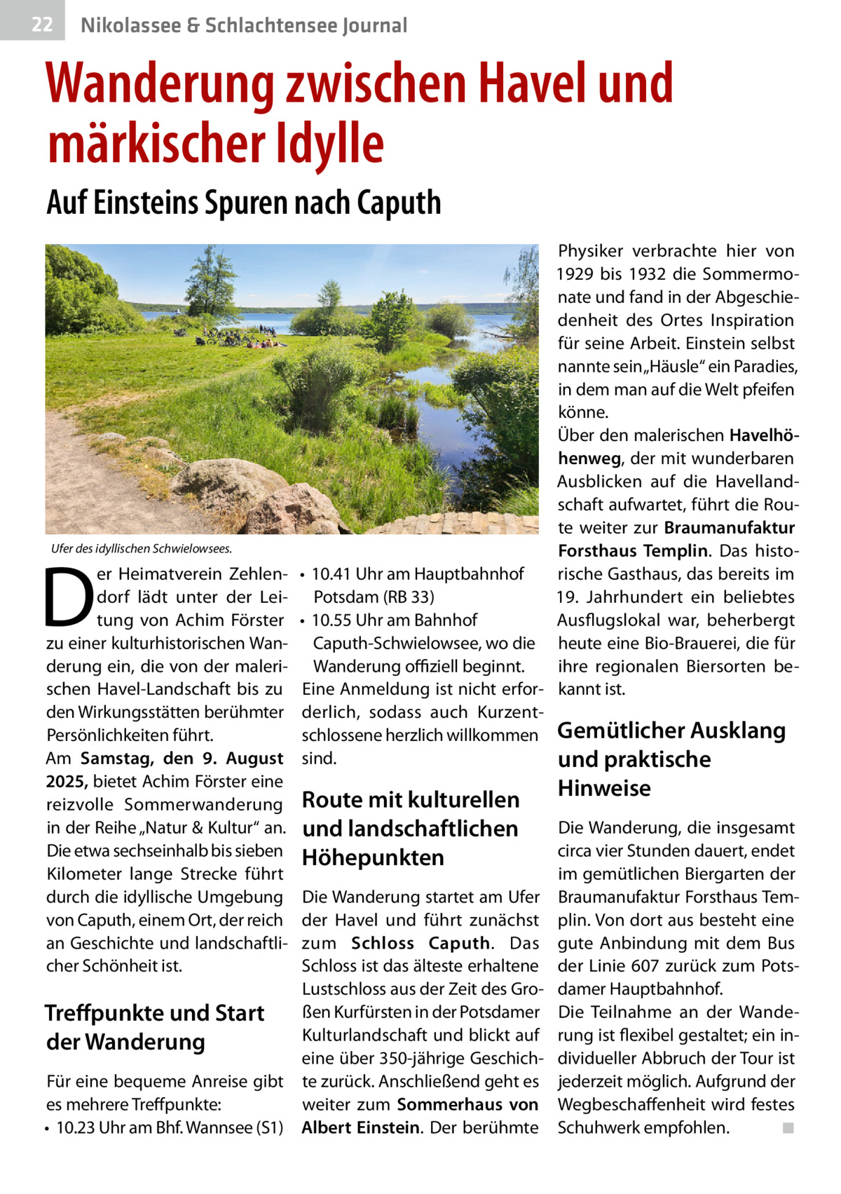 22  Gesundheit& Schlachtensee Journal Nikolassee  Wanderung zwischen Havel und märkischer Idylle Auf Einsteins Spuren nach Caputh  Ufer des idyllischen Schwielowsees.  D  er Heimatverein Zehlendorf lädt unter der Leitung von Achim Förster zu einer kulturhistorischen Wanderung ein, die von der malerischen Havel-Landschaft bis zu den Wirkungsstätten berühmter Persönlichkeiten führt. Am Samstag, den 9. August 2025, bietet Achim Förster eine reizvolle Sommerwanderung in der Reihe „Natur & Kultur“ an. Die etwa sechseinhalb bis sieben Kilometer lange Strecke führt durch die idyllische Umgebung von Caputh, einem Ort, der reich an Geschichte und landschaftlicher Schönheit ist.  Physiker verbrachte hier von 1929 bis 1932 die Sommermonate und fand in der Abgeschiedenheit des Ortes Inspiration für seine Arbeit. Einstein selbst nannte sein „Häusle“ ein Paradies, in dem man auf die Welt pfeifen könne. Über den malerischen Havelhöhenweg, der mit wunderbaren Ausblicken auf die Havellandschaft aufwartet, führt die Route weiter zur Braumanufaktur Forsthaus Templin. Das histo• 10.41 Uhr am Hauptbahnhof rische Gasthaus, das bereits im 19. Jahrhundert ein beliebtes Potsdam (RB 33) Ausflugslokal war, beherbergt • 10.55 Uhr am Bahnhof Caputh-Schwielowsee, wo die heute eine Bio-Brauerei, die für ihre regionalen Biersorten beWanderung oﬃziell beginnt. Eine Anmeldung ist nicht erfor- kannt ist. derlich, sodass auch Kurzentschlossene herzlich willkommen Gemütlicher Ausklang sind. und praktische  Route mit kulturellen und landschaftlichen Höhepunkten  Die Wanderung startet am Ufer der Havel und führt zunächst zum Schloss Caputh. Das Schloss ist das älteste erhaltene Lustschloss aus der Zeit des Großen Kurfürsten in der Potsdamer Treﬀpunkte und Start Kulturlandschaft und blickt auf der Wanderung eine über 350-jährige GeschichFür eine bequeme Anreise gibt te zurück. Anschließend geht es es mehrere Treffpunkte: weiter zum Sommerhaus von • 10.23 Uhr am Bhf. Wannsee (S1) Albert Einstein. Der berühmte  Hinweise  Die Wanderung, die insgesamt circa vier Stunden dauert, endet im gemütlichen Biergarten der Braumanufaktur Forsthaus Templin. Von dort aus besteht eine gute Anbindung mit dem Bus der Linie 607 zurück zum Potsdamer Hauptbahnhof. Die Teilnahme an der Wanderung ist flexibel gestaltet; ein individueller Abbruch der Tour ist jederzeit möglich. Aufgrund der Wegbeschaffenheit wird festes Schuhwerk empfohlen. ◾