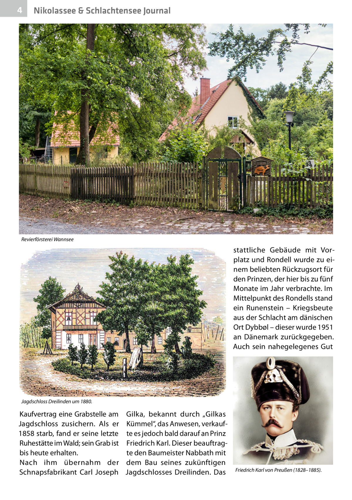4  Nikolassee & Schlachtensee Journal  Revierförsterei Wannsee  stattliche Gebäude mit Vorplatz und Rondell wurde zu einem beliebten Rückzugsort für den Prinzen, der hier bis zu fünf Monate im Jahr verbrachte. Im Mittelpunkt des Rondells stand ein Runenstein – Kriegsbeute aus der Schlacht am dänischen Ort Dybbøl – dieser wurde 1951 an Dänemark zurückgegeben. Auch sein nahegelegenes Gut  Jagdschloss Dreilinden um 1880.  Kaufvertrag eine Grabstelle am Gilka, bekannt durch „Gilkas Jagdschloss zusichern. Als er Kümmel“, das Anwesen, verkauf1858 starb, fand er seine letzte te es jedoch bald darauf an Prinz Ruhestätte im Wald; sein Grab ist Friedrich Karl. Dieser beauftragbis heute erhalten. te den Baumeister Nabbath mit Nach ihm übernahm der dem Bau seines zukünftigen Schnapsfabrikant Carl Joseph Jagdschlosses Dreilinden. Das  Friedrich Karl von Preußen (1828–1885).
