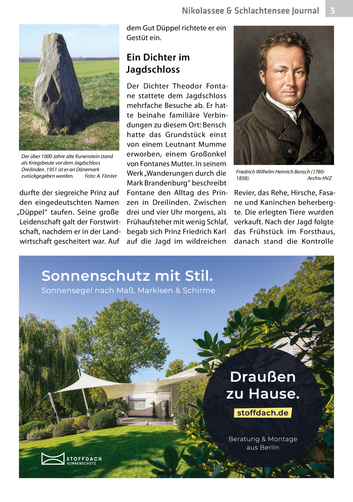 Nikolassee & Schlachtensee Journal  5  dem Gut Düppel richtete er ein Gestüt ein.  Ein Dichter im Jagdschloss Der Dichter Theodor Fontane stattete dem Jagdschloss mehrfache Besuche ab. Er hatte beinahe familiäre Verbindungen zu diesem Ort: Bensch hatte das Grundstück einst von einem Leutnant Mumme erworben, einem Großonkel Der über 1000 Jahre alte Runenstein stand als Kriegsbeute vor dem Jagdschloss von Fontanes Mutter. In seinem Dreilinden. 1951 ist er an Dänemark Werk „Wanderungen durch die zurückgegeben worden. Foto: A. Förster Mark Brandenburg“ beschreibt durfte der siegreiche Prinz auf Fontane den Alltag des Prinden eingedeutschten Namen zen in Dreilinden. Zwischen „Düppel“ taufen. Seine große drei und vier Uhr morgens, als Leidenschaft galt der Forstwirt- Frühaufsteher mit wenig Schlaf, schaft, nachdem er in der Land- begab sich Prinz Friedrich Karl wirtschaft gescheitert war. Auf auf die Jagd im wildreichen  Friedrich Wilhelm Heinrich Bensch (17801858). Archiv HVZ  Revier, das Rehe, Hirsche, Fasane und Kaninchen beherbergte. Die erlegten Tiere wurden verkauft. Nach der Jagd folgte das Frühstück im Forsthaus, danach stand die Kontrolle
