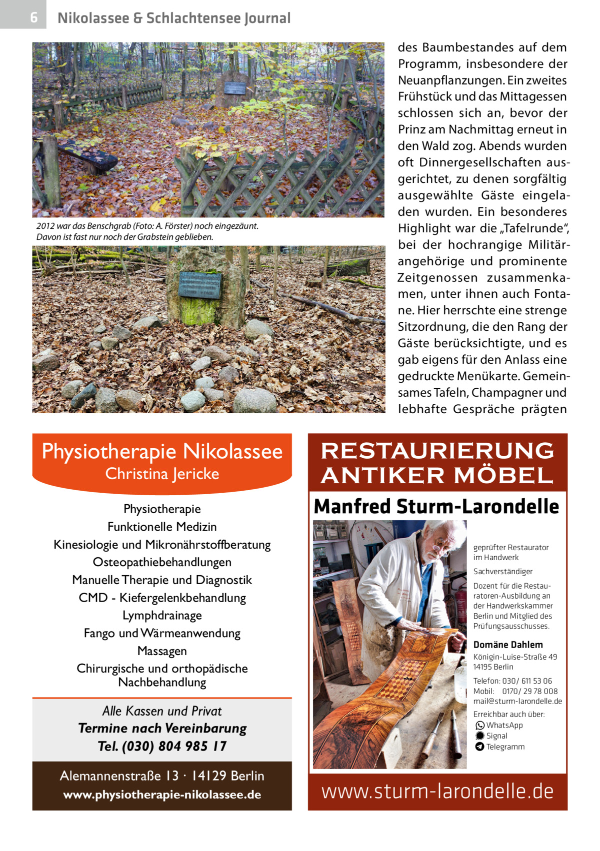 6  Nikolassee & Schlachtensee Journal  2012 war das Benschgrab (Foto: A. Förster) noch eingezäunt. Davon ist fast nur noch der Grabstein geblieben.  Physiotherapie Nikolassee Christina Jericke  Physiotherapie Funktionelle Medizin Kinesiologie und Mikronährstoffberatung Osteopathiebehandlungen Manuelle Therapie und Diagnostik CMD - Kiefergelenkbehandlung Lymphdrainage Fango und Wärmeanwendung Massagen Chirurgische und orthopädische Nachbehandlung  Alle Kassen und Privat Termine nach Vereinbarung Tel. (030) 804 985 17 Alemannenstraße 13 · 14129 Berlin www.physiotherapie-nikolassee.de  des Baumbestandes auf dem Programm, insbesondere der Neuanpflanzungen. Ein zweites Frühstück und das Mittagessen schlossen sich an, bevor der Prinz am Nachmittag erneut in den Wald zog. Abends wurden oft Dinnergesellschaften ausgerichtet, zu denen sorgfältig ausgewählte Gäste eingeladen wurden. Ein besonderes Highlight war die „Tafelrunde“, bei der hochrangige Militärangehörige und prominente Zeitgenossen zusammenkamen, unter ihnen auch Fontane. Hier herrschte eine strenge Sitzordnung, die den Rang der Gäste berücksichtigte, und es gab eigens für den Anlass eine gedruckte Menükarte. Gemeinsames Tafeln, Champagner und lebhafte Gespräche prägten  RESTAURIERUNG ANTIKER MÖBEL Manfred Sturm-Larondelle geprüfter Restaurator im Handwerk Sachverständiger Dozent für die Restauratoren-Ausbildung an der Handwerkskammer Berlin und Mitglied des Prüfungsausschusses.  Domäne Dahlem Königin-Luise-Straße 49 14195 Berlin Telefon: 030/ 611 53 06 Mobil: 0170/ 29 78 008 mail@sturm-larondelle.de Erreichbar auch über: � WhatsApp � Signal Telegramm  www.sturm-larondelle.de