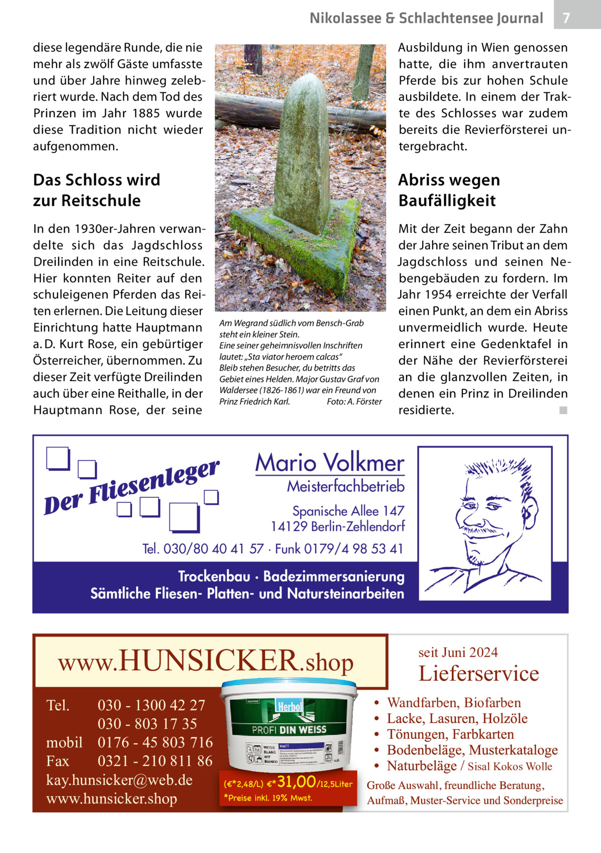 Nikolassee & Schlachtensee Journal  7  diese legendäre Runde, die nie mehr als zwölf Gäste umfasste und über Jahre hinweg zelebriert wurde. Nach dem Tod des Prinzen im Jahr 1885 wurde diese Tradition nicht wieder aufgenommen.  Ausbildung in Wien genossen hatte, die ihm anvertrauten Pferde bis zur hohen Schule ausbildete. In einem der Trakte des Schlosses war zudem bereits die Revierförsterei untergebracht.  Das Schloss wird zur Reitschule  Abriss wegen Baufälligkeit  In den 1930er-Jahren verwandelte sich das Jagdschloss Dreilinden in eine Reitschule. Hier konnten Reiter auf den schuleigenen Pferden das Reiten erlernen. Die Leitung dieser Einrichtung hatte Hauptmann a. D. Kurt Rose, ein gebürtiger Österreicher, übernommen. Zu dieser Zeit verfügte Dreilinden auch über eine Reithalle, in der Hauptmann Rose, der seine  Mit der Zeit begann der Zahn der Jahre seinen Tribut an dem Jagdschloss und seinen Nebengebäuden zu fordern. Im Jahr 1954 erreichte der Verfall einen Punkt, an dem ein Abriss unvermeidlich wurde. Heute erinnert eine Gedenktafel in der Nähe der Revierförsterei an die glanzvollen Zeiten, in denen ein Prinz in Dreilinden residierte. ◾  Am Wegrand südlich vom Bensch-Grab steht ein kleiner Stein. Eine seiner geheimnisvollen Inschriften lautet: „Sta viator heroem calcas“ Bleib stehen Besucher, du betritts das Gebiet eines Helden. Major Gustav Graf von Waldersee (1826-1861) war ein Freund von Prinz Friedrich Karl. Foto: A. Förster  Mario Volkmer  Meisterfachbetrieb  Spanische Allee 147 14129 Berlin-Zehlendorf Tel. 030/80 40 41 57 · Funk 0179/4 98 53 41  Trockenbau · Badezimmersanierung Sämtliche Fliesen- Platten- und Natursteinarbeiten  www.HUNSICKER.shop Tel.  030 - 1300 42 27 030 - 803 17 35 mobil 0176 - 45 803 716 Fax 0321 - 210 811 86 kay.hunsicker@web.de www.hunsicker.shop  seit Juni 2024  Lieferservice Wandfarben, Biofarben  Sisal Kokos Wolle