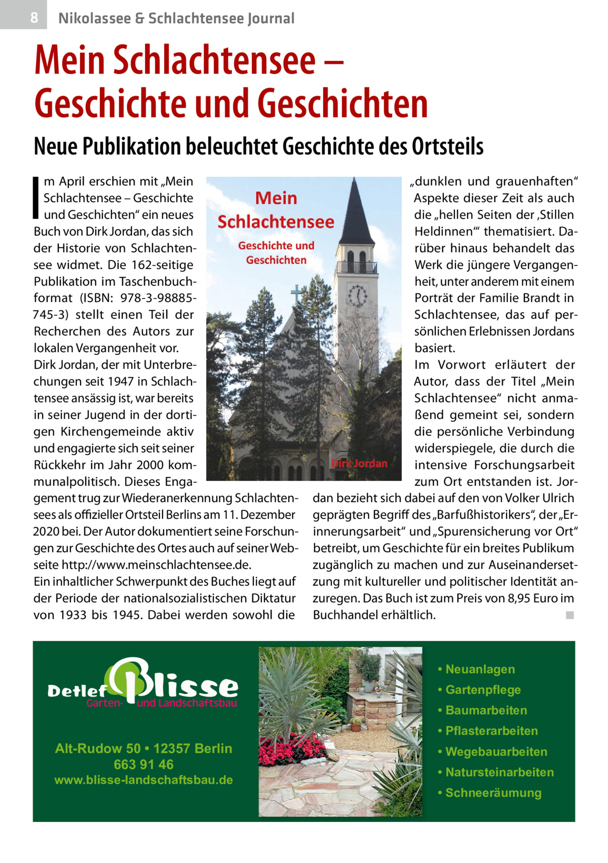 8  Nikolassee & Schlachtensee Journal  Mein Schlachtensee – Geschichte und Geschichten Neue Publikation beleuchtet Geschichte des Ortsteils  I  m April erschien mit „Mein Schlachtensee – Geschichte und Geschichten“ ein neues Buch von Dirk Jordan, das sich der Historie von Schlachtensee widmet. Die 162-seitige Publikation im Taschenbuchformat (ISBN: 978-3-98885745-3) stellt einen Teil der Recherchen des Autors zur lokalen Vergangenheit vor. Dirk Jordan, der mit Unterbrechungen seit 1947 in Schlachtensee ansässig ist, war bereits in seiner Jugend in der dortigen Kirchengemeinde aktiv und engagierte sich seit seiner Rückkehr im Jahr 2000 kommunalpolitisch. Dieses Engagement trug zur Wiederanerkennung Schlachtensees als oﬃzieller Ortsteil Berlins am 11. Dezember 2020 bei. Der Autor dokumentiert seine Forschungen zur Geschichte des Ortes auch auf seiner Webseite http://www.meinschlachtensee.de. Ein inhaltlicher Schwerpunkt des Buches liegt auf der Periode der nationalsozialistischen Diktatur von 1933 bis 1945. Dabei werden sowohl die  „dunklen und grauenhaften“ Aspekte dieser Zeit als auch die „hellen Seiten der ‚Stillen Heldinnen‘“ thematisiert. Darüber hinaus behandelt das Werk die jüngere Vergangenheit, unter anderem mit einem Porträt der Familie Brandt in Schlachtensee, das auf persönlichen Erlebnissen Jordans basiert. Im Vorwort erläutert der Autor, dass der Titel „Mein Schlachtensee“ nicht anmaßend gemeint sei, sondern die persönliche Verbindung widerspiegele, die durch die intensive Forschungsarbeit zum Ort entstanden ist. Jordan bezieht sich dabei auf den von Volker Ulrich geprägten Begriff des „Barfußhistorikers“, der „Erinnerungsarbeit“ und „Spurensicherung vor Ort“ betreibt, um Geschichte für ein breites Publikum zugänglich zu machen und zur Auseinandersetzung mit kultureller und politischer Identität anzuregen. Das Buch ist zum Preis von 8,95 Euro im Buchhandel erhältlich. ◾  • Neuanlagen • Gartenpflege • Baumarbeiten  Alt-Rudow 50 • 12357 Berlin 663 91 46  www.blisse-landschaftsbau.de  • Pflasterarbeiten • Wegebauarbeiten • Natursteinarbeiten • Schneeräumung