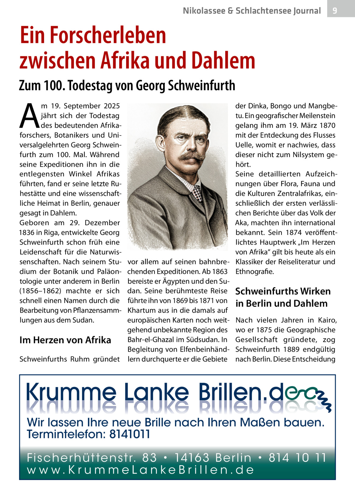Nikolassee & Schlachtensee Journal  9  Ein Forscherleben zwischen Afrika und Dahlem Zum 100. Todestag von Georg Schweinfurth  A  m 19.  September 2025 jährt sich der Todestag des bedeutenden Afrikaforschers, Botanikers und Universalgelehrten Georg Schweinfurth zum 100. Mal. Während seine Expeditionen ihn in die entlegensten Winkel Afrikas führten, fand er seine letzte Ruhestätte und eine wissenschaftliche Heimat in Berlin, genauer gesagt in Dahlem. Geboren am 29.  Dezember 1836 in Riga, entwickelte Georg Schweinfurth schon früh eine Leidenschaft für die Naturwissenschaften. Nach seinem Studium der Botanik und Paläontologie unter anderem in Berlin (1856–1862) machte er sich schnell einen Namen durch die Bearbeitung von Pflanzensammlungen aus dem Sudan.  Im Herzen von Afrika Schweinfurths Ruhm gründet  der Dinka, Bongo und Mangbetu. Ein geografischer Meilenstein gelang ihm am 19.  März 1870 mit der Entdeckung des Flusses Uelle, womit er nachwies, dass dieser nicht zum Nilsystem gehört. Seine detaillierten Aufzeichnungen über Flora, Fauna und die Kulturen Zentralafrikas, einschließlich der ersten verlässlichen Berichte über das Volk der Aka, machten ihn international bekannt. Sein 1874 veröffentlichtes Hauptwerk „Im Herzen von Afrika“ gilt bis heute als ein vor allem auf seinen bahnbre- Klassiker der Reiseliteratur und chenden Expeditionen. Ab 1863 Ethnografie. bereiste er Ägypten und den Sudan. Seine berühmteste Reise Schweinfurths Wirken führte ihn von 1869 bis 1871 von in Berlin und Dahlem Khartum aus in die damals auf europäischen Karten noch weit- Nach vielen Jahren in Kairo, gehend unbekannte Region des wo er 1875 die Geographische Bahr-el-Ghazal im Südsudan. In Gesellschaft gründete, zog Begleitung von Elfenbeinhänd- Schweinfurth 1889 endgültig lern durchquerte er die Gebiete nach Berlin. Diese Entscheidung  Wir lassen Ihre neue Brille nach Ihren Maßen bauen. Termintelefon: 8141011 Fi sc h e r h ü t te n s t r. 8 3 • 1416 3 B e r l i n • 814 10 11 w w w.K r u m m e La n ke B r i l l e n.d e