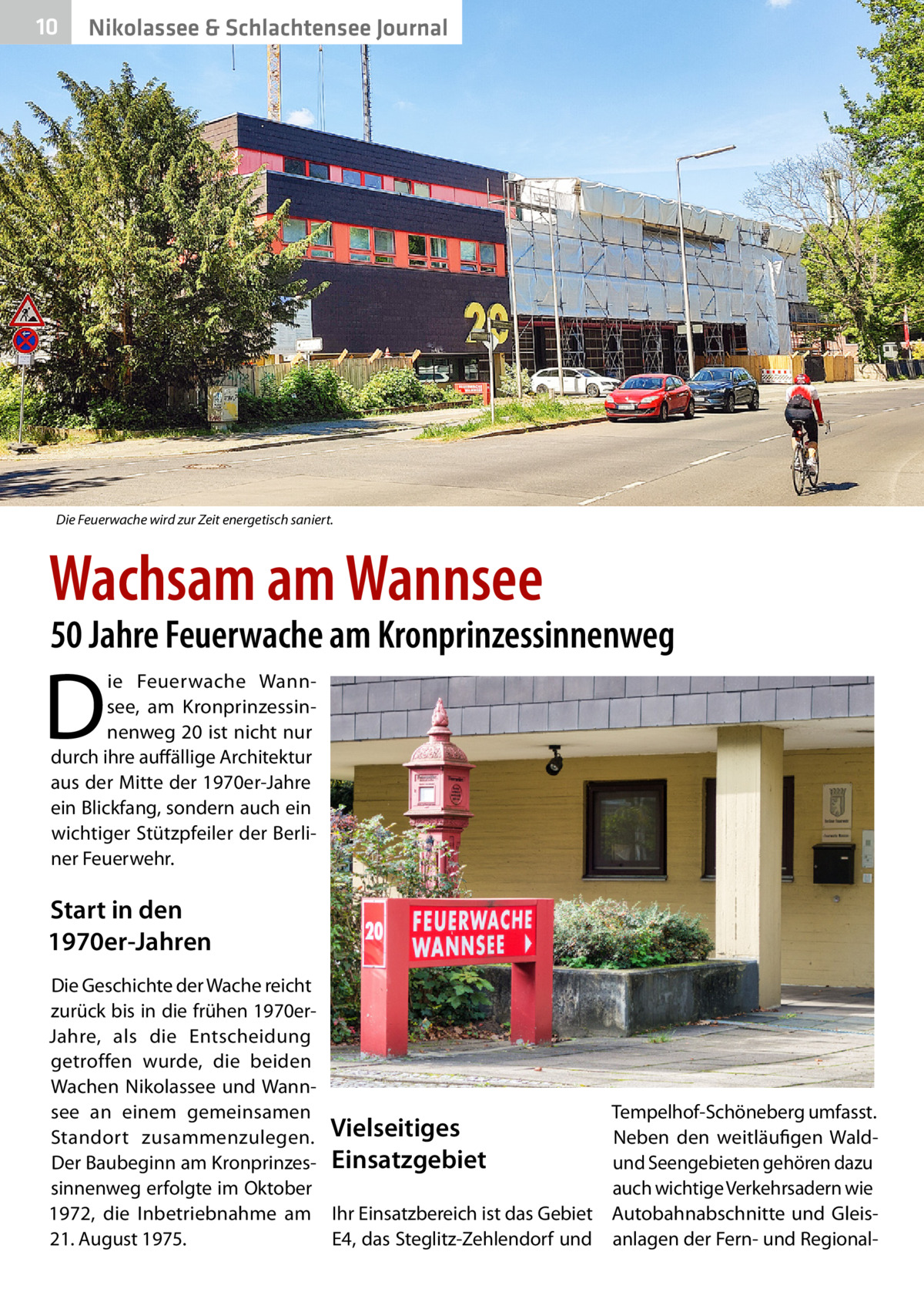 10  Nikolassee & Schlachtensee Journal  Die Feuerwache wird zur Zeit energetisch saniert.  Wachsam am Wannsee  50 Jahre Feuerwache am Kronprinzessinnenweg  D  ie Feuerwache Wannsee, am Kronprinzessinnenweg 20 ist nicht nur durch ihre auffällige Architektur aus der Mitte der 1970er-Jahre ein Blickfang, sondern auch ein wichtiger Stützpfeiler der Berliner Feuerwehr.  Start in den 1970er-Jahren Die Geschichte der Wache reicht zurück bis in die frühen 1970erJahre, als die Entscheidung getroffen wurde, die beiden Wachen Nikolassee und Wannsee an einem gemeinsamen Tempelhof-Schöneberg umfasst. Neben den weitläufigen WaldStandort zusammenzulegen. Vielseitiges Der Baubeginn am Kronprinzes- Einsatzgebiet und Seengebieten gehören dazu auch wichtige Verkehrsadern wie sinnenweg erfolgte im Oktober 1972, die Inbetriebnahme am Ihr Einsatzbereich ist das Gebiet Autobahnabschnitte und Gleis21. August 1975. E4, das Steglitz-Zehlendorf und anlagen der Fern- und Regiona