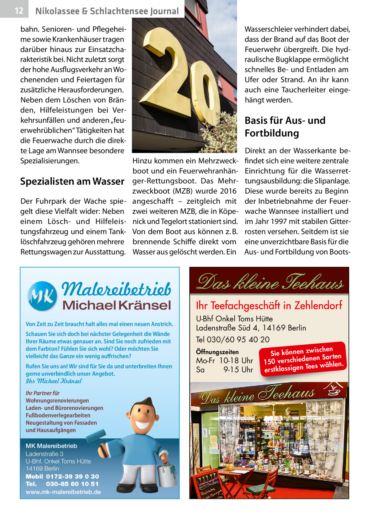 12  Nikolassee & Schlachtensee Journal  bahn. Senioren- und Pflegeheime sowie Krankenhäuser tragen darüber hinaus zur Einsatzcharakteristik bei. Nicht zuletzt sorgt der hohe Ausflugsverkehr an Wochenenden und Feiertagen für zusätzliche Herausforderungen. Neben dem Löschen von Bränden, Hilfeleistungen bei Verkehrsunfällen und anderen „feuerwehrüblichen“ Tätigkeiten hat die Feuerwache durch die direkte Lage am Wannsee besondere Hinzu kommen ein MehrzweckSpezialisierungen. boot und ein FeuerwehranhänSpezialisten am Wasser ger-Rettungsboot. Das Mehrzweckboot (MZB) wurde 2016 Der Fuhrpark der Wache spie- angeschafft – zeitgleich mit gelt diese Vielfalt wider: Neben zwei weiteren MZB, die in Köpeeinem Lösch- und Hilfeleis- nick und Tegelort stationiert sind. tungsfahrzeug und einem Tank- Von dem Boot aus können z. B. löschfahrzeug gehören mehrere brennende Schiffe direkt vom Rettungswagen zur Ausstattung. Wasser aus gelöscht werden. Ein  Wasserschleier verhindert dabei, dass der Brand auf das Boot der Feuerwehr übergreift. Die hydraulische Bugklappe ermöglicht schnelles Be- und Entladen am Ufer oder Strand. An ihr kann auch eine Taucherleiter eingehängt werden.  Basis für Aus- und Fortbildung Direkt an der Wasserkante befindet sich eine weitere zentrale Einrichtung für die Wasserrettungsausbildung: die Slipanlage. Diese wurde bereits zu Beginn der Inbetriebnahme der Feuerwache Wannsee installiert und im Jahr 1997 mit stabilen Gitterrosten versehen. Seitdem ist sie eine unverzichtbare Basis für die Aus- und Fortbildung von Boots Malereibetrieb Michael Kränsel  Von Zeit zu Zeit braucht halt alles mal einen neuen Anstrich. Schauen Sie sich doch bei nächster Gelegenheit die Wände Ihrer Räume etwas genauer an. Sind Sie noch zufrieden mit dem Farbton? Fühlen Sie sich wohl? Oder möchten Sie vielleicht das Ganze ein wenig auffrischen? Rufen Sie uns an! Wir sind für Sie da und unterbreiten Ihnen gerne unverbindlich unser Angebot. Ihr Michael Kränsel Ihr Partner für Wohnungsrenovierungen Laden- und Bürorenovierungen Fußbodenverlegearbeiten Neugestaltung von Fassaden und Hausaufgängen MK Malereibetrieb Ladenstraße 3 U-Bhf. Onkel Toms Hütte 14169 Berlin Mobil 0172-39 39 0 30 Tel. 030-85 60 10 51 www.mk-malereibetrieb.de  U-Bhf Onkel Toms Hütte Ladenstraße Süd 4, 14169 Berlin Tel 030/60 95 40 20 Öffnungszeiten  Mo-Fr 10-18 Uhr Sa 9-15 Uhr  ischen Sie können zw n Sorten ne de ie ch 150 vers wählen. es Te erstklassigen